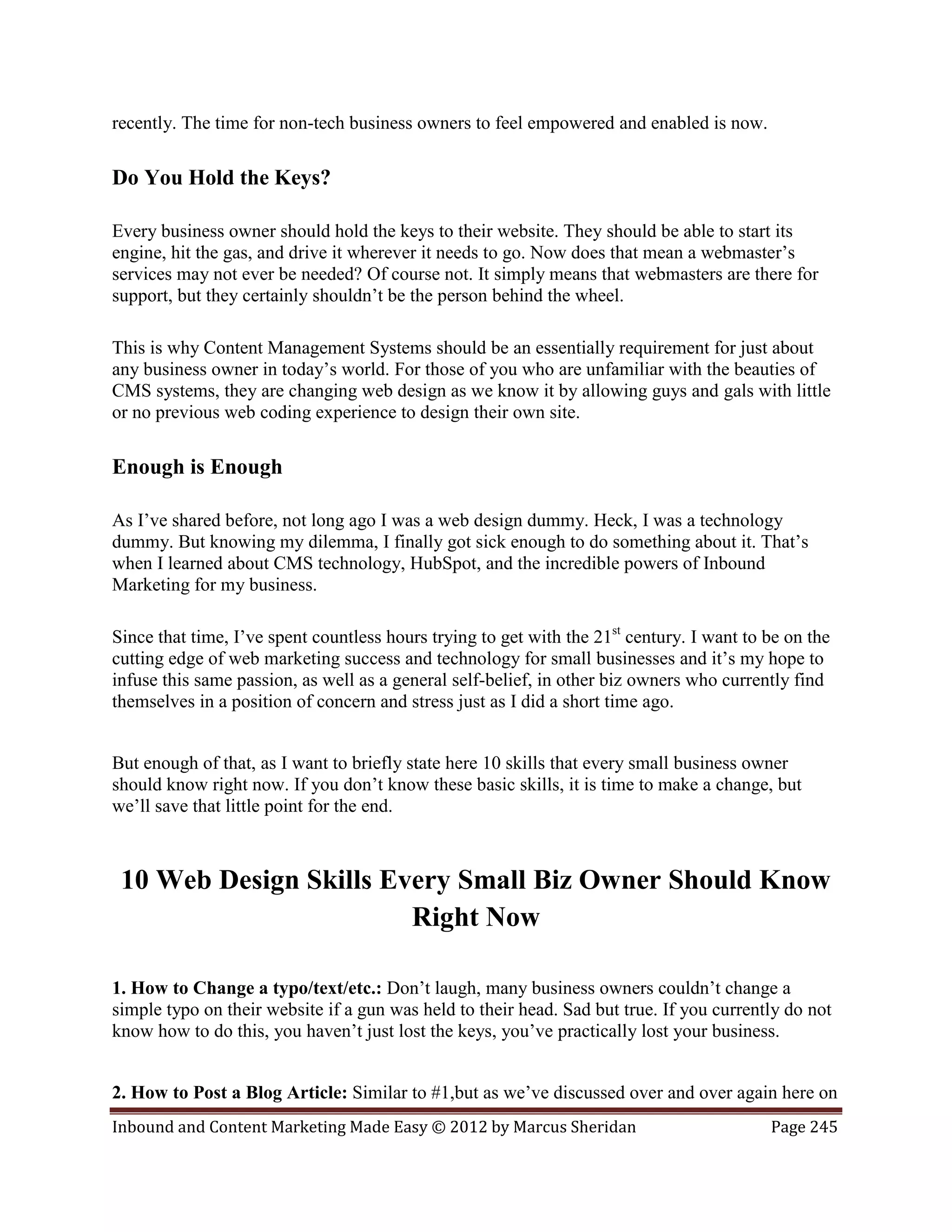 recently. The time for non-tech business owners to feel empowered and enabled is now.

Do You Hold the Keys?

Every business owner should hold the keys to their website. They should be able to start its
engine, hit the gas, and drive it wherever it needs to go. Now does that mean a webmaster’s
services may not ever be needed? Of course not. It simply means that webmasters are there for
support, but they certainly shouldn’t be the person behind the wheel.

This is why Content Management Systems should be an essentially requirement for just about
any business owner in today’s world. For those of you who are unfamiliar with the beauties of
CMS systems, they are changing web design as we know it by allowing guys and gals with little
or no previous web coding experience to design their own site.

Enough is Enough

As I’ve shared before, not long ago I was a web design dummy. Heck, I was a technology
dummy. But knowing my dilemma, I finally got sick enough to do something about it. That’s
when I learned about CMS technology, HubSpot, and the incredible powers of Inbound
Marketing for my business.

Since that time, I’ve spent countless hours trying to get with the 21st century. I want to be on the
cutting edge of web marketing success and technology for small businesses and it’s my hope to
infuse this same passion, as well as a general self-belief, in other biz owners who currently find
themselves in a position of concern and stress just as I did a short time ago.


But enough of that, as I want to briefly state here 10 skills that every small business owner
should know right now. If you don’t know these basic skills, it is time to make a change, but
we’ll save that little point for the end.



 10 Web Design Skills Every Small Biz Owner Should Know
                        Right Now

1. How to Change a typo/text/etc.: Don’t laugh, many business owners couldn’t change a
simple typo on their website if a gun was held to their head. Sad but true. If you currently do not
know how to do this, you haven’t just lost the keys, you’ve practically lost your business.


2. How to Post a Blog Article: Similar to #1,but as we’ve discussed over and over again here on
Inbound and Content Marketing Made Easy © 2012 by Marcus Sheridan                          Page 245
 