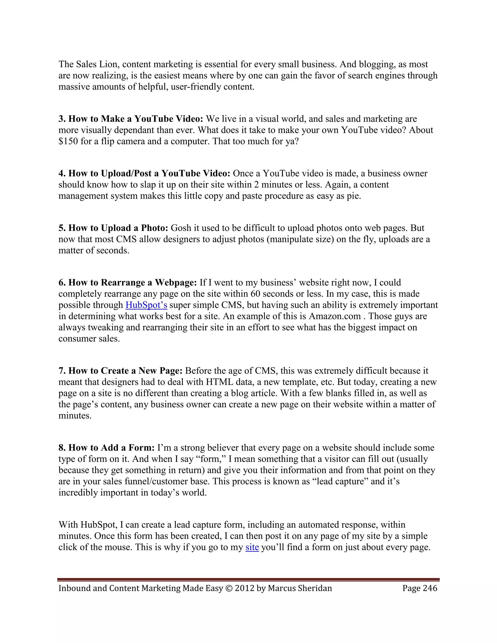 The Sales Lion, content marketing is essential for every small business. And blogging, as most
are now realizing, is the easiest means where by one can gain the favor of search engines through
massive amounts of helpful, user-friendly content.


3. How to Make a YouTube Video: We live in a visual world, and sales and marketing are
more visually dependant than ever. What does it take to make your own YouTube video? About
$150 for a flip camera and a computer. That too much for ya?


4. How to Upload/Post a YouTube Video: Once a YouTube video is made, a business owner
should know how to slap it up on their site within 2 minutes or less. Again, a content
management system makes this little copy and paste procedure as easy as pie.


5. How to Upload a Photo: Gosh it used to be difficult to upload photos onto web pages. But
now that most CMS allow designers to adjust photos (manipulate size) on the fly, uploads are a
matter of seconds.


6. How to Rearrange a Webpage: If I went to my business’ website right now, I could
completely rearrange any page on the site within 60 seconds or less. In my case, this is made
possible through HubSpot’s super simple CMS, but having such an ability is extremely important
in determining what works best for a site. An example of this is Amazon.com . Those guys are
always tweaking and rearranging their site in an effort to see what has the biggest impact on
consumer sales.


7. How to Create a New Page: Before the age of CMS, this was extremely difficult because it
meant that designers had to deal with HTML data, a new template, etc. But today, creating a new
page on a site is no different than creating a blog article. With a few blanks filled in, as well as
the page’s content, any business owner can create a new page on their website within a matter of
minutes.


8. How to Add a Form: I’m a strong believer that every page on a website should include some
type of form on it. And when I say “form,” I mean something that a visitor can fill out (usually
because they get something in return) and give you their information and from that point on they
are in your sales funnel/customer base. This process is known as “lead capture” and it’s
incredibly important in today’s world.


With HubSpot, I can create a lead capture form, including an automated response, within
minutes. Once this form has been created, I can then post it on any page of my site by a simple
click of the mouse. This is why if you go to my site you’ll find a form on just about every page.



Inbound and Content Marketing Made Easy © 2012 by Marcus Sheridan                         Page 246
 