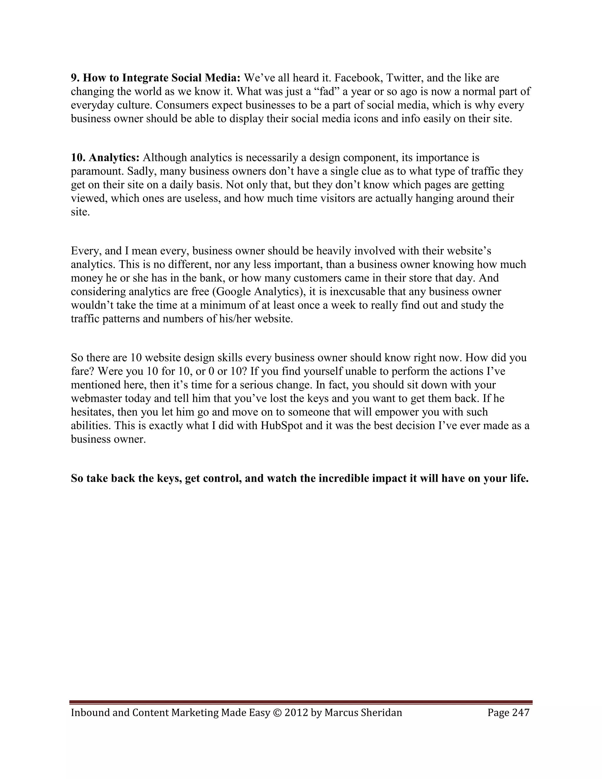 9. How to Integrate Social Media: We’ve all heard it. Facebook, Twitter, and the like are
changing the world as we know it. What was just a “fad” a year or so ago is now a normal part of
everyday culture. Consumers expect businesses to be a part of social media, which is why every
business owner should be able to display their social media icons and info easily on their site.


10. Analytics: Although analytics is necessarily a design component, its importance is
paramount. Sadly, many business owners don’t have a single clue as to what type of traffic they
get on their site on a daily basis. Not only that, but they don’t know which pages are getting
viewed, which ones are useless, and how much time visitors are actually hanging around their
site.


Every, and I mean every, business owner should be heavily involved with their website’s
analytics. This is no different, nor any less important, than a business owner knowing how much
money he or she has in the bank, or how many customers came in their store that day. And
considering analytics are free (Google Analytics), it is inexcusable that any business owner
wouldn’t take the time at a minimum of at least once a week to really find out and study the
traffic patterns and numbers of his/her website.


So there are 10 website design skills every business owner should know right now. How did you
fare? Were you 10 for 10, or 0 or 10? If you find yourself unable to perform the actions I’ve
mentioned here, then it’s time for a serious change. In fact, you should sit down with your
webmaster today and tell him that you’ve lost the keys and you want to get them back. If he
hesitates, then you let him go and move on to someone that will empower you with such
abilities. This is exactly what I did with HubSpot and it was the best decision I’ve ever made as a
business owner.


So take back the keys, get control, and watch the incredible impact it will have on your life.




Inbound and Content Marketing Made Easy © 2012 by Marcus Sheridan                        Page 247
 