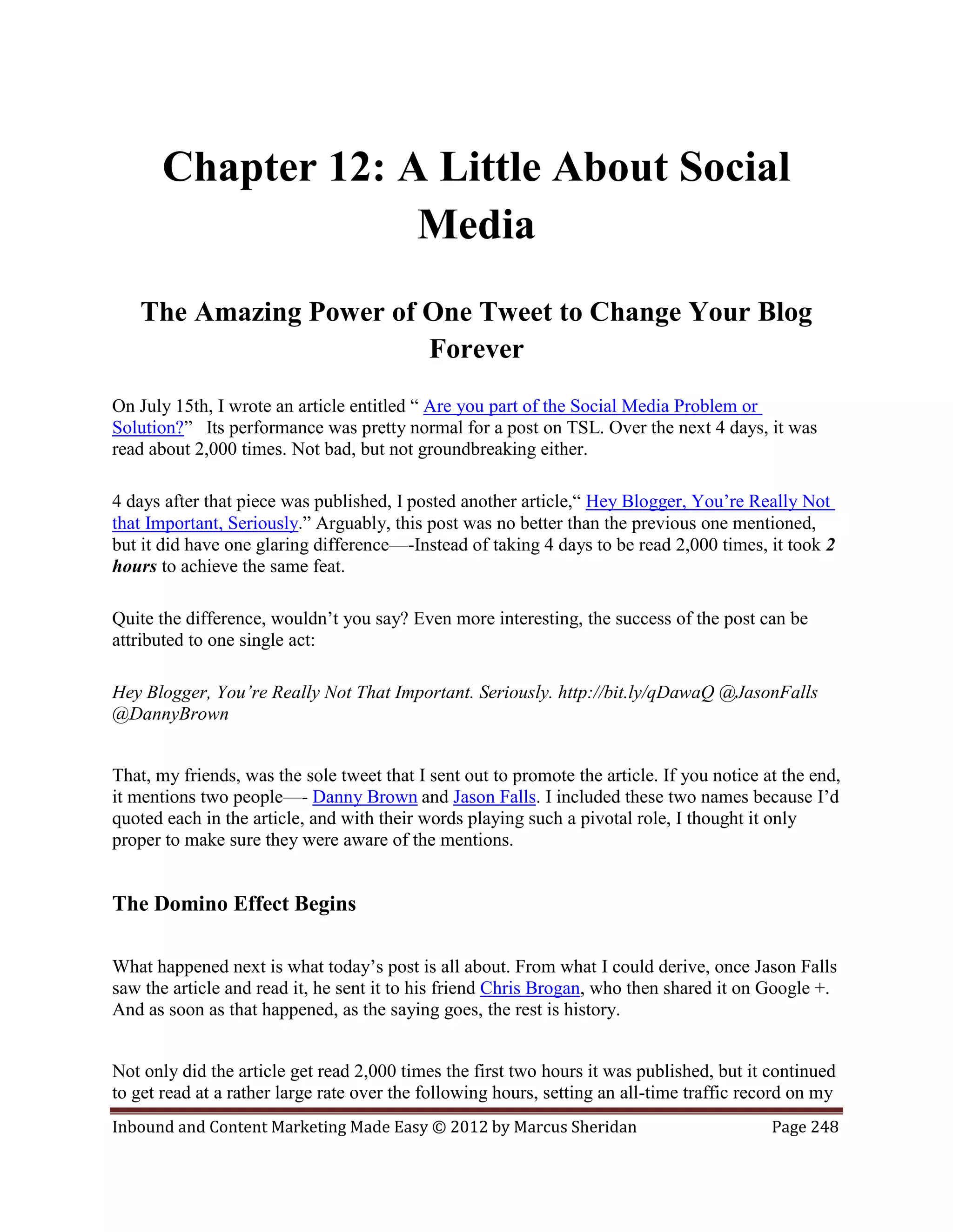 Chapter 12: A Little About Social
                    Media
   The Amazing Power of One Tweet to Change Your Blog
                        Forever
On July 15th, I wrote an article entitled “ Are you part of the Social Media Problem or
Solution?” Its performance was pretty normal for a post on TSL. Over the next 4 days, it was
read about 2,000 times. Not bad, but not groundbreaking either.

4 days after that piece was published, I posted another article,“ Hey Blogger, You’re Really Not
that Important, Seriously.” Arguably, this post was no better than the previous one mentioned,
but it did have one glaring difference—-Instead of taking 4 days to be read 2,000 times, it took 2
hours to achieve the same feat.

Quite the difference, wouldn’t you say? Even more interesting, the success of the post can be
attributed to one single act:

Hey Blogger, You’re Really Not That Important. Seriously. http://bit.ly/qDawaQ @JasonFalls
@DannyBrown


That, my friends, was the sole tweet that I sent out to promote the article. If you notice at the end,
it mentions two people—- Danny Brown and Jason Falls. I included these two names because I’d
quoted each in the article, and with their words playing such a pivotal role, I thought it only
proper to make sure they were aware of the mentions.


The Domino Effect Begins

What happened next is what today’s post is all about. From what I could derive, once Jason Falls
saw the article and read it, he sent it to his friend Chris Brogan, who then shared it on Google +.
And as soon as that happened, as the saying goes, the rest is history.


Not only did the article get read 2,000 times the first two hours it was published, but it continued
to get read at a rather large rate over the following hours, setting an all-time traffic record on my
Inbound and Content Marketing Made Easy © 2012 by Marcus Sheridan                           Page 248
 