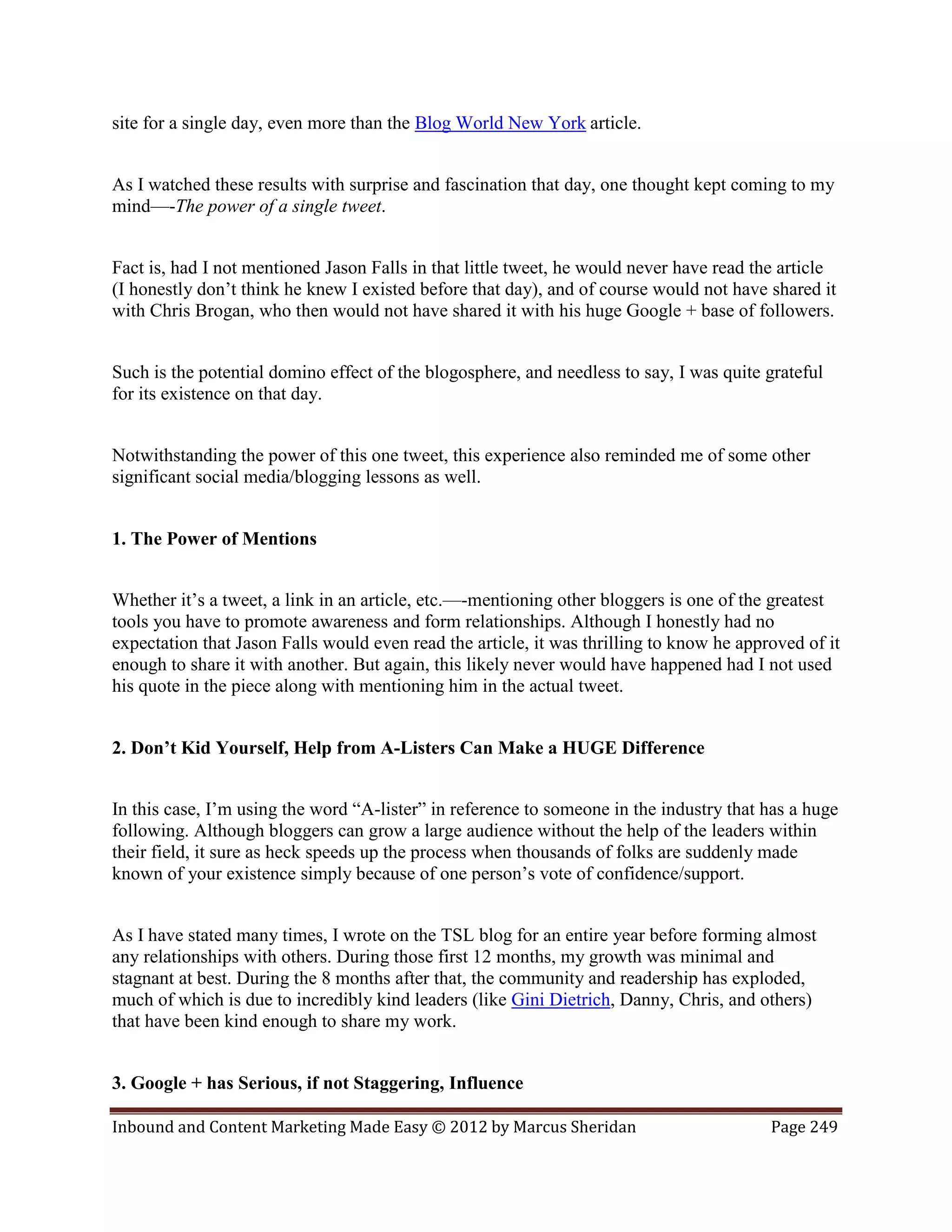 site for a single day, even more than the Blog World New York article.


As I watched these results with surprise and fascination that day, one thought kept coming to my
mind—-The power of a single tweet.


Fact is, had I not mentioned Jason Falls in that little tweet, he would never have read the article
(I honestly don’t think he knew I existed before that day), and of course would not have shared it
with Chris Brogan, who then would not have shared it with his huge Google + base of followers.


Such is the potential domino effect of the blogosphere, and needless to say, I was quite grateful
for its existence on that day.


Notwithstanding the power of this one tweet, this experience also reminded me of some other
significant social media/blogging lessons as well.


1. The Power of Mentions


Whether it’s a tweet, a link in an article, etc.—-mentioning other bloggers is one of the greatest
tools you have to promote awareness and form relationships. Although I honestly had no
expectation that Jason Falls would even read the article, it was thrilling to know he approved of it
enough to share it with another. But again, this likely never would have happened had I not used
his quote in the piece along with mentioning him in the actual tweet.


2. Don’t Kid Yourself, Help from A-Listers Can Make a HUGE Difference


In this case, I’m using the word “A-lister” in reference to someone in the industry that has a huge
following. Although bloggers can grow a large audience without the help of the leaders within
their field, it sure as heck speeds up the process when thousands of folks are suddenly made
known of your existence simply because of one person’s vote of confidence/support.


As I have stated many times, I wrote on the TSL blog for an entire year before forming almost
any relationships with others. During those first 12 months, my growth was minimal and
stagnant at best. During the 8 months after that, the community and readership has exploded,
much of which is due to incredibly kind leaders (like Gini Dietrich, Danny, Chris, and others)
that have been kind enough to share my work.


3. Google + has Serious, if not Staggering, Influence

Inbound and Content Marketing Made Easy © 2012 by Marcus Sheridan                         Page 249
 