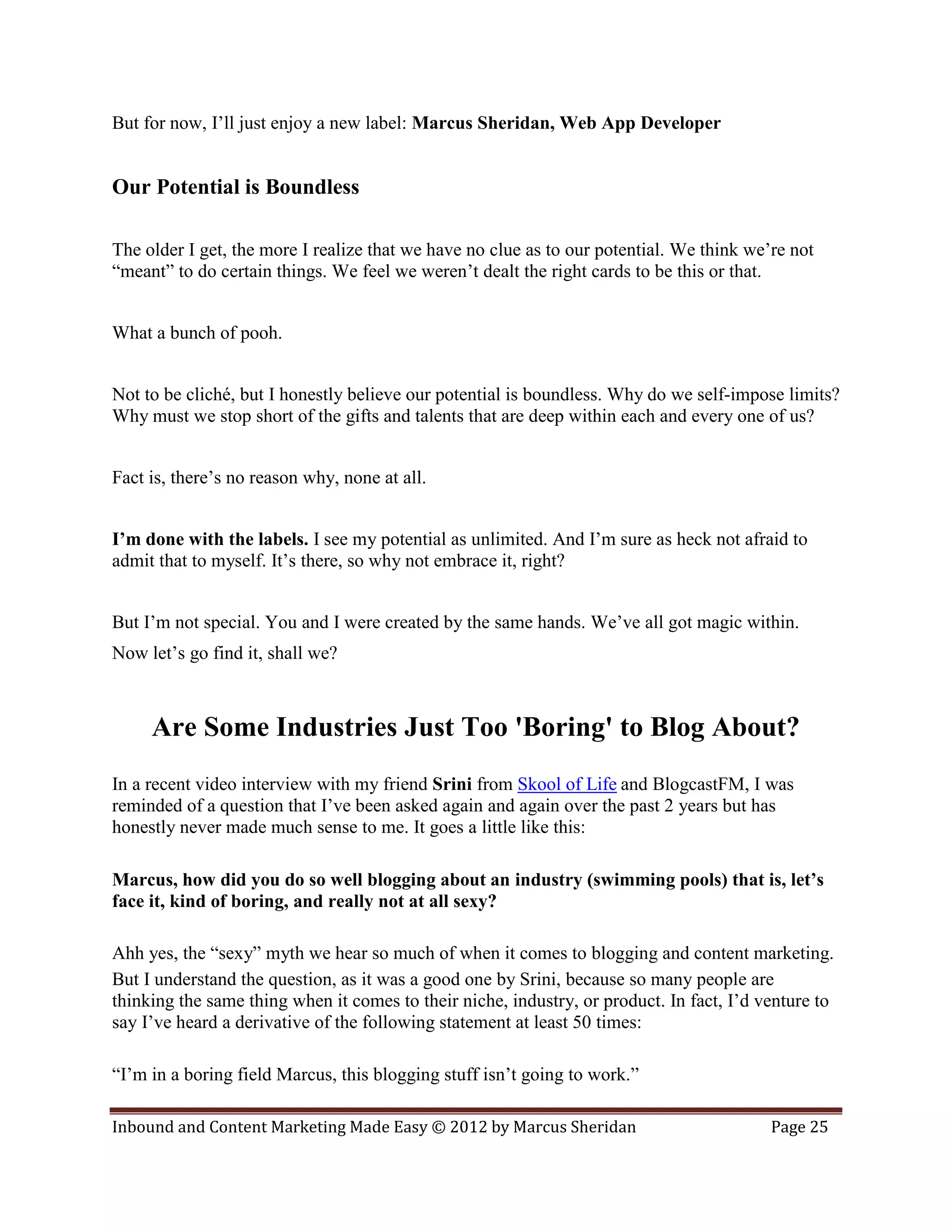 But for now, I’ll just enjoy a new label: Marcus Sheridan, Web App Developer


Our Potential is Boundless

The older I get, the more I realize that we have no clue as to our potential. We think we’re not
“meant” to do certain things. We feel we weren’t dealt the right cards to be this or that.


What a bunch of pooh.


Not to be cliché, but I honestly believe our potential is boundless. Why do we self-impose limits?
Why must we stop short of the gifts and talents that are deep within each and every one of us?


Fact is, there’s no reason why, none at all.


I’m done with the labels. I see my potential as unlimited. And I’m sure as heck not afraid to
admit that to myself. It’s there, so why not embrace it, right?


But I’m not special. You and I were created by the same hands. We’ve all got magic within.
Now let’s go find it, shall we?



     Are Some Industries Just Too 'Boring' to Blog About?
In a recent video interview with my friend Srini from Skool of Life and BlogcastFM, I was
reminded of a question that I’ve been asked again and again over the past 2 years but has
honestly never made much sense to me. It goes a little like this:

Marcus, how did you do so well blogging about an industry (swimming pools) that is, let’s
face it, kind of boring, and really not at all sexy?

Ahh yes, the “sexy” myth we hear so much of when it comes to blogging and content marketing.
But I understand the question, as it was a good one by Srini, because so many people are
thinking the same thing when it comes to their niche, industry, or product. In fact, I’d venture to
say I’ve heard a derivative of the following statement at least 50 times:

“I’m in a boring field Marcus, this blogging stuff isn’t going to work.”

Inbound and Content Marketing Made Easy © 2012 by Marcus Sheridan                         Page 25
 