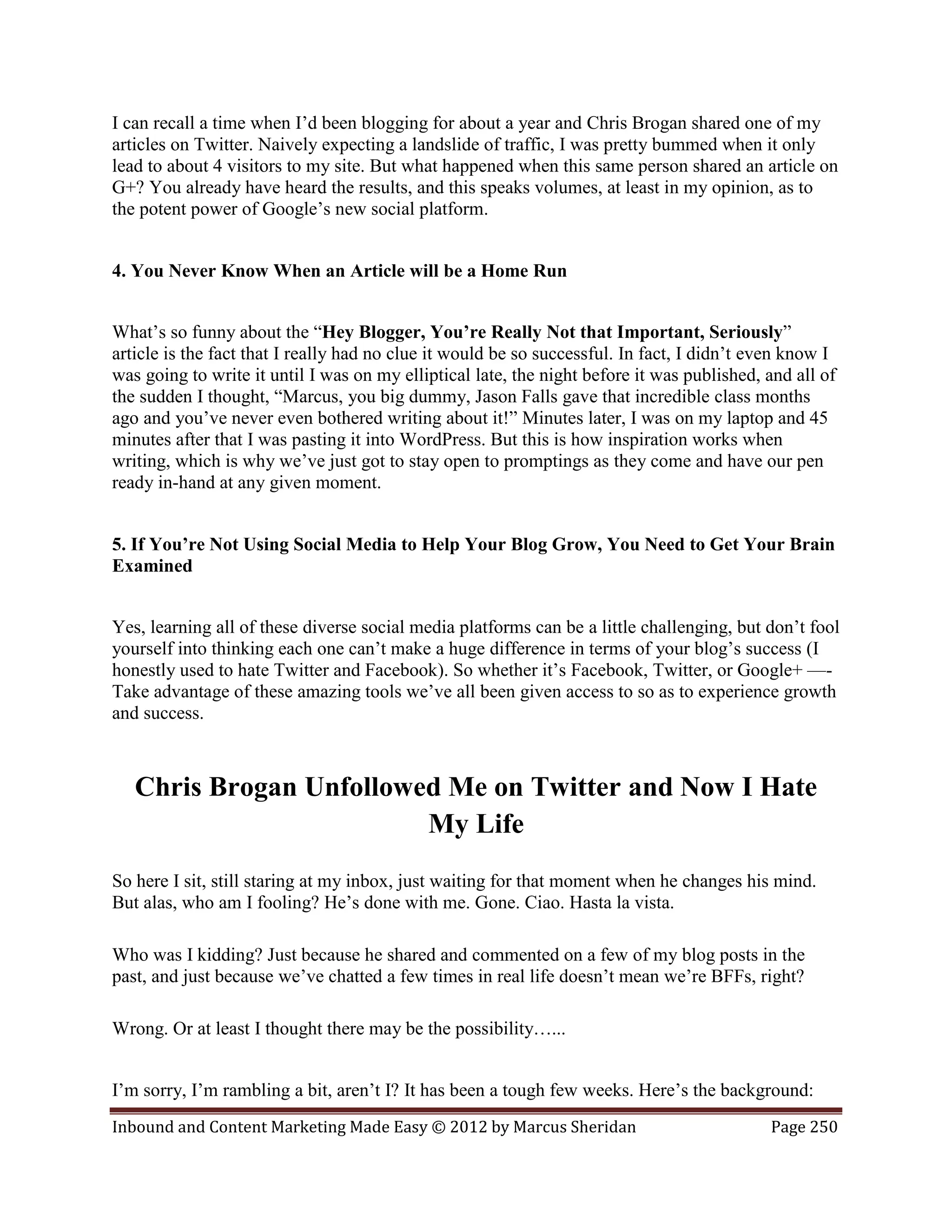 I can recall a time when I’d been blogging for about a year and Chris Brogan shared one of my
articles on Twitter. Naively expecting a landslide of traffic, I was pretty bummed when it only
lead to about 4 visitors to my site. But what happened when this same person shared an article on
G+? You already have heard the results, and this speaks volumes, at least in my opinion, as to
the potent power of Google’s new social platform.


4. You Never Know When an Article will be a Home Run


What’s so funny about the “Hey Blogger, You’re Really Not that Important, Seriously”
article is the fact that I really had no clue it would be so successful. In fact, I didn’t even know I
was going to write it until I was on my elliptical late, the night before it was published, and all of
the sudden I thought, “Marcus, you big dummy, Jason Falls gave that incredible class months
ago and you’ve never even bothered writing about it!” Minutes later, I was on my laptop and 45
minutes after that I was pasting it into WordPress. But this is how inspiration works when
writing, which is why we’ve just got to stay open to promptings as they come and have our pen
ready in-hand at any given moment.


5. If You’re Not Using Social Media to Help Your Blog Grow, You Need to Get Your Brain
Examined


Yes, learning all of these diverse social media platforms can be a little challenging, but don’t fool
yourself into thinking each one can’t make a huge difference in terms of your blog’s success (I
honestly used to hate Twitter and Facebook). So whether it’s Facebook, Twitter, or Google+ —-
Take advantage of these amazing tools we’ve all been given access to so as to experience growth
and success.



   Chris Brogan Unfollowed Me on Twitter and Now I Hate
                         My Life
So here I sit, still staring at my inbox, just waiting for that moment when he changes his mind.
But alas, who am I fooling? He’s done with me. Gone. Ciao. Hasta la vista.

Who was I kidding? Just because he shared and commented on a few of my blog posts in the
past, and just because we’ve chatted a few times in real life doesn’t mean we’re BFFs, right?

Wrong. Or at least I thought there may be the possibility…...


I’m sorry, I’m rambling a bit, aren’t I? It has been a tough few weeks. Here’s the background:
Inbound and Content Marketing Made Easy © 2012 by Marcus Sheridan                           Page 250
 