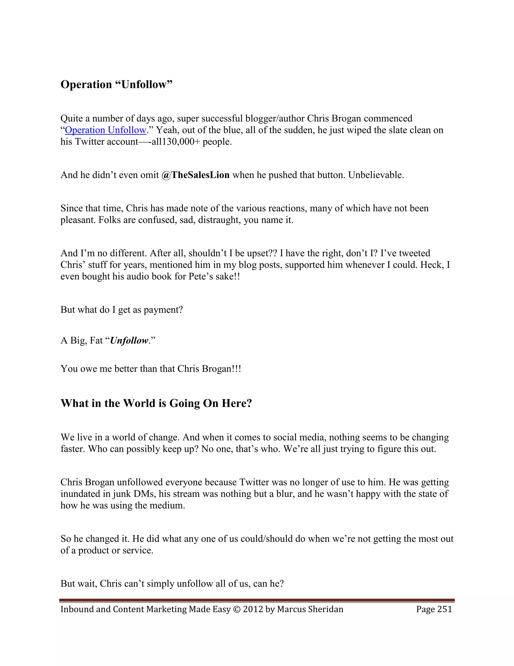 Operation “Unfollow”

Quite a number of days ago, super successful blogger/author Chris Brogan commenced
“Operation Unfollow.” Yeah, out of the blue, all of the sudden, he just wiped the slate clean on
his Twitter account—-all130,000+ people.


And he didn’t even omit @TheSalesLion when he pushed that button. Unbelievable.


Since that time, Chris has made note of the various reactions, many of which have not been
pleasant. Folks are confused, sad, distraught, you name it.


And I’m no different. After all, shouldn’t I be upset?? I have the right, don’t I? I’ve tweeted
Chris’ stuff for years, mentioned him in my blog posts, supported him whenever I could. Heck, I
even bought his audio book for Pete’s sake!!


But what do I get as payment?


A Big, Fat “Unfollow.”

You owe me better than that Chris Brogan!!!


What in the World is Going On Here?

We live in a world of change. And when it comes to social media, nothing seems to be changing
faster. Who can possibly keep up? No one, that’s who. We’re all just trying to figure this out.


Chris Brogan unfollowed everyone because Twitter was no longer of use to him. He was getting
inundated in junk DMs, his stream was nothing but a blur, and he wasn’t happy with the state of
how he was using the medium.


So he changed it. He did what any one of us could/should do when we’re not getting the most out
of a product or service.


But wait, Chris can’t simply unfollow all of us, can he?

Inbound and Content Marketing Made Easy © 2012 by Marcus Sheridan                        Page 251
 