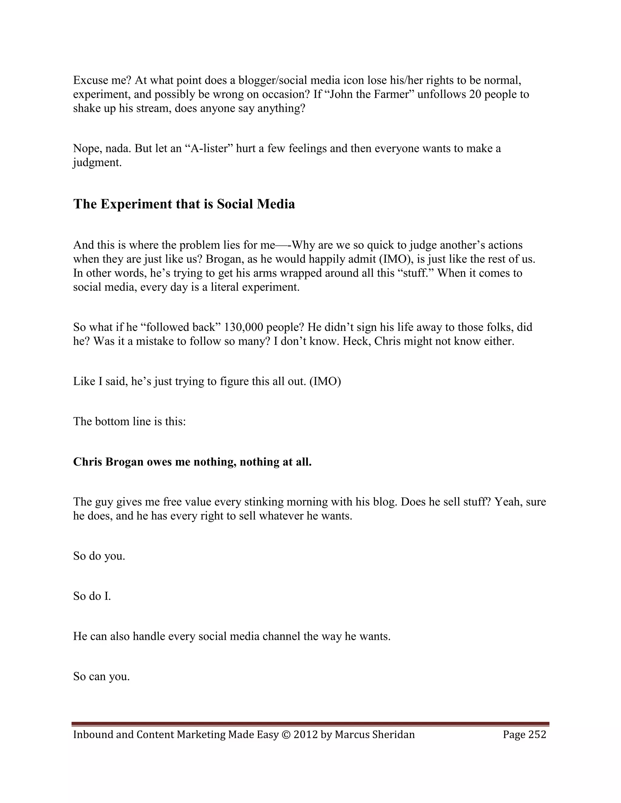 Excuse me? At what point does a blogger/social media icon lose his/her rights to be normal,
experiment, and possibly be wrong on occasion? If “John the Farmer” unfollows 20 people to
shake up his stream, does anyone say anything?


Nope, nada. But let an “A-lister” hurt a few feelings and then everyone wants to make a
judgment.


The Experiment that is Social Media

And this is where the problem lies for me—-Why are we so quick to judge another’s actions
when they are just like us? Brogan, as he would happily admit (IMO), is just like the rest of us.
In other words, he’s trying to get his arms wrapped around all this “stuff.” When it comes to
social media, every day is a literal experiment.


So what if he “followed back” 130,000 people? He didn’t sign his life away to those folks, did
he? Was it a mistake to follow so many? I don’t know. Heck, Chris might not know either.


Like I said, he’s just trying to figure this all out. (IMO)


The bottom line is this:


Chris Brogan owes me nothing, nothing at all.


The guy gives me free value every stinking morning with his blog. Does he sell stuff? Yeah, sure
he does, and he has every right to sell whatever he wants.


So do you.


So do I.


He can also handle every social media channel the way he wants.


So can you.



Inbound and Content Marketing Made Easy © 2012 by Marcus Sheridan                         Page 252
 