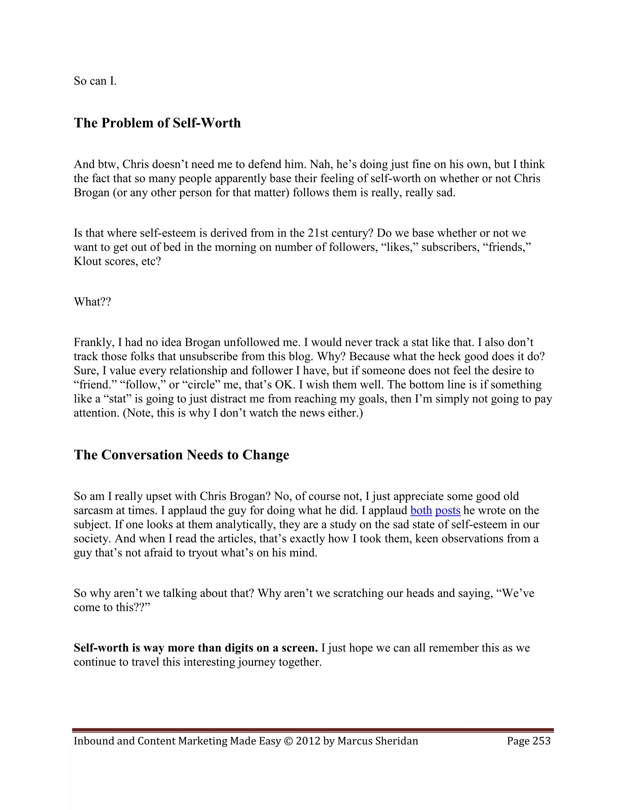 So can I.


The Problem of Self-Worth

And btw, Chris doesn’t need me to defend him. Nah, he’s doing just fine on his own, but I think
the fact that so many people apparently base their feeling of self-worth on whether or not Chris
Brogan (or any other person for that matter) follows them is really, really sad.


Is that where self-esteem is derived from in the 21st century? Do we base whether or not we
want to get out of bed in the morning on number of followers, “likes,” subscribers, “friends,”
Klout scores, etc?


What??


Frankly, I had no idea Brogan unfollowed me. I would never track a stat like that. I also don’t
track those folks that unsubscribe from this blog. Why? Because what the heck good does it do?
Sure, I value every relationship and follower I have, but if someone does not feel the desire to
“friend.” “follow,” or “circle” me, that’s OK. I wish them well. The bottom line is if something
like a “stat” is going to just distract me from reaching my goals, then I’m simply not going to pay
attention. (Note, this is why I don’t watch the news either.)


The Conversation Needs to Change

So am I really upset with Chris Brogan? No, of course not, I just appreciate some good old
sarcasm at times. I applaud the guy for doing what he did. I applaud both posts he wrote on the
subject. If one looks at them analytically, they are a study on the sad state of self-esteem in our
society. And when I read the articles, that’s exactly how I took them, keen observations from a
guy that’s not afraid to tryout what’s on his mind.


So why aren’t we talking about that? Why aren’t we scratching our heads and saying, “We’ve
come to this??”


Self-worth is way more than digits on a screen. I just hope we can all remember this as we
continue to travel this interesting journey together.




Inbound and Content Marketing Made Easy © 2012 by Marcus Sheridan                           Page 253
 