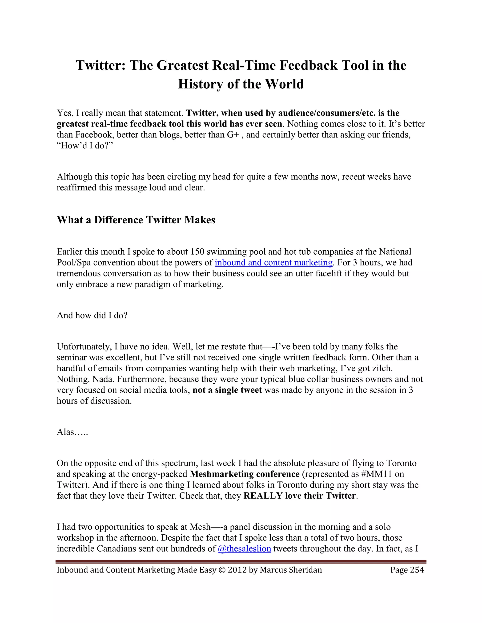 Twitter: The Greatest Real-Time Feedback Tool in the
                     History of the World
Yes, I really mean that statement. Twitter, when used by audience/consumers/etc. is the
greatest real-time feedback tool this world has ever seen. Nothing comes close to it. It’s better
than Facebook, better than blogs, better than G+ , and certainly better than asking our friends,
“How’d I do?”


Although this topic has been circling my head for quite a few months now, recent weeks have
reaffirmed this message loud and clear.


What a Difference Twitter Makes

Earlier this month I spoke to about 150 swimming pool and hot tub companies at the National
Pool/Spa convention about the powers of inbound and content marketing. For 3 hours, we had
tremendous conversation as to how their business could see an utter facelift if they would but
only embrace a new paradigm of marketing.


And how did I do?


Unfortunately, I have no idea. Well, let me restate that—-I’ve been told by many folks the
seminar was excellent, but I’ve still not received one single written feedback form. Other than a
handful of emails from companies wanting help with their web marketing, I’ve got zilch.
Nothing. Nada. Furthermore, because they were your typical blue collar business owners and not
very focused on social media tools, not a single tweet was made by anyone in the session in 3
hours of discussion.


Alas…..


On the opposite end of this spectrum, last week I had the absolute pleasure of flying to Toronto
and speaking at the energy-packed Meshmarketing conference (represented as #MM11 on
Twitter). And if there is one thing I learned about folks in Toronto during my short stay was the
fact that they love their Twitter. Check that, they REALLY love their Twitter.


I had two opportunities to speak at Mesh—-a panel discussion in the morning and a solo
workshop in the afternoon. Despite the fact that I spoke less than a total of two hours, those
incredible Canadians sent out hundreds of @thesaleslion tweets throughout the day. In fact, as I

Inbound and Content Marketing Made Easy © 2012 by Marcus Sheridan                        Page 254
 