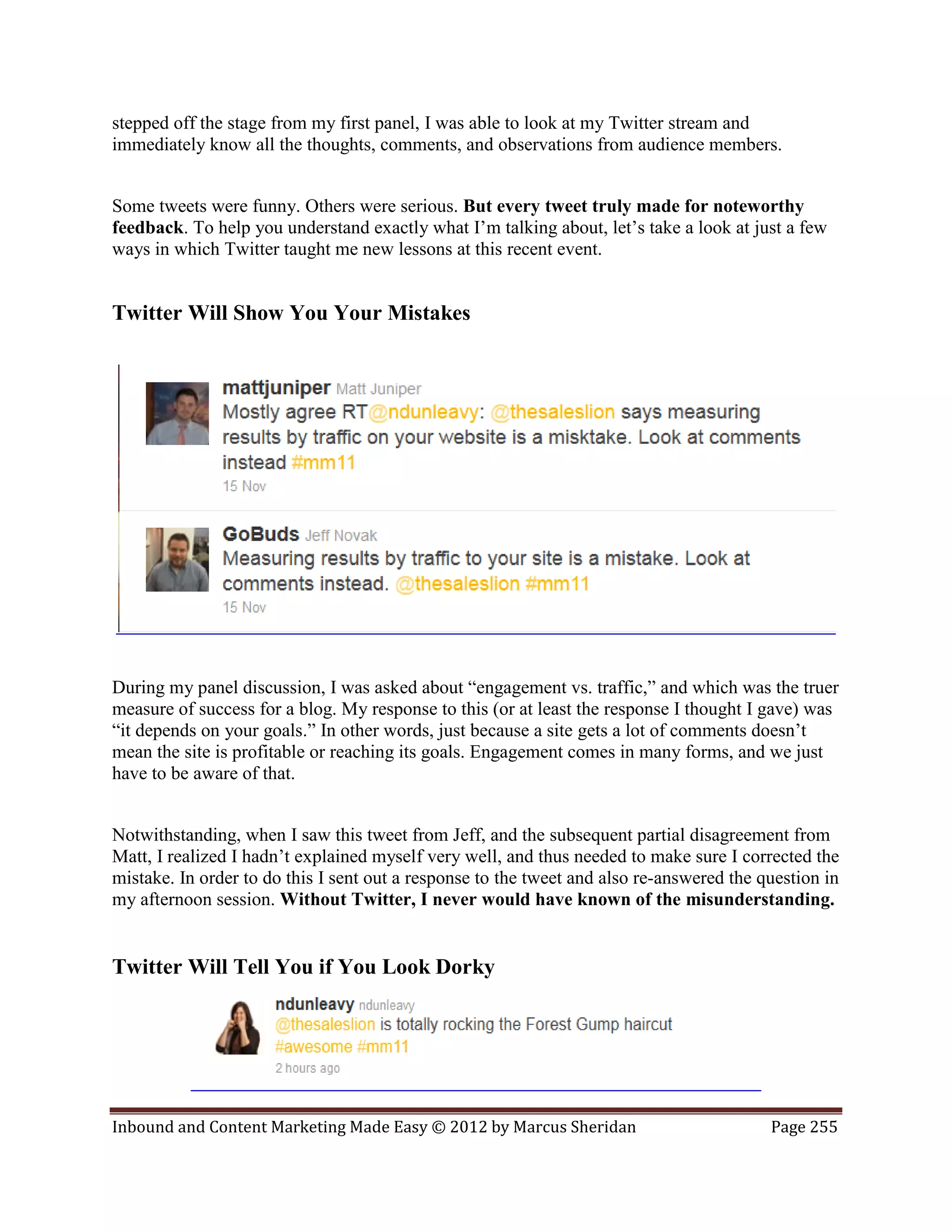 stepped off the stage from my first panel, I was able to look at my Twitter stream and
immediately know all the thoughts, comments, and observations from audience members.


Some tweets were funny. Others were serious. But every tweet truly made for noteworthy
feedback. To help you understand exactly what I’m talking about, let’s take a look at just a few
ways in which Twitter taught me new lessons at this recent event.


Twitter Will Show You Your Mistakes




During my panel discussion, I was asked about “engagement vs. traffic,” and which was the truer
measure of success for a blog. My response to this (or at least the response I thought I gave) was
“it depends on your goals.” In other words, just because a site gets a lot of comments doesn’t
mean the site is profitable or reaching its goals. Engagement comes in many forms, and we just
have to be aware of that.


Notwithstanding, when I saw this tweet from Jeff, and the subsequent partial disagreement from
Matt, I realized I hadn’t explained myself very well, and thus needed to make sure I corrected the
mistake. In order to do this I sent out a response to the tweet and also re-answered the question in
my afternoon session. Without Twitter, I never would have known of the misunderstanding.


Twitter Will Tell You if You Look Dorky




Inbound and Content Marketing Made Easy © 2012 by Marcus Sheridan                         Page 255
 
