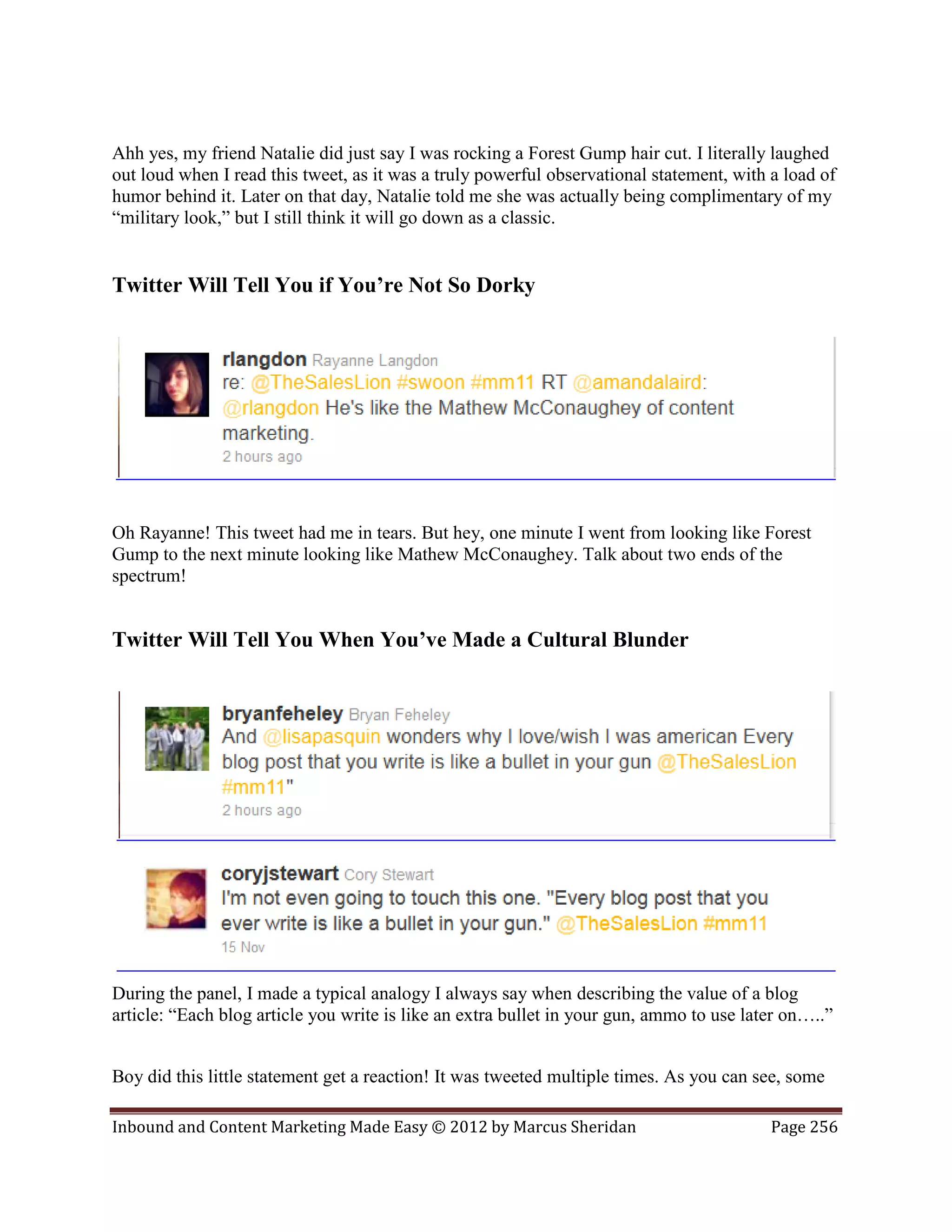 Ahh yes, my friend Natalie did just say I was rocking a Forest Gump hair cut. I literally laughed
out loud when I read this tweet, as it was a truly powerful observational statement, with a load of
humor behind it. Later on that day, Natalie told me she was actually being complimentary of my
“military look,” but I still think it will go down as a classic.


Twitter Will Tell You if You’re Not So Dorky




Oh Rayanne! This tweet had me in tears. But hey, one minute I went from looking like Forest
Gump to the next minute looking like Mathew McConaughey. Talk about two ends of the
spectrum!


Twitter Will Tell You When You’ve Made a Cultural Blunder




During the panel, I made a typical analogy I always say when describing the value of a blog
article: “Each blog article you write is like an extra bullet in your gun, ammo to use later on…..”


Boy did this little statement get a reaction! It was tweeted multiple times. As you can see, some

Inbound and Content Marketing Made Easy © 2012 by Marcus Sheridan                         Page 256
 