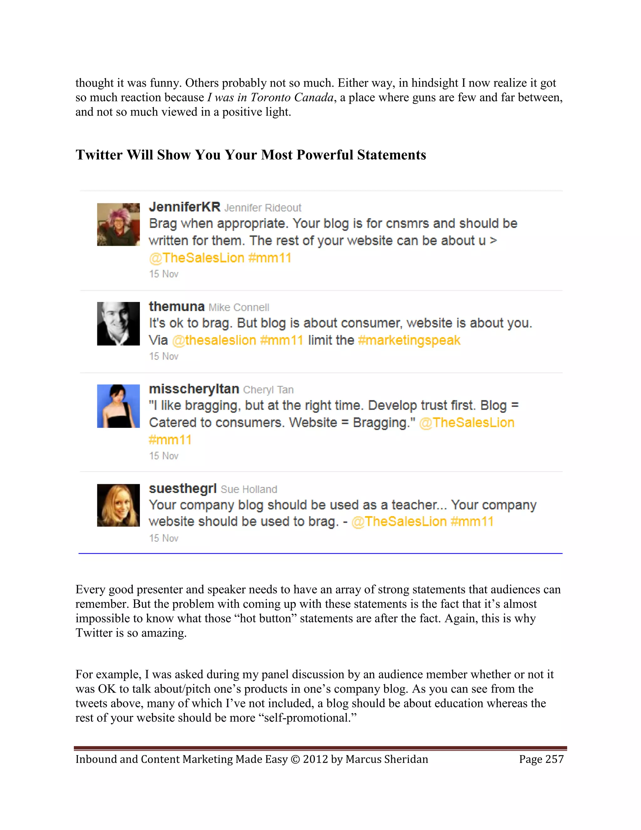 thought it was funny. Others probably not so much. Either way, in hindsight I now realize it got
so much reaction because I was in Toronto Canada, a place where guns are few and far between,
and not so much viewed in a positive light.


Twitter Will Show You Your Most Powerful Statements




Every good presenter and speaker needs to have an array of strong statements that audiences can
remember. But the problem with coming up with these statements is the fact that it’s almost
impossible to know what those “hot button” statements are after the fact. Again, this is why
Twitter is so amazing.


For example, I was asked during my panel discussion by an audience member whether or not it
was OK to talk about/pitch one’s products in one’s company blog. As you can see from the
tweets above, many of which I’ve not included, a blog should be about education whereas the
rest of your website should be more “self-promotional.”


Inbound and Content Marketing Made Easy © 2012 by Marcus Sheridan                      Page 257
 