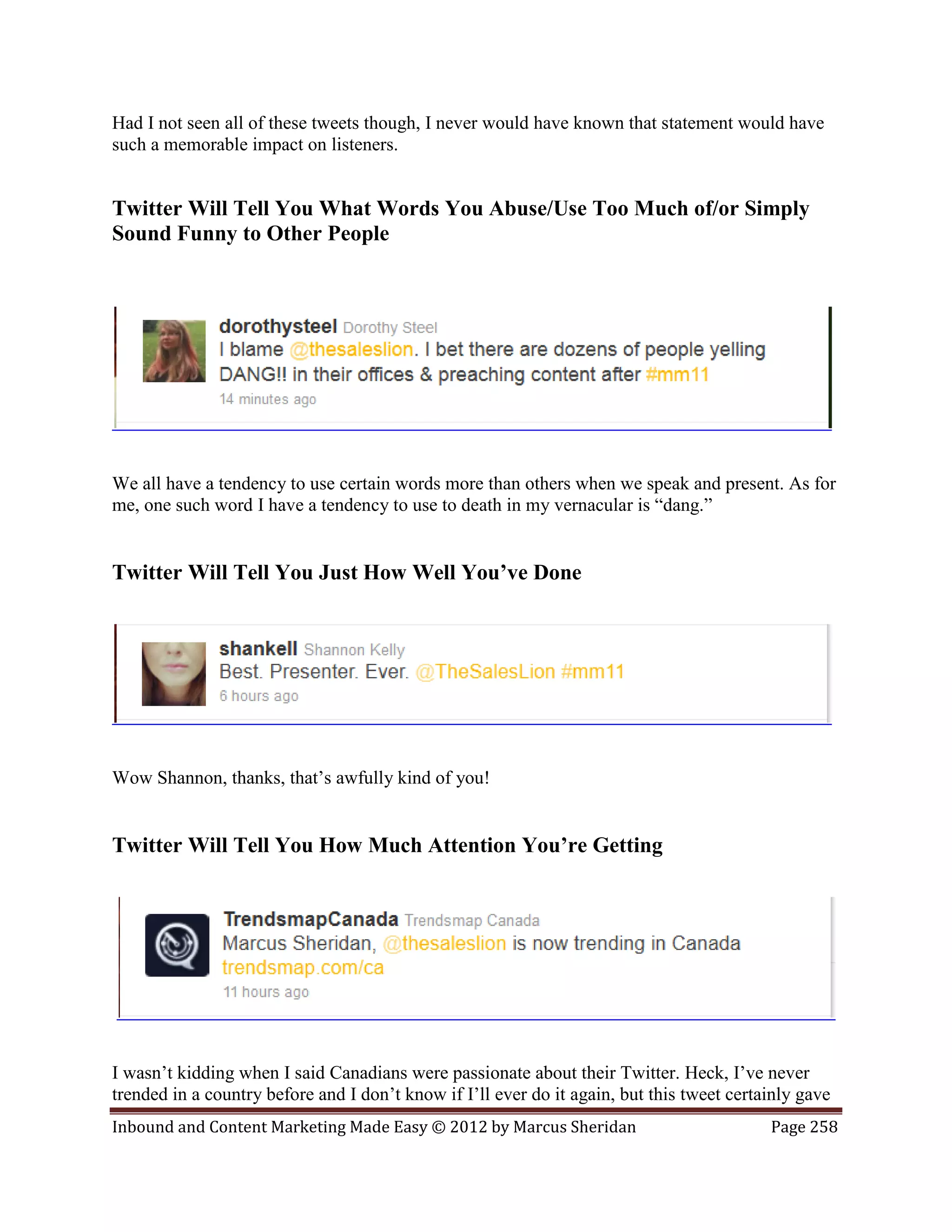 Had I not seen all of these tweets though, I never would have known that statement would have
such a memorable impact on listeners.


Twitter Will Tell You What Words You Abuse/Use Too Much of/or Simply
Sound Funny to Other People




We all have a tendency to use certain words more than others when we speak and present. As for
me, one such word I have a tendency to use to death in my vernacular is “dang.”


Twitter Will Tell You Just How Well You’ve Done




Wow Shannon, thanks, that’s awfully kind of you!


Twitter Will Tell You How Much Attention You’re Getting




I wasn’t kidding when I said Canadians were passionate about their Twitter. Heck, I’ve never
trended in a country before and I don’t know if I’ll ever do it again, but this tweet certainly gave
Inbound and Content Marketing Made Easy © 2012 by Marcus Sheridan                          Page 258
 