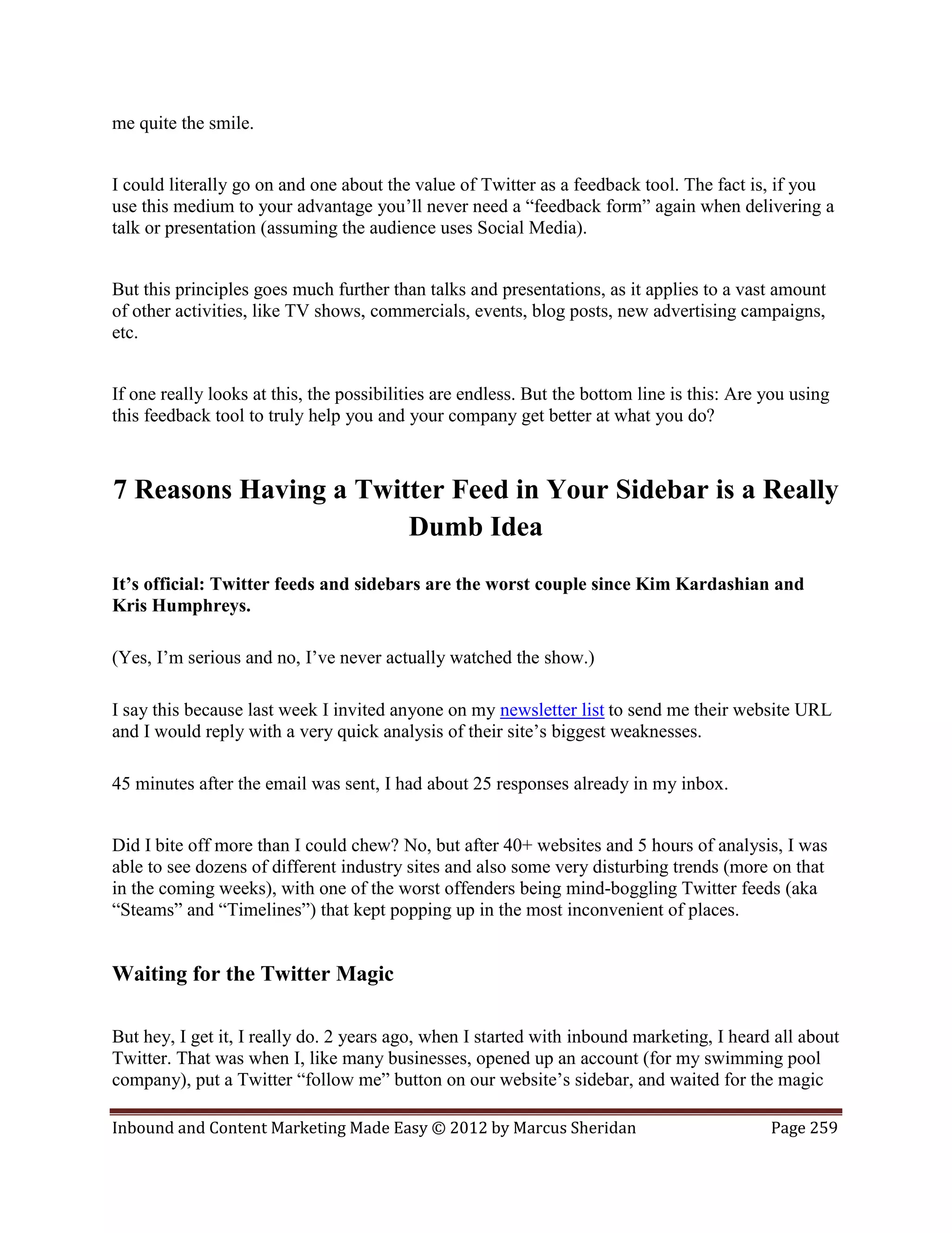 me quite the smile.


I could literally go on and one about the value of Twitter as a feedback tool. The fact is, if you
use this medium to your advantage you’ll never need a “feedback form” again when delivering a
talk or presentation (assuming the audience uses Social Media).


But this principles goes much further than talks and presentations, as it applies to a vast amount
of other activities, like TV shows, commercials, events, blog posts, new advertising campaigns,
etc.


If one really looks at this, the possibilities are endless. But the bottom line is this: Are you using
this feedback tool to truly help you and your company get better at what you do?



7 Reasons Having a Twitter Feed in Your Sidebar is a Really
                       Dumb Idea
It’s official: Twitter feeds and sidebars are the worst couple since Kim Kardashian and
Kris Humphreys.

(Yes, I’m serious and no, I’ve never actually watched the show.)

I say this because last week I invited anyone on my newsletter list to send me their website URL
and I would reply with a very quick analysis of their site’s biggest weaknesses.

45 minutes after the email was sent, I had about 25 responses already in my inbox.


Did I bite off more than I could chew? No, but after 40+ websites and 5 hours of analysis, I was
able to see dozens of different industry sites and also some very disturbing trends (more on that
in the coming weeks), with one of the worst offenders being mind-boggling Twitter feeds (aka
“Steams” and “Timelines”) that kept popping up in the most inconvenient of places.


Waiting for the Twitter Magic

But hey, I get it, I really do. 2 years ago, when I started with inbound marketing, I heard all about
Twitter. That was when I, like many businesses, opened up an account (for my swimming pool
company), put a Twitter “follow me” button on our website’s sidebar, and waited for the magic

Inbound and Content Marketing Made Easy © 2012 by Marcus Sheridan                            Page 259
 