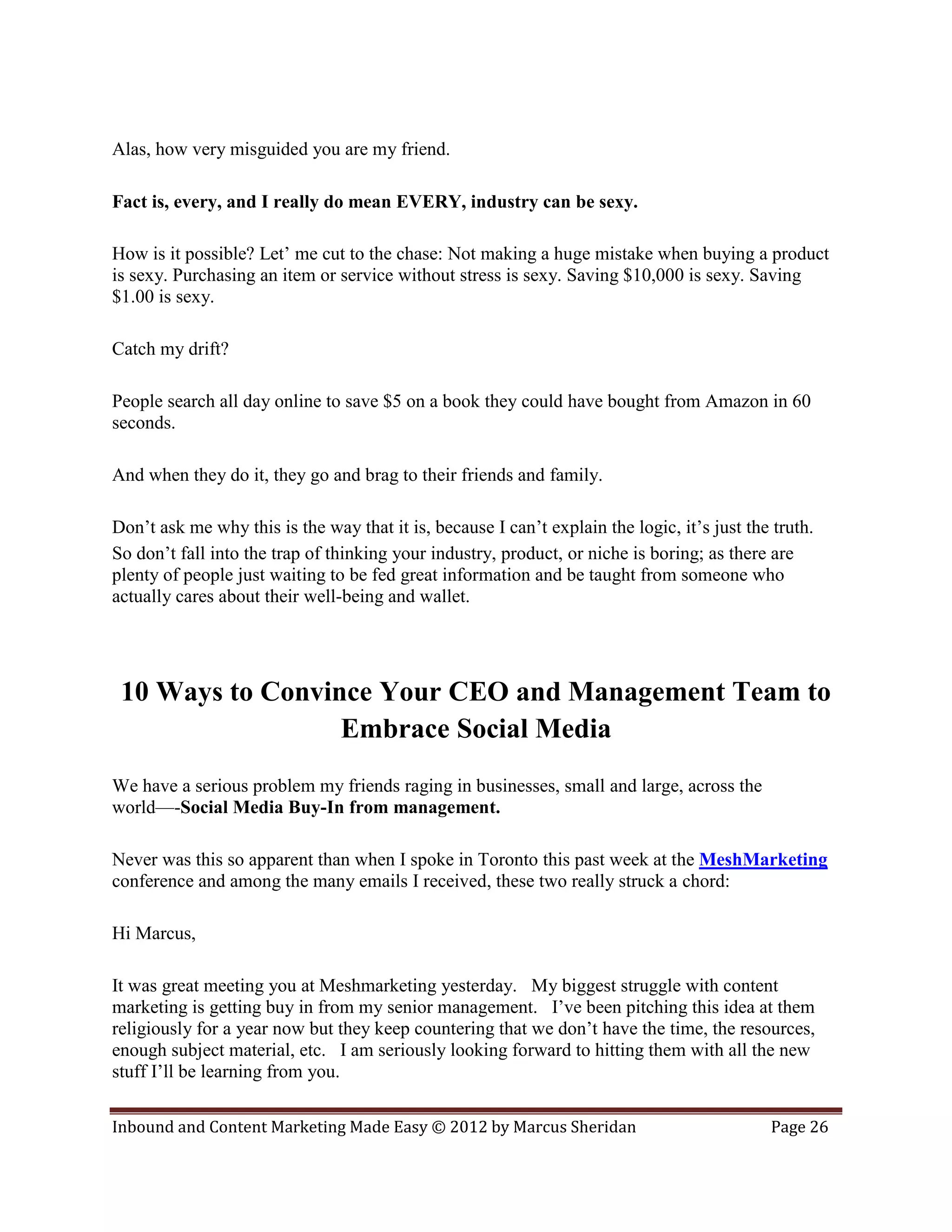 Alas, how very misguided you are my friend.

Fact is, every, and I really do mean EVERY, industry can be sexy.

How is it possible? Let’ me cut to the chase: Not making a huge mistake when buying a product
is sexy. Purchasing an item or service without stress is sexy. Saving $10,000 is sexy. Saving
$1.00 is sexy.

Catch my drift?

People search all day online to save $5 on a book they could have bought from Amazon in 60
seconds.

And when they do it, they go and brag to their friends and family.

Don’t ask me why this is the way that it is, because I can’t explain the logic, it’s just the truth.
So don’t fall into the trap of thinking your industry, product, or niche is boring; as there are
plenty of people just waiting to be fed great information and be taught from someone who
actually cares about their well-being and wallet.




 10 Ways to Convince Your CEO and Management Team to
                  Embrace Social Media
We have a serious problem my friends raging in businesses, small and large, across the
world—-Social Media Buy-In from management.

Never was this so apparent than when I spoke in Toronto this past week at the MeshMarketing
conference and among the many emails I received, these two really struck a chord:

Hi Marcus,

It was great meeting you at Meshmarketing yesterday. My biggest struggle with content
marketing is getting buy in from my senior management. I’ve been pitching this idea at them
religiously for a year now but they keep countering that we don’t have the time, the resources,
enough subject material, etc. I am seriously looking forward to hitting them with all the new
stuff I’ll be learning from you.

Inbound and Content Marketing Made Easy © 2012 by Marcus Sheridan                            Page 26
 