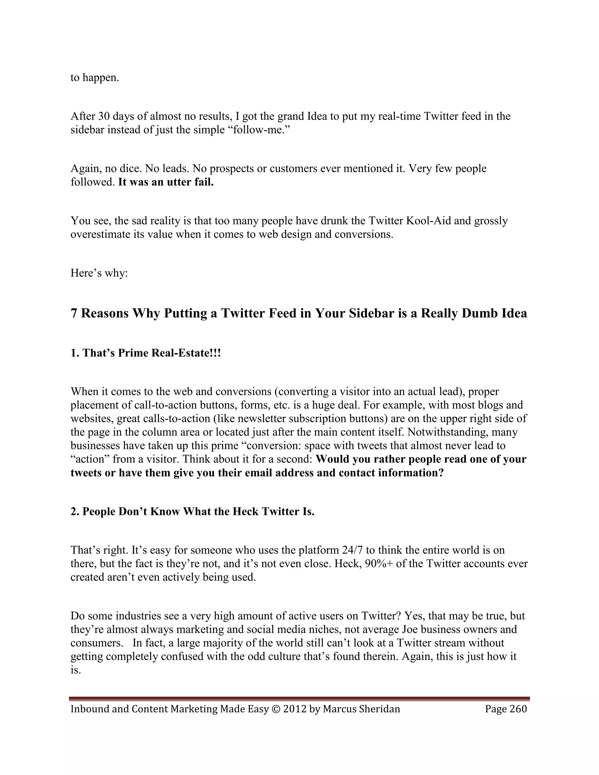 to happen.


After 30 days of almost no results, I got the grand Idea to put my real-time Twitter feed in the
sidebar instead of just the simple “follow-me.”


Again, no dice. No leads. No prospects or customers ever mentioned it. Very few people
followed. It was an utter fail.


You see, the sad reality is that too many people have drunk the Twitter Kool-Aid and grossly
overestimate its value when it comes to web design and conversions.


Here’s why:


7 Reasons Why Putting a Twitter Feed in Your Sidebar is a Really Dumb Idea

1. That’s Prime Real-Estate!!!


When it comes to the web and conversions (converting a visitor into an actual lead), proper
placement of call-to-action buttons, forms, etc. is a huge deal. For example, with most blogs and
websites, great calls-to-action (like newsletter subscription buttons) are on the upper right side of
the page in the column area or located just after the main content itself. Notwithstanding, many
businesses have taken up this prime “conversion: space with tweets that almost never lead to
“action” from a visitor. Think about it for a second: Would you rather people read one of your
tweets or have them give you their email address and contact information?


2. People Don’t Know What the Heck Twitter Is.


That’s right. It’s easy for someone who uses the platform 24/7 to think the entire world is on
there, but the fact is they’re not, and it’s not even close. Heck, 90%+ of the Twitter accounts ever
created aren’t even actively being used.


Do some industries see a very high amount of active users on Twitter? Yes, that may be true, but
they’re almost always marketing and social media niches, not average Joe business owners and
consumers. In fact, a large majority of the world still can’t look at a Twitter stream without
getting completely confused with the odd culture that’s found therein. Again, this is just how it
is.


Inbound and Content Marketing Made Easy © 2012 by Marcus Sheridan                          Page 260
 