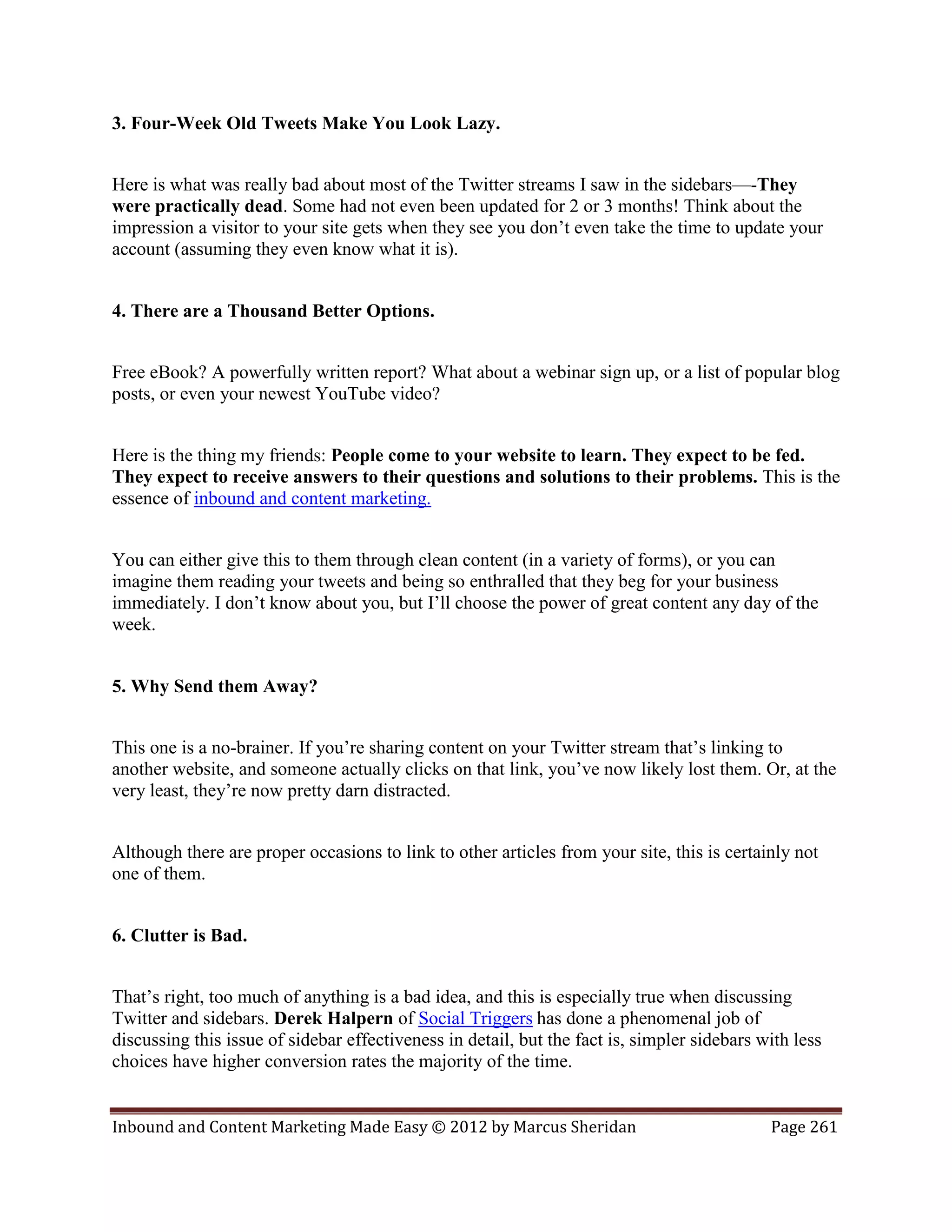 3. Four-Week Old Tweets Make You Look Lazy.


Here is what was really bad about most of the Twitter streams I saw in the sidebars—-They
were practically dead. Some had not even been updated for 2 or 3 months! Think about the
impression a visitor to your site gets when they see you don’t even take the time to update your
account (assuming they even know what it is).


4. There are a Thousand Better Options.


Free eBook? A powerfully written report? What about a webinar sign up, or a list of popular blog
posts, or even your newest YouTube video?


Here is the thing my friends: People come to your website to learn. They expect to be fed.
They expect to receive answers to their questions and solutions to their problems. This is the
essence of inbound and content marketing.


You can either give this to them through clean content (in a variety of forms), or you can
imagine them reading your tweets and being so enthralled that they beg for your business
immediately. I don’t know about you, but I’ll choose the power of great content any day of the
week.


5. Why Send them Away?


This one is a no-brainer. If you’re sharing content on your Twitter stream that’s linking to
another website, and someone actually clicks on that link, you’ve now likely lost them. Or, at the
very least, they’re now pretty darn distracted.


Although there are proper occasions to link to other articles from your site, this is certainly not
one of them.


6. Clutter is Bad.


That’s right, too much of anything is a bad idea, and this is especially true when discussing
Twitter and sidebars. Derek Halpern of Social Triggers has done a phenomenal job of
discussing this issue of sidebar effectiveness in detail, but the fact is, simpler sidebars with less
choices have higher conversion rates the majority of the time.


Inbound and Content Marketing Made Easy © 2012 by Marcus Sheridan                            Page 261
 