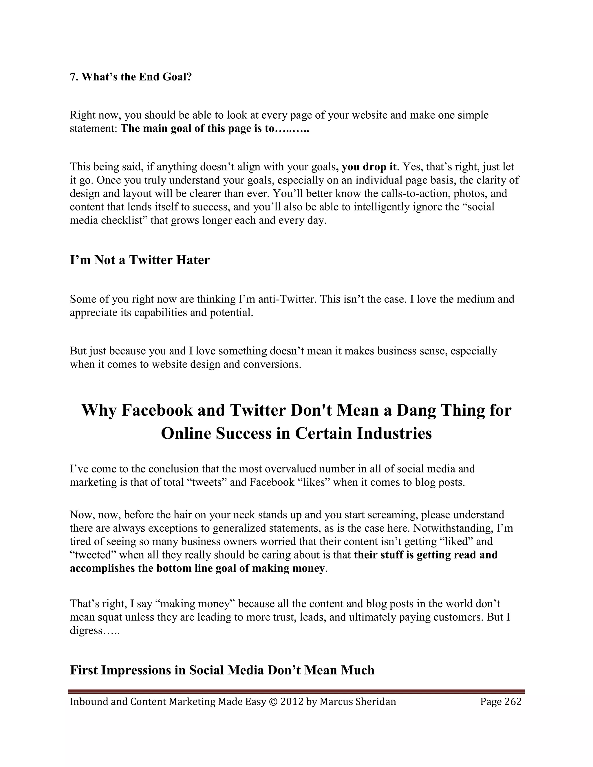 7. What’s the End Goal?


Right now, you should be able to look at every page of your website and make one simple
statement: The main goal of this page is to…..…..


This being said, if anything doesn’t align with your goals, you drop it. Yes, that’s right, just let
it go. Once you truly understand your goals, especially on an individual page basis, the clarity of
design and layout will be clearer than ever. You’ll better know the calls-to-action, photos, and
content that lends itself to success, and you’ll also be able to intelligently ignore the “social
media checklist” that grows longer each and every day.


I’m Not a Twitter Hater

Some of you right now are thinking I’m anti-Twitter. This isn’t the case. I love the medium and
appreciate its capabilities and potential.


But just because you and I love something doesn’t mean it makes business sense, especially
when it comes to website design and conversions.



  Why Facebook and Twitter Don't Mean a Dang Thing for
          Online Success in Certain Industries
I’ve come to the conclusion that the most overvalued number in all of social media and
marketing is that of total “tweets” and Facebook “likes” when it comes to blog posts.

Now, now, before the hair on your neck stands up and you start screaming, please understand
there are always exceptions to generalized statements, as is the case here. Notwithstanding, I’m
tired of seeing so many business owners worried that their content isn’t getting “liked” and
“tweeted” when all they really should be caring about is that their stuff is getting read and
accomplishes the bottom line goal of making money.


That’s right, I say “making money” because all the content and blog posts in the world don’t
mean squat unless they are leading to more trust, leads, and ultimately paying customers. But I
digress…..


First Impressions in Social Media Don’t Mean Much

Inbound and Content Marketing Made Easy © 2012 by Marcus Sheridan                          Page 262
 