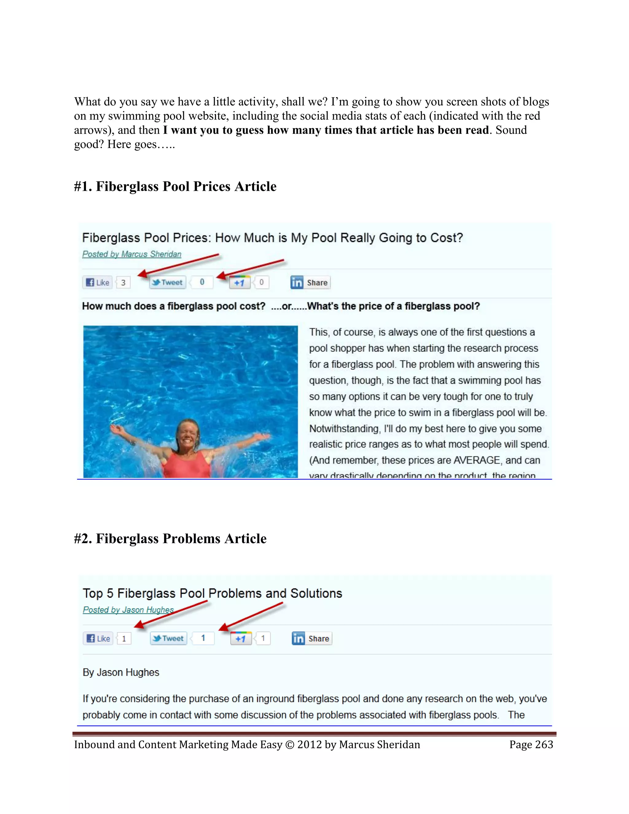 What do you say we have a little activity, shall we? I’m going to show you screen shots of blogs
on my swimming pool website, including the social media stats of each (indicated with the red
arrows), and then I want you to guess how many times that article has been read. Sound
good? Here goes…..


#1. Fiberglass Pool Prices Article




#2. Fiberglass Problems Article




Inbound and Content Marketing Made Easy © 2012 by Marcus Sheridan                      Page 263
 