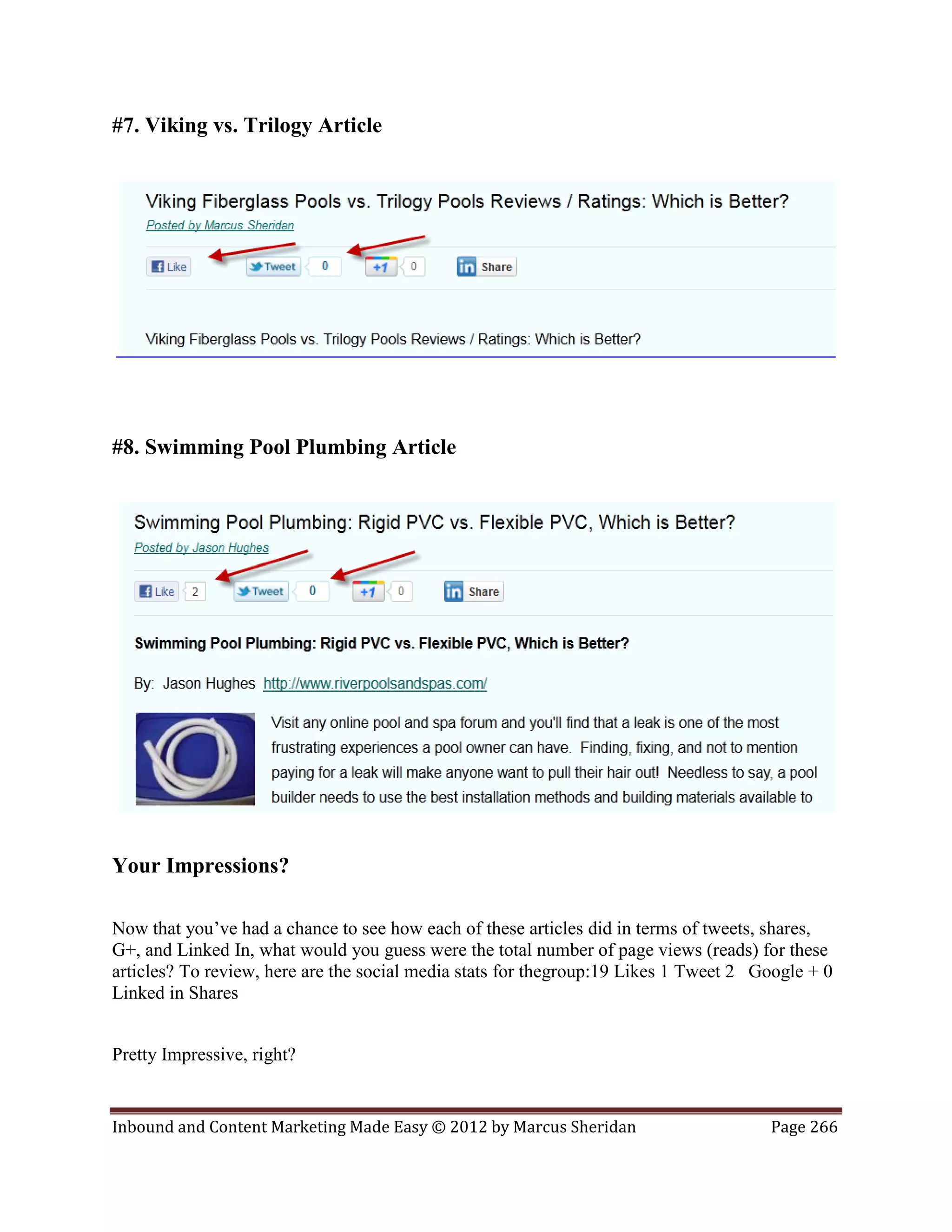 #7. Viking vs. Trilogy Article




#8. Swimming Pool Plumbing Article




Your Impressions?

Now that you’ve had a chance to see how each of these articles did in terms of tweets, shares,
G+, and Linked In, what would you guess were the total number of page views (reads) for these
articles? To review, here are the social media stats for thegroup:19 Likes 1 Tweet 2 Google + 0
Linked in Shares


Pretty Impressive, right?


Inbound and Content Marketing Made Easy © 2012 by Marcus Sheridan                     Page 266
 