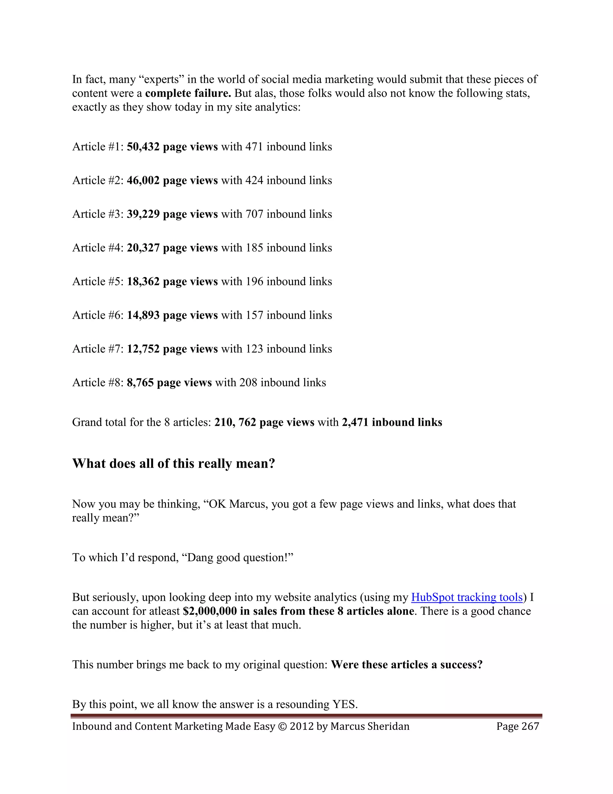 In fact, many “experts” in the world of social media marketing would submit that these pieces of
content were a complete failure. But alas, those folks would also not know the following stats,
exactly as they show today in my site analytics:


Article #1: 50,432 page views with 471 inbound links

Article #2: 46,002 page views with 424 inbound links

Article #3: 39,229 page views with 707 inbound links

Article #4: 20,327 page views with 185 inbound links

Article #5: 18,362 page views with 196 inbound links

Article #6: 14,893 page views with 157 inbound links

Article #7: 12,752 page views with 123 inbound links

Article #8: 8,765 page views with 208 inbound links


Grand total for the 8 articles: 210, 762 page views with 2,471 inbound links


What does all of this really mean?

Now you may be thinking, “OK Marcus, you got a few page views and links, what does that
really mean?”


To which I’d respond, “Dang good question!”


But seriously, upon looking deep into my website analytics (using my HubSpot tracking tools) I
can account for atleast $2,000,000 in sales from these 8 articles alone. There is a good chance
the number is higher, but it’s at least that much.


This number brings me back to my original question: Were these articles a success?


By this point, we all know the answer is a resounding YES.
Inbound and Content Marketing Made Easy © 2012 by Marcus Sheridan                      Page 267
 