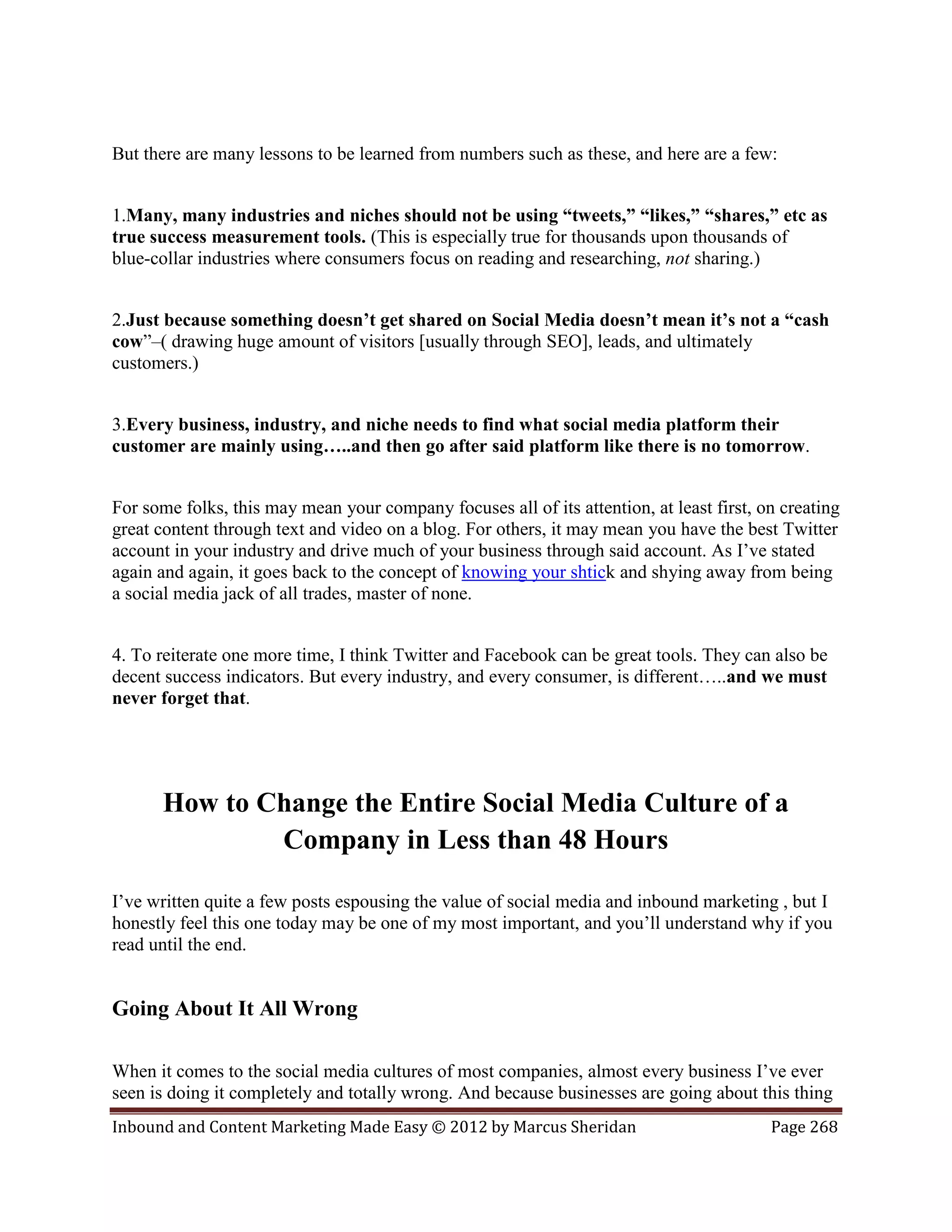 But there are many lessons to be learned from numbers such as these, and here are a few:


1.Many, many industries and niches should not be using “tweets,” “likes,” “shares,” etc as
true success measurement tools. (This is especially true for thousands upon thousands of
blue-collar industries where consumers focus on reading and researching, not sharing.)


2.Just because something doesn’t get shared on Social Media doesn’t mean it’s not a “cash
cow”–( drawing huge amount of visitors [usually through SEO], leads, and ultimately
customers.)


3.Every business, industry, and niche needs to find what social media platform their
customer are mainly using…..and then go after said platform like there is no tomorrow.


For some folks, this may mean your company focuses all of its attention, at least first, on creating
great content through text and video on a blog. For others, it may mean you have the best Twitter
account in your industry and drive much of your business through said account. As I’ve stated
again and again, it goes back to the concept of knowing your shtick and shying away from being
a social media jack of all trades, master of none.


4. To reiterate one more time, I think Twitter and Facebook can be great tools. They can also be
decent success indicators. But every industry, and every consumer, is different…..and we must
never forget that.




      How to Change the Entire Social Media Culture of a
              Company in Less than 48 Hours

I’ve written quite a few posts espousing the value of social media and inbound marketing , but I
honestly feel this one today may be one of my most important, and you’ll understand why if you
read until the end.


Going About It All Wrong

When it comes to the social media cultures of most companies, almost every business I’ve ever
seen is doing it completely and totally wrong. And because businesses are going about this thing
Inbound and Content Marketing Made Easy © 2012 by Marcus Sheridan                         Page 268
 