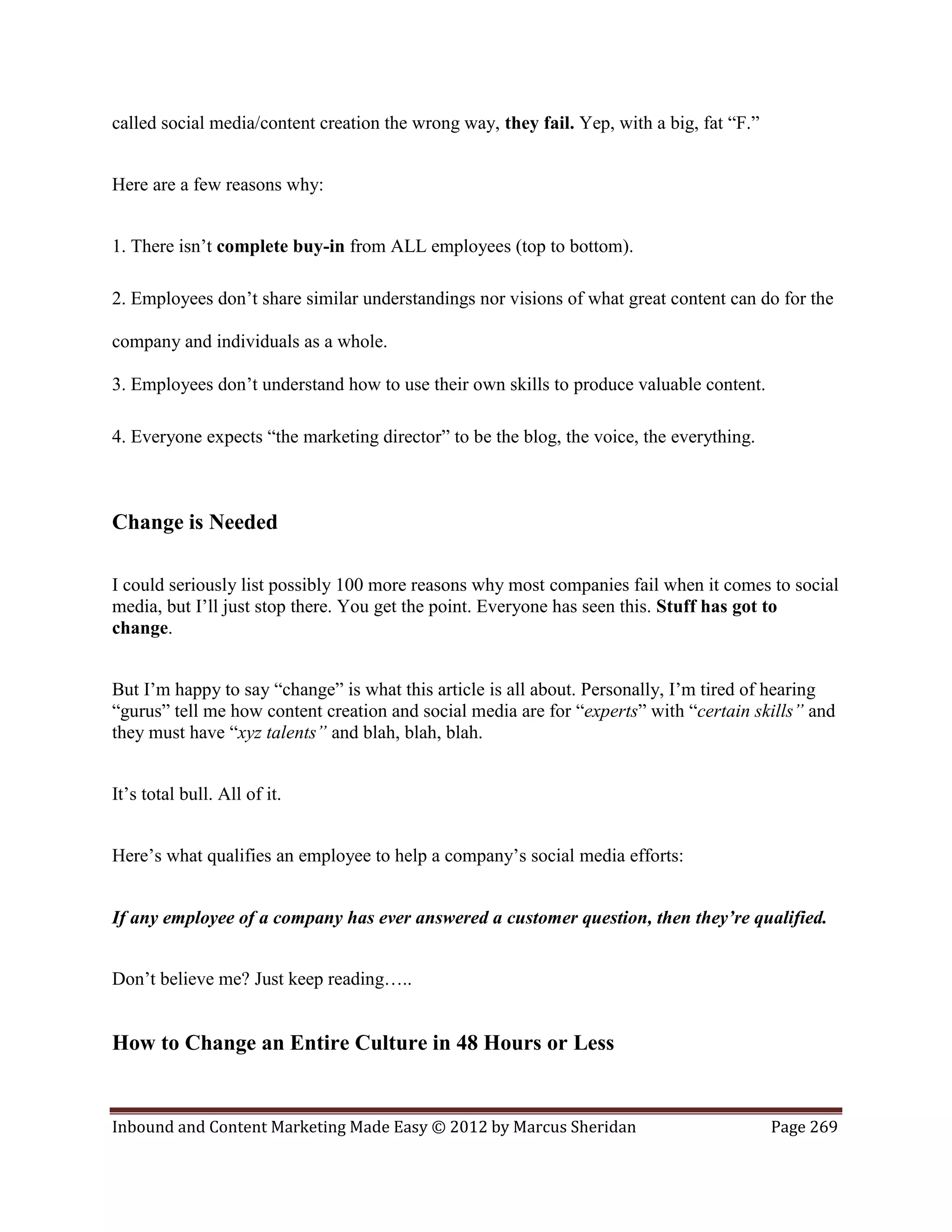 called social media/content creation the wrong way, they fail. Yep, with a big, fat “F.”


Here are a few reasons why:


1. There isn’t complete buy-in from ALL employees (top to bottom).

2. Employees don’t share similar understandings nor visions of what great content can do for the

company and individuals as a whole.

3. Employees don’t understand how to use their own skills to produce valuable content.

4. Everyone expects “the marketing director” to be the blog, the voice, the everything.



Change is Needed

I could seriously list possibly 100 more reasons why most companies fail when it comes to social
media, but I’ll just stop there. You get the point. Everyone has seen this. Stuff has got to
change.


But I’m happy to say “change” is what this article is all about. Personally, I’m tired of hearing
“gurus” tell me how content creation and social media are for “experts” with “certain skills” and
they must have “xyz talents” and blah, blah, blah.


It’s total bull. All of it.


Here’s what qualifies an employee to help a company’s social media efforts:


If any employee of a company has ever answered a customer question, then they’re qualified.


Don’t believe me? Just keep reading…..


How to Change an Entire Culture in 48 Hours or Less


Inbound and Content Marketing Made Easy © 2012 by Marcus Sheridan                          Page 269
 