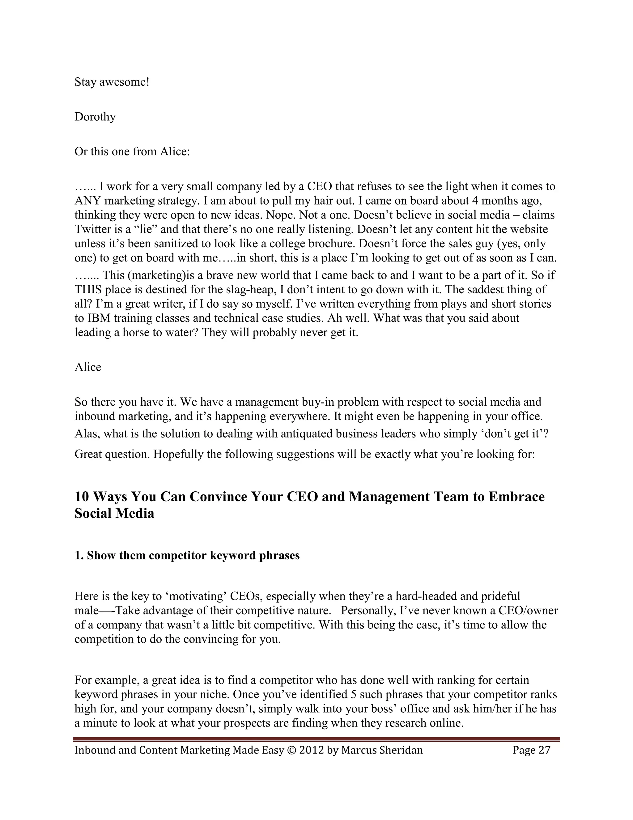 Stay awesome!

Dorothy

Or this one from Alice:

…... I work for a very small company led by a CEO that refuses to see the light when it comes to
ANY marketing strategy. I am about to pull my hair out. I came on board about 4 months ago,
thinking they were open to new ideas. Nope. Not a one. Doesn’t believe in social media – claims
Twitter is a “lie” and that there’s no one really listening. Doesn’t let any content hit the website
unless it’s been sanitized to look like a college brochure. Doesn’t force the sales guy (yes, only
one) to get on board with me…..in short, this is a place I’m looking to get out of as soon as I can.
….... This (marketing)is a brave new world that I came back to and I want to be a part of it. So if
THIS place is destined for the slag-heap, I don’t intent to go down with it. The saddest thing of
all? I’m a great writer, if I do say so myself. I’ve written everything from plays and short stories
to IBM training classes and technical case studies. Ah well. What was that you said about
leading a horse to water? They will probably never get it.

Alice

So there you have it. We have a management buy-in problem with respect to social media and
inbound marketing, and it’s happening everywhere. It might even be happening in your office.
Alas, what is the solution to dealing with antiquated business leaders who simply ‘don’t get it’?
Great question. Hopefully the following suggestions will be exactly what you’re looking for:


10 Ways You Can Convince Your CEO and Management Team to Embrace
Social Media

1. Show them competitor keyword phrases


Here is the key to ‘motivating’ CEOs, especially when they’re a hard-headed and prideful
male—-Take advantage of their competitive nature. Personally, I’ve never known a CEO/owner
of a company that wasn’t a little bit competitive. With this being the case, it’s time to allow the
competition to do the convincing for you.


For example, a great idea is to find a competitor who has done well with ranking for certain
keyword phrases in your niche. Once you’ve identified 5 such phrases that your competitor ranks
high for, and your company doesn’t, simply walk into your boss’ office and ask him/her if he has
a minute to look at what your prospects are finding when they research online.

Inbound and Content Marketing Made Easy © 2012 by Marcus Sheridan                         Page 27
 
