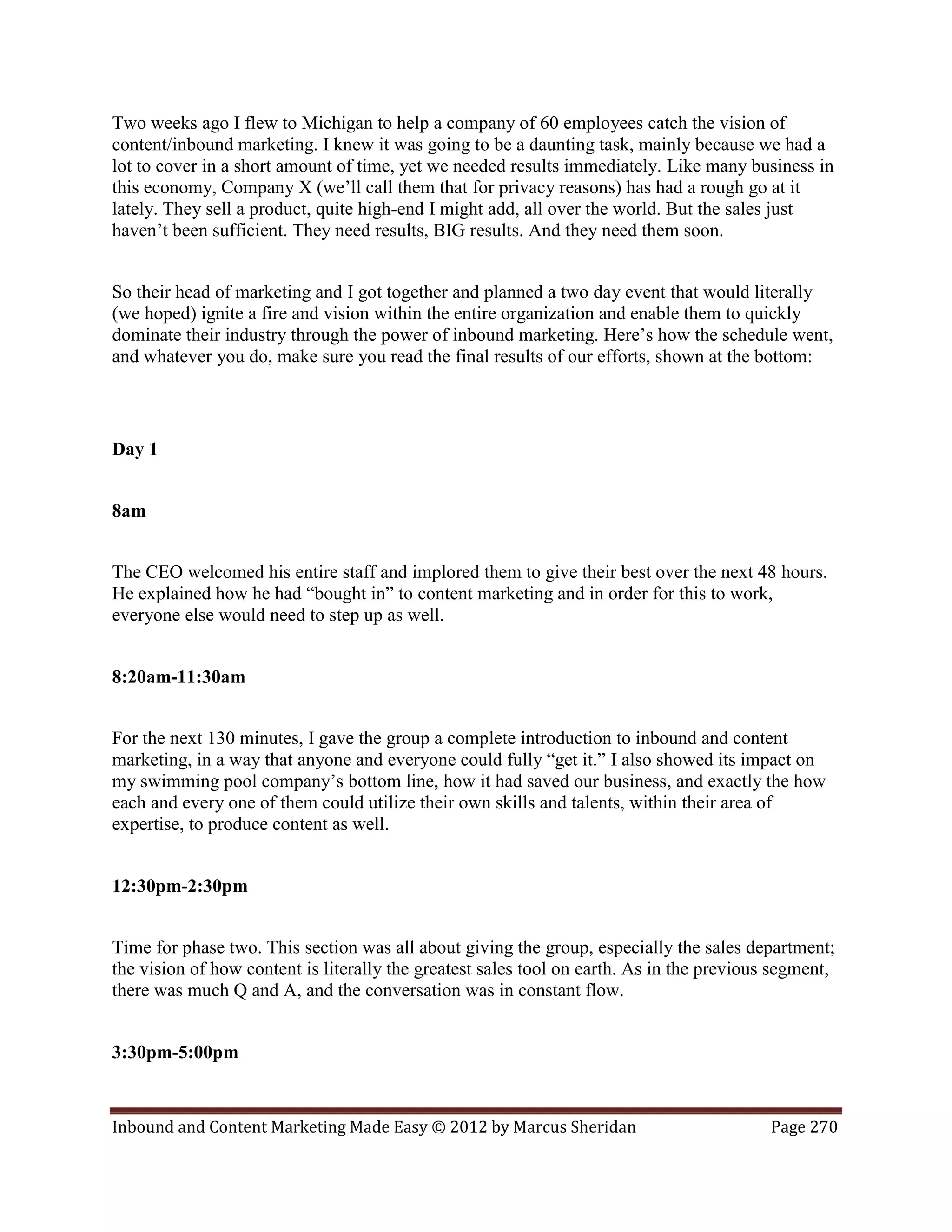 Two weeks ago I flew to Michigan to help a company of 60 employees catch the vision of
content/inbound marketing. I knew it was going to be a daunting task, mainly because we had a
lot to cover in a short amount of time, yet we needed results immediately. Like many business in
this economy, Company X (we’ll call them that for privacy reasons) has had a rough go at it
lately. They sell a product, quite high-end I might add, all over the world. But the sales just
haven’t been sufficient. They need results, BIG results. And they need them soon.


So their head of marketing and I got together and planned a two day event that would literally
(we hoped) ignite a fire and vision within the entire organization and enable them to quickly
dominate their industry through the power of inbound marketing. Here’s how the schedule went,
and whatever you do, make sure you read the final results of our efforts, shown at the bottom:



Day 1


8am


The CEO welcomed his entire staff and implored them to give their best over the next 48 hours.
He explained how he had “bought in” to content marketing and in order for this to work,
everyone else would need to step up as well.


8:20am-11:30am


For the next 130 minutes, I gave the group a complete introduction to inbound and content
marketing, in a way that anyone and everyone could fully “get it.” I also showed its impact on
my swimming pool company’s bottom line, how it had saved our business, and exactly the how
each and every one of them could utilize their own skills and talents, within their area of
expertise, to produce content as well.


12:30pm-2:30pm


Time for phase two. This section was all about giving the group, especially the sales department;
the vision of how content is literally the greatest sales tool on earth. As in the previous segment,
there was much Q and A, and the conversation was in constant flow.


3:30pm-5:00pm


Inbound and Content Marketing Made Easy © 2012 by Marcus Sheridan                          Page 270
 