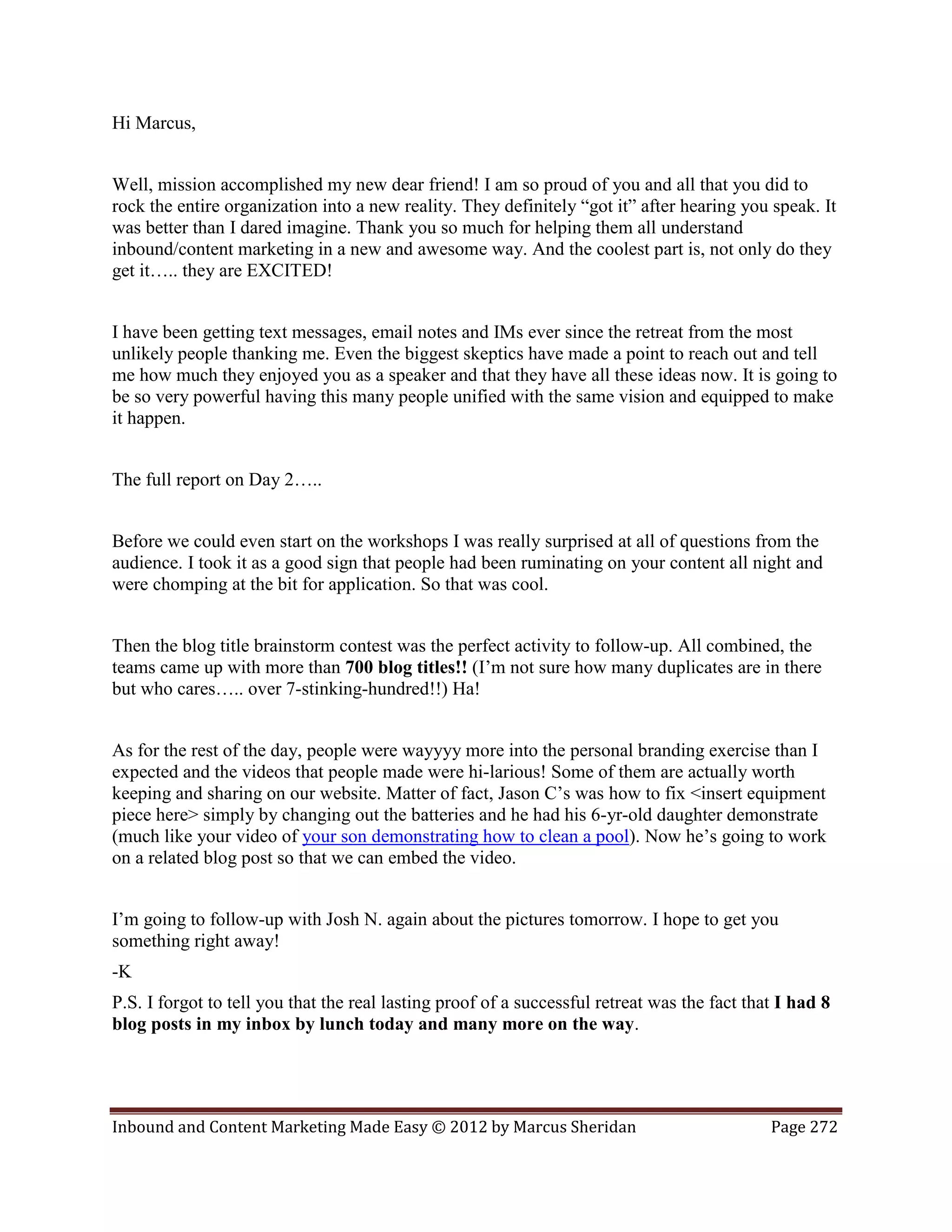 Hi Marcus,


Well, mission accomplished my new dear friend! I am so proud of you and all that you did to
rock the entire organization into a new reality. They definitely “got it” after hearing you speak. It
was better than I dared imagine. Thank you so much for helping them all understand
inbound/content marketing in a new and awesome way. And the coolest part is, not only do they
get it….. they are EXCITED!


I have been getting text messages, email notes and IMs ever since the retreat from the most
unlikely people thanking me. Even the biggest skeptics have made a point to reach out and tell
me how much they enjoyed you as a speaker and that they have all these ideas now. It is going to
be so very powerful having this many people unified with the same vision and equipped to make
it happen.


The full report on Day 2…..


Before we could even start on the workshops I was really surprised at all of questions from the
audience. I took it as a good sign that people had been ruminating on your content all night and
were chomping at the bit for application. So that was cool.


Then the blog title brainstorm contest was the perfect activity to follow-up. All combined, the
teams came up with more than 700 blog titles!! (I’m not sure how many duplicates are in there
but who cares….. over 7-stinking-hundred!!) Ha!


As for the rest of the day, people were wayyyy more into the personal branding exercise than I
expected and the videos that people made were hi-larious! Some of them are actually worth
keeping and sharing on our website. Matter of fact, Jason C’s was how to fix <insert equipment
piece here> simply by changing out the batteries and he had his 6-yr-old daughter demonstrate
(much like your video of your son demonstrating how to clean a pool). Now he’s going to work
on a related blog post so that we can embed the video.


I’m going to follow-up with Josh N. again about the pictures tomorrow. I hope to get you
something right away!
-K
P.S. I forgot to tell you that the real lasting proof of a successful retreat was the fact that I had 8
blog posts in my inbox by lunch today and many more on the way.




Inbound and Content Marketing Made Easy © 2012 by Marcus Sheridan                             Page 272
 