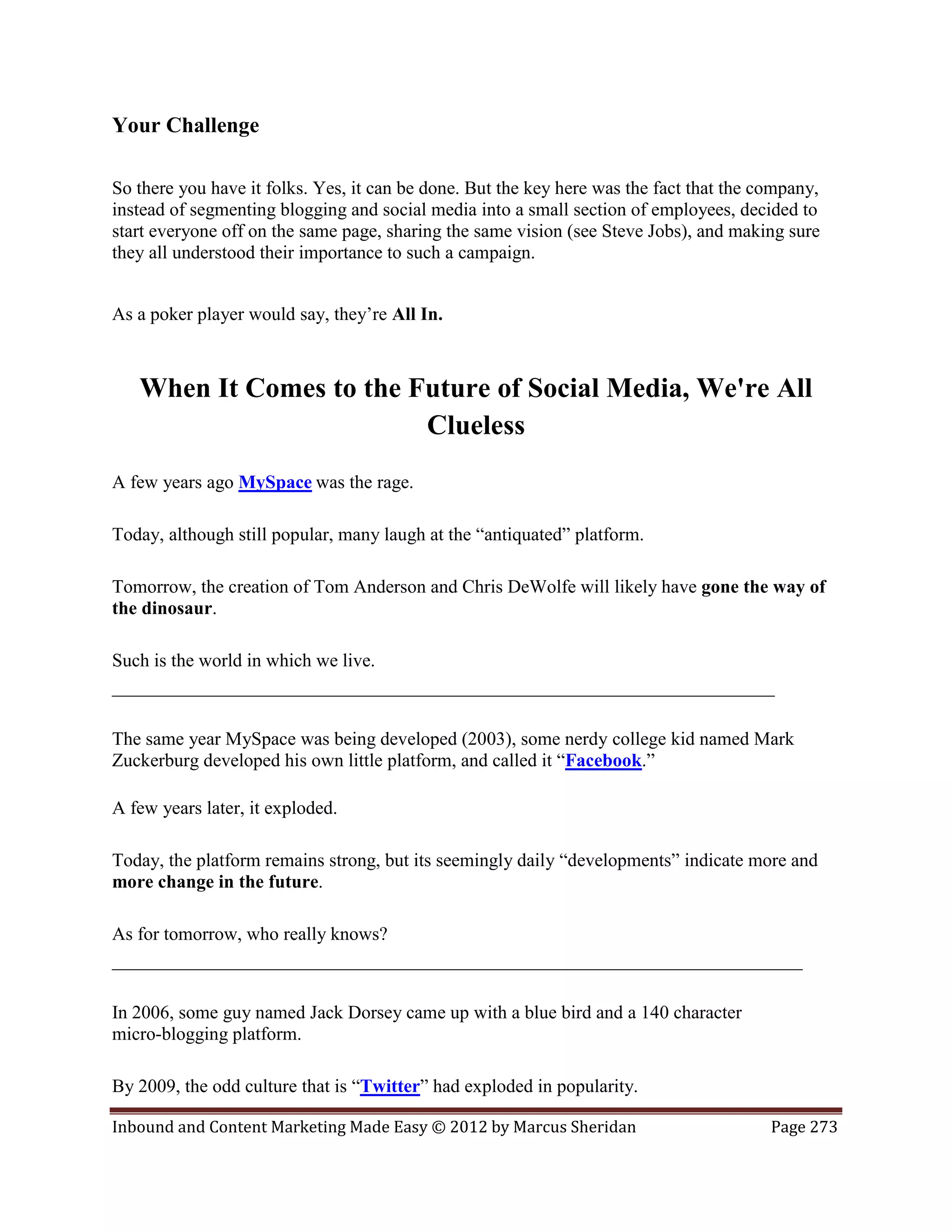 Your Challenge

So there you have it folks. Yes, it can be done. But the key here was the fact that the company,
instead of segmenting blogging and social media into a small section of employees, decided to
start everyone off on the same page, sharing the same vision (see Steve Jobs), and making sure
they all understood their importance to such a campaign.


As a poker player would say, they’re All In.



   When It Comes to the Future of Social Media, We're All
                         Clueless
A few years ago MySpace was the rage.

Today, although still popular, many laugh at the “antiquated” platform.

Tomorrow, the creation of Tom Anderson and Chris DeWolfe will likely have gone the way of
the dinosaur.

Such is the world in which we live.
_______________________________________________________________________

The same year MySpace was being developed (2003), some nerdy college kid named Mark
Zuckerburg developed his own little platform, and called it “Facebook.”

A few years later, it exploded.

Today, the platform remains strong, but its seemingly daily “developments” indicate more and
more change in the future.

As for tomorrow, who really knows?
__________________________________________________________________________

In 2006, some guy named Jack Dorsey came up with a blue bird and a 140 character
micro-blogging platform.

By 2009, the odd culture that is “Twitter” had exploded in popularity.

Inbound and Content Marketing Made Easy © 2012 by Marcus Sheridan                        Page 273
 