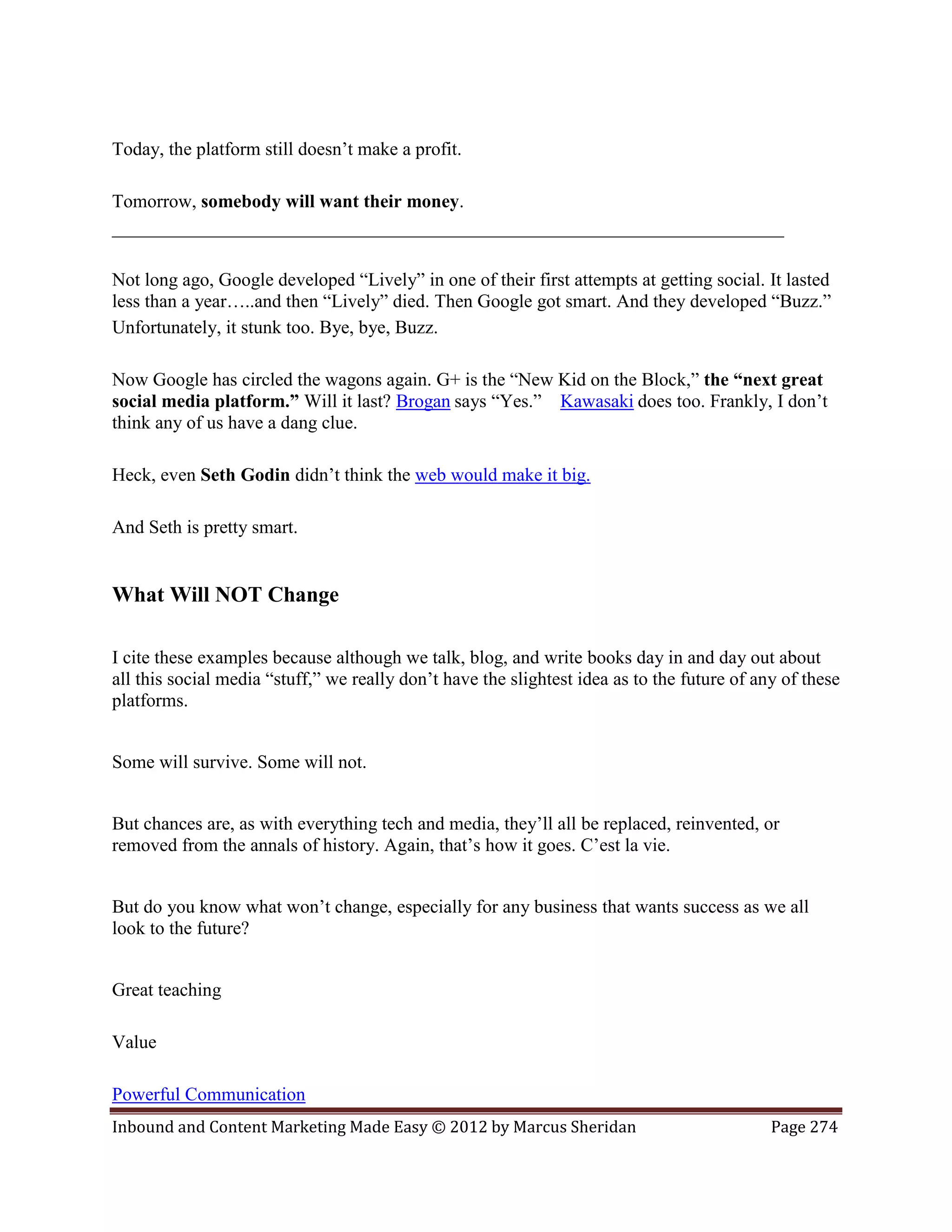 Today, the platform still doesn’t make a profit.

Tomorrow, somebody will want their money.
________________________________________________________________________

Not long ago, Google developed “Lively” in one of their first attempts at getting social. It lasted
less than a year…..and then “Lively” died. Then Google got smart. And they developed “Buzz.”
Unfortunately, it stunk too. Bye, bye, Buzz.

Now Google has circled the wagons again. G+ is the “New Kid on the Block,” the “next great
social media platform.” Will it last? Brogan says “Yes.” Kawasaki does too. Frankly, I don’t
think any of us have a dang clue.

Heck, even Seth Godin didn’t think the web would make it big.

And Seth is pretty smart.


What Will NOT Change

I cite these examples because although we talk, blog, and write books day in and day out about
all this social media “stuff,” we really don’t have the slightest idea as to the future of any of these
platforms.


Some will survive. Some will not.


But chances are, as with everything tech and media, they’ll all be replaced, reinvented, or
removed from the annals of history. Again, that’s how it goes. C’est la vie.


But do you know what won’t change, especially for any business that wants success as we all
look to the future?


Great teaching

Value

Powerful Communication
Inbound and Content Marketing Made Easy © 2012 by Marcus Sheridan                            Page 274
 