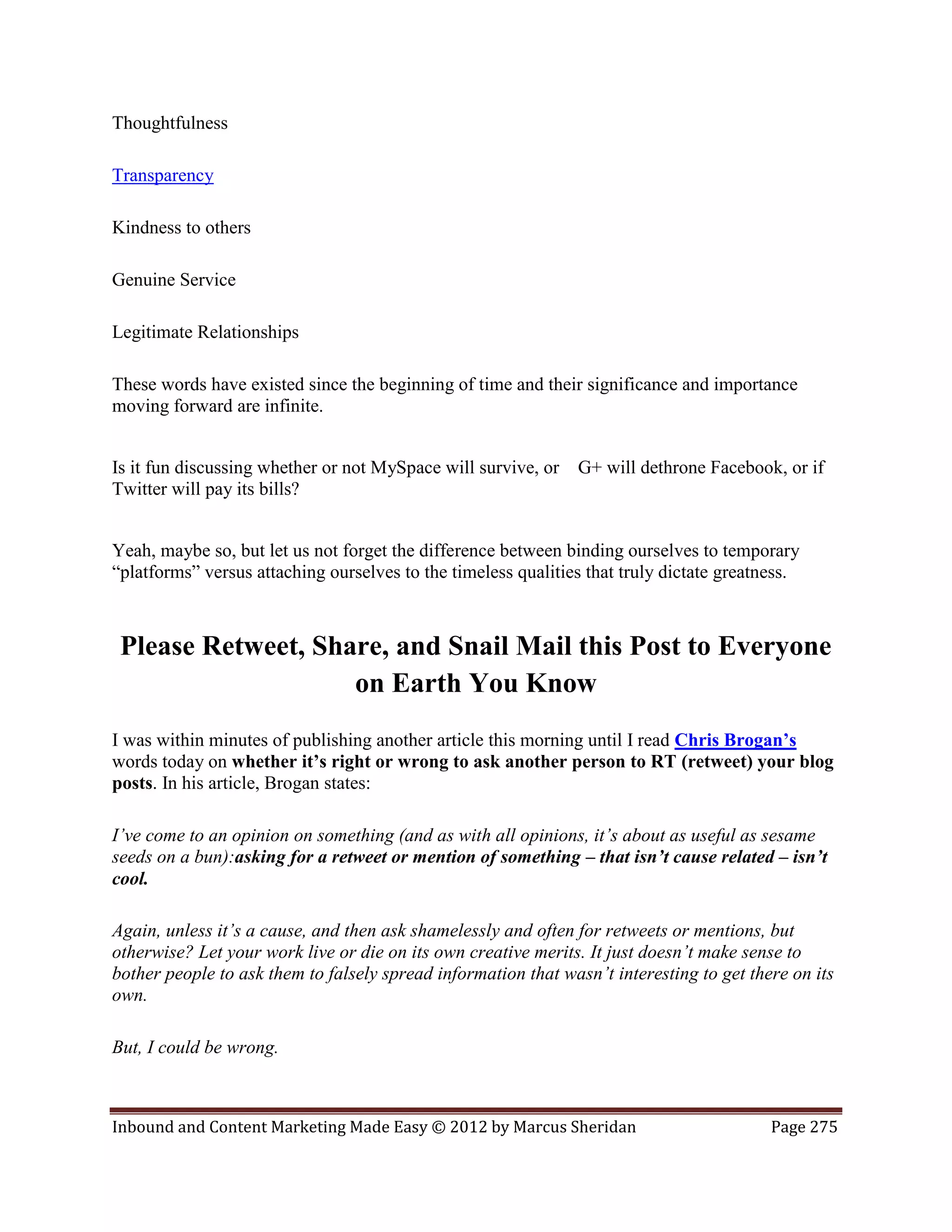 Thoughtfulness

Transparency

Kindness to others

Genuine Service

Legitimate Relationships

These words have existed since the beginning of time and their significance and importance
moving forward are infinite.


Is it fun discussing whether or not MySpace will survive, or   G+ will dethrone Facebook, or if
Twitter will pay its bills?


Yeah, maybe so, but let us not forget the difference between binding ourselves to temporary
“platforms” versus attaching ourselves to the timeless qualities that truly dictate greatness.



 Please Retweet, Share, and Snail Mail this Post to Everyone
                    on Earth You Know
I was within minutes of publishing another article this morning until I read Chris Brogan’s
words today on whether it’s right or wrong to ask another person to RT (retweet) your blog
posts. In his article, Brogan states:

I’ve come to an opinion on something (and as with all opinions, it’s about as useful as sesame
seeds on a bun):asking for a retweet or mention of something – that isn’t cause related – isn’t
cool.

Again, unless it’s a cause, and then ask shamelessly and often for retweets or mentions, but
otherwise? Let your work live or die on its own creative merits. It just doesn’t make sense to
bother people to ask them to falsely spread information that wasn’t interesting to get there on its
own.

But, I could be wrong.



Inbound and Content Marketing Made Easy © 2012 by Marcus Sheridan                         Page 275
 