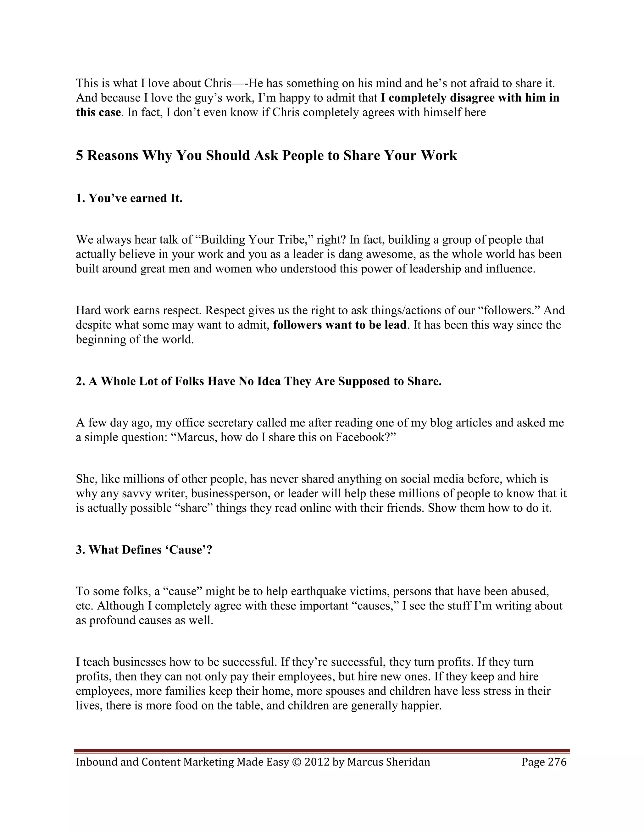 This is what I love about Chris—-He has something on his mind and he’s not afraid to share it.
And because I love the guy’s work, I’m happy to admit that I completely disagree with him in
this case. In fact, I don’t even know if Chris completely agrees with himself here


5 Reasons Why You Should Ask People to Share Your Work

1. You’ve earned It.


We always hear talk of “Building Your Tribe,” right? In fact, building a group of people that
actually believe in your work and you as a leader is dang awesome, as the whole world has been
built around great men and women who understood this power of leadership and influence.


Hard work earns respect. Respect gives us the right to ask things/actions of our “followers.” And
despite what some may want to admit, followers want to be lead. It has been this way since the
beginning of the world.


2. A Whole Lot of Folks Have No Idea They Are Supposed to Share.


A few day ago, my office secretary called me after reading one of my blog articles and asked me
a simple question: “Marcus, how do I share this on Facebook?”


She, like millions of other people, has never shared anything on social media before, which is
why any savvy writer, businessperson, or leader will help these millions of people to know that it
is actually possible “share” things they read online with their friends. Show them how to do it.


3. What Defines ‘Cause’?


To some folks, a “cause” might be to help earthquake victims, persons that have been abused,
etc. Although I completely agree with these important “causes,” I see the stuff I’m writing about
as profound causes as well.


I teach businesses how to be successful. If they’re successful, they turn profits. If they turn
profits, then they can not only pay their employees, but hire new ones. If they keep and hire
employees, more families keep their home, more spouses and children have less stress in their
lives, there is more food on the table, and children are generally happier.



Inbound and Content Marketing Made Easy © 2012 by Marcus Sheridan                        Page 276
 