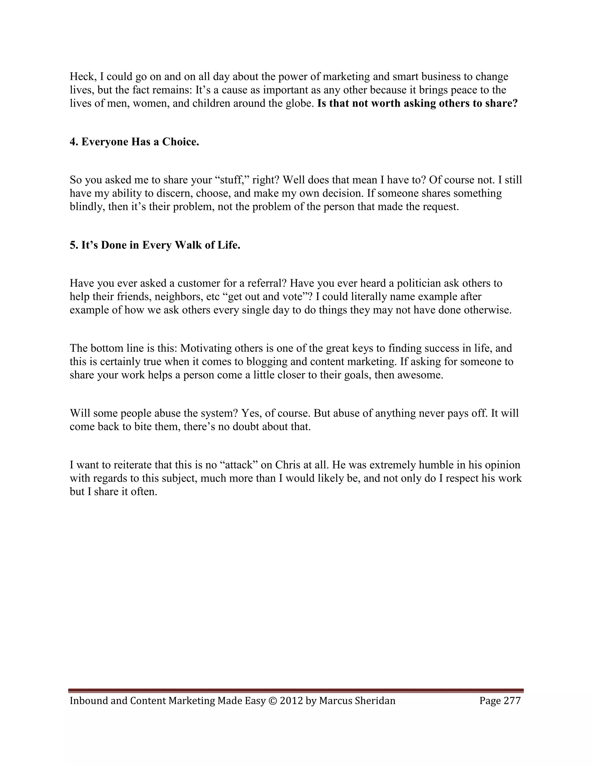 Heck, I could go on and on all day about the power of marketing and smart business to change
lives, but the fact remains: It’s a cause as important as any other because it brings peace to the
lives of men, women, and children around the globe. Is that not worth asking others to share?


4. Everyone Has a Choice.


So you asked me to share your “stuff,” right? Well does that mean I have to? Of course not. I still
have my ability to discern, choose, and make my own decision. If someone shares something
blindly, then it’s their problem, not the problem of the person that made the request.


5. It’s Done in Every Walk of Life.


Have you ever asked a customer for a referral? Have you ever heard a politician ask others to
help their friends, neighbors, etc “get out and vote”? I could literally name example after
example of how we ask others every single day to do things they may not have done otherwise.


The bottom line is this: Motivating others is one of the great keys to finding success in life, and
this is certainly true when it comes to blogging and content marketing. If asking for someone to
share your work helps a person come a little closer to their goals, then awesome.


Will some people abuse the system? Yes, of course. But abuse of anything never pays off. It will
come back to bite them, there’s no doubt about that.


I want to reiterate that this is no “attack” on Chris at all. He was extremely humble in his opinion
with regards to this subject, much more than I would likely be, and not only do I respect his work
but I share it often.




Inbound and Content Marketing Made Easy © 2012 by Marcus Sheridan                          Page 277
 