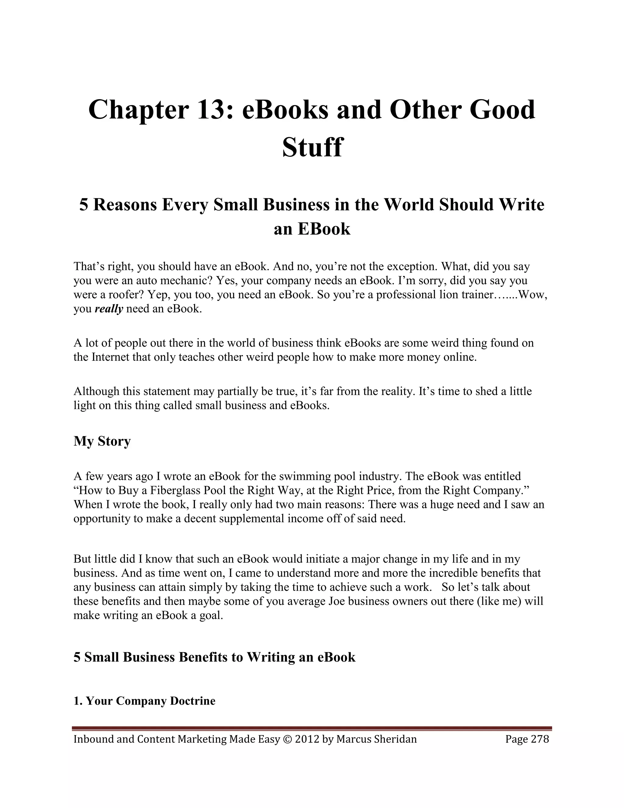 Chapter 13: eBooks and Other Good
                  Stuff
 5 Reasons Every Small Business in the World Should Write
                        an EBook
That’s right, you should have an eBook. And no, you’re not the exception. What, did you say
you were an auto mechanic? Yes, your company needs an eBook. I’m sorry, did you say you
were a roofer? Yep, you too, you need an eBook. So you’re a professional lion trainer…....Wow,
you really need an eBook.

A lot of people out there in the world of business think eBooks are some weird thing found on
the Internet that only teaches other weird people how to make more money online.

Although this statement may partially be true, it’s far from the reality. It’s time to shed a little
light on this thing called small business and eBooks.

My Story

A few years ago I wrote an eBook for the swimming pool industry. The eBook was entitled
“How to Buy a Fiberglass Pool the Right Way, at the Right Price, from the Right Company.”
When I wrote the book, I really only had two main reasons: There was a huge need and I saw an
opportunity to make a decent supplemental income off of said need.


But little did I know that such an eBook would initiate a major change in my life and in my
business. And as time went on, I came to understand more and more the incredible benefits that
any business can attain simply by taking the time to achieve such a work. So let’s talk about
these benefits and then maybe some of you average Joe business owners out there (like me) will
make writing an eBook a goal.


5 Small Business Benefits to Writing an eBook


1. Your Company Doctrine


Inbound and Content Marketing Made Easy © 2012 by Marcus Sheridan                             Page 278
 