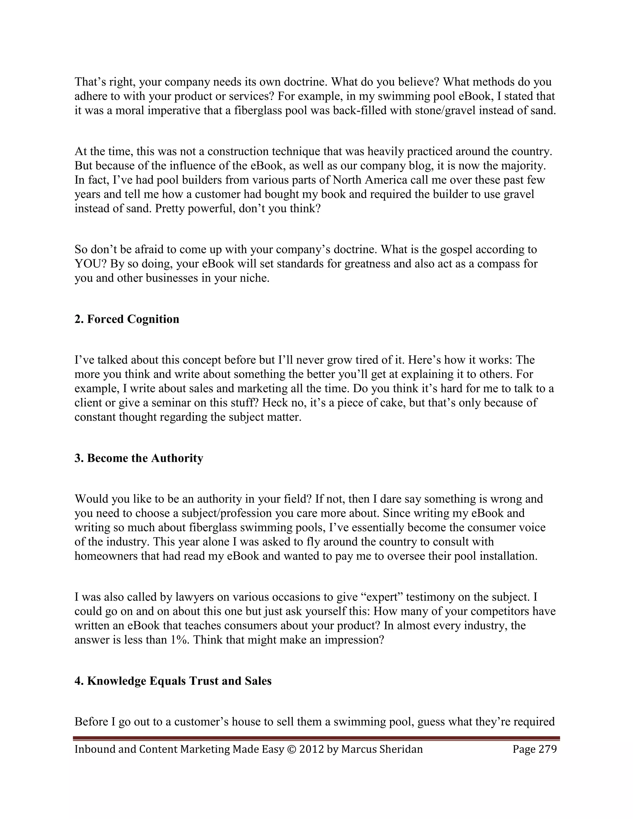 That’s right, your company needs its own doctrine. What do you believe? What methods do you
adhere to with your product or services? For example, in my swimming pool eBook, I stated that
it was a moral imperative that a fiberglass pool was back-filled with stone/gravel instead of sand.


At the time, this was not a construction technique that was heavily practiced around the country.
But because of the influence of the eBook, as well as our company blog, it is now the majority.
In fact, I’ve had pool builders from various parts of North America call me over these past few
years and tell me how a customer had bought my book and required the builder to use gravel
instead of sand. Pretty powerful, don’t you think?


So don’t be afraid to come up with your company’s doctrine. What is the gospel according to
YOU? By so doing, your eBook will set standards for greatness and also act as a compass for
you and other businesses in your niche.


2. Forced Cognition


I’ve talked about this concept before but I’ll never grow tired of it. Here’s how it works: The
more you think and write about something the better you’ll get at explaining it to others. For
example, I write about sales and marketing all the time. Do you think it’s hard for me to talk to a
client or give a seminar on this stuff? Heck no, it’s a piece of cake, but that’s only because of
constant thought regarding the subject matter.


3. Become the Authority


Would you like to be an authority in your field? If not, then I dare say something is wrong and
you need to choose a subject/profession you care more about. Since writing my eBook and
writing so much about fiberglass swimming pools, I’ve essentially become the consumer voice
of the industry. This year alone I was asked to fly around the country to consult with
homeowners that had read my eBook and wanted to pay me to oversee their pool installation.


I was also called by lawyers on various occasions to give “expert” testimony on the subject. I
could go on and on about this one but just ask yourself this: How many of your competitors have
written an eBook that teaches consumers about your product? In almost every industry, the
answer is less than 1%. Think that might make an impression?


4. Knowledge Equals Trust and Sales


Before I go out to a customer’s house to sell them a swimming pool, guess what they’re required

Inbound and Content Marketing Made Easy © 2012 by Marcus Sheridan                         Page 279
 