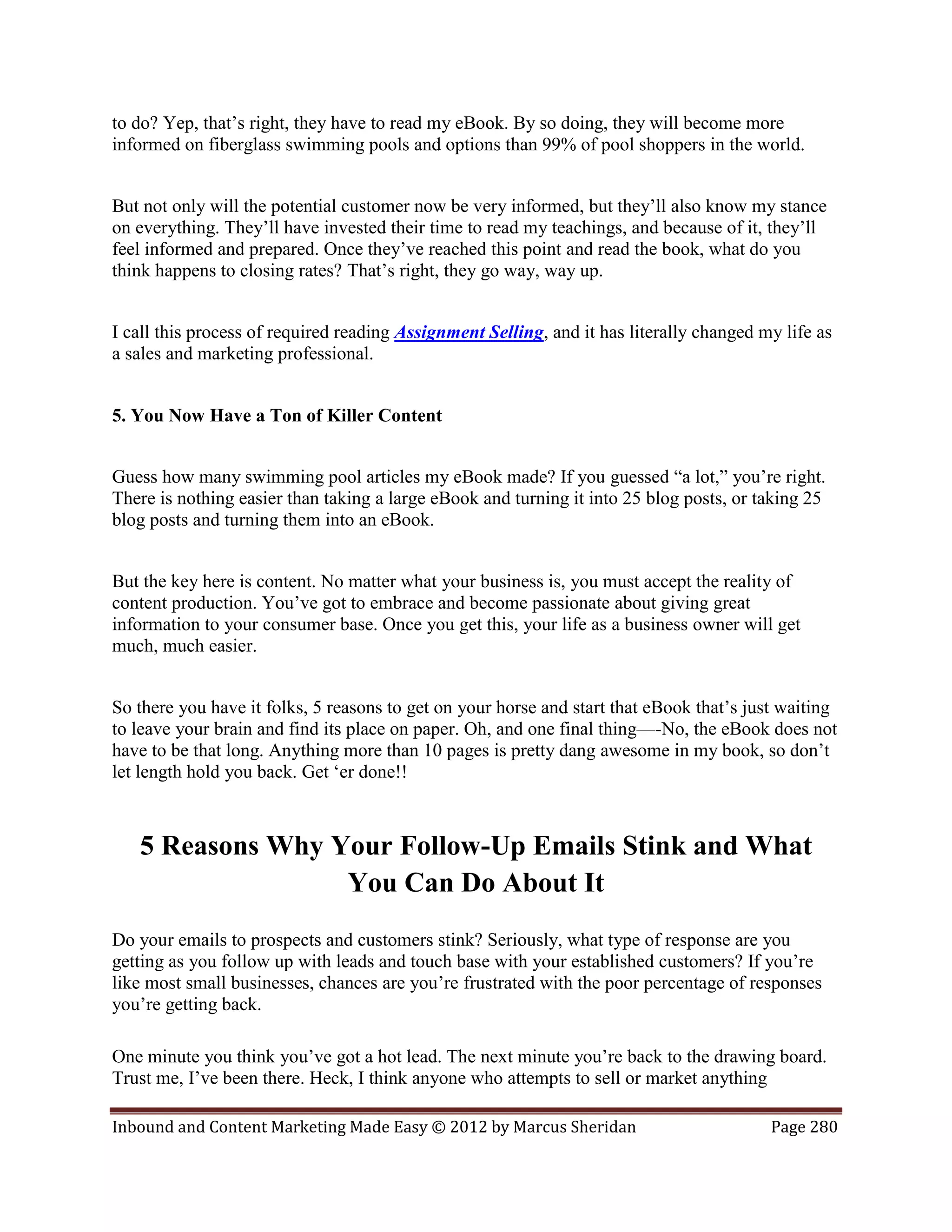 to do? Yep, that’s right, they have to read my eBook. By so doing, they will become more
informed on fiberglass swimming pools and options than 99% of pool shoppers in the world.


But not only will the potential customer now be very informed, but they’ll also know my stance
on everything. They’ll have invested their time to read my teachings, and because of it, they’ll
feel informed and prepared. Once they’ve reached this point and read the book, what do you
think happens to closing rates? That’s right, they go way, way up.


I call this process of required reading Assignment Selling, and it has literally changed my life as
a sales and marketing professional.


5. You Now Have a Ton of Killer Content


Guess how many swimming pool articles my eBook made? If you guessed “a lot,” you’re right.
There is nothing easier than taking a large eBook and turning it into 25 blog posts, or taking 25
blog posts and turning them into an eBook.


But the key here is content. No matter what your business is, you must accept the reality of
content production. You’ve got to embrace and become passionate about giving great
information to your consumer base. Once you get this, your life as a business owner will get
much, much easier.


So there you have it folks, 5 reasons to get on your horse and start that eBook that’s just waiting
to leave your brain and find its place on paper. Oh, and one final thing—-No, the eBook does not
have to be that long. Anything more than 10 pages is pretty dang awesome in my book, so don’t
let length hold you back. Get ‘er done!!



   5 Reasons Why Your Follow-Up Emails Stink and What
                  You Can Do About It
Do your emails to prospects and customers stink? Seriously, what type of response are you
getting as you follow up with leads and touch base with your established customers? If you’re
like most small businesses, chances are you’re frustrated with the poor percentage of responses
you’re getting back.

One minute you think you’ve got a hot lead. The next minute you’re back to the drawing board.
Trust me, I’ve been there. Heck, I think anyone who attempts to sell or market anything

Inbound and Content Marketing Made Easy © 2012 by Marcus Sheridan                         Page 280
 