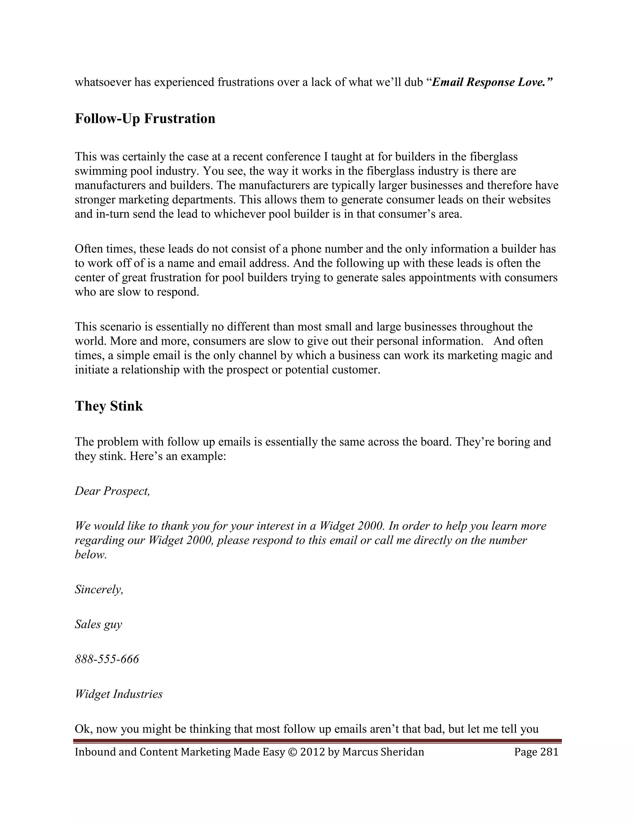 whatsoever has experienced frustrations over a lack of what we’ll dub “Email Response Love.”

Follow-Up Frustration

This was certainly the case at a recent conference I taught at for builders in the fiberglass
swimming pool industry. You see, the way it works in the fiberglass industry is there are
manufacturers and builders. The manufacturers are typically larger businesses and therefore have
stronger marketing departments. This allows them to generate consumer leads on their websites
and in-turn send the lead to whichever pool builder is in that consumer’s area.

Often times, these leads do not consist of a phone number and the only information a builder has
to work off of is a name and email address. And the following up with these leads is often the
center of great frustration for pool builders trying to generate sales appointments with consumers
who are slow to respond.

This scenario is essentially no different than most small and large businesses throughout the
world. More and more, consumers are slow to give out their personal information. And often
times, a simple email is the only channel by which a business can work its marketing magic and
initiate a relationship with the prospect or potential customer.

They Stink

The problem with follow up emails is essentially the same across the board. They’re boring and
they stink. Here’s an example:

Dear Prospect,

We would like to thank you for your interest in a Widget 2000. In order to help you learn more
regarding our Widget 2000, please respond to this email or call me directly on the number
below.

Sincerely,

Sales guy

888-555-666

Widget Industries

Ok, now you might be thinking that most follow up emails aren’t that bad, but let me tell you
Inbound and Content Marketing Made Easy © 2012 by Marcus Sheridan                        Page 281
 