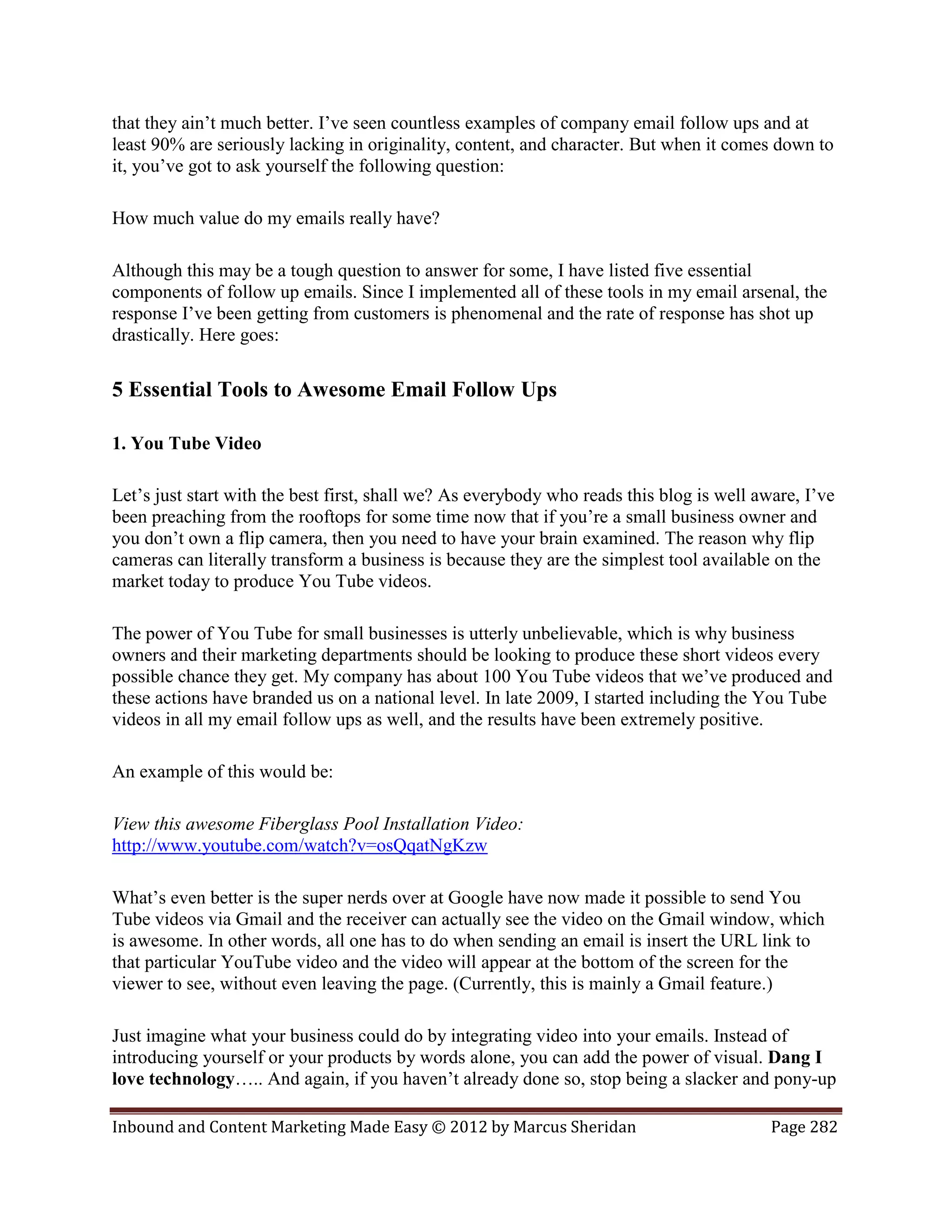 that they ain’t much better. I’ve seen countless examples of company email follow ups and at
least 90% are seriously lacking in originality, content, and character. But when it comes down to
it, you’ve got to ask yourself the following question:

How much value do my emails really have?

Although this may be a tough question to answer for some, I have listed five essential
components of follow up emails. Since I implemented all of these tools in my email arsenal, the
response I’ve been getting from customers is phenomenal and the rate of response has shot up
drastically. Here goes:

5 Essential Tools to Awesome Email Follow Ups

1. You Tube Video

Let’s just start with the best first, shall we? As everybody who reads this blog is well aware, I’ve
been preaching from the rooftops for some time now that if you’re a small business owner and
you don’t own a flip camera, then you need to have your brain examined. The reason why flip
cameras can literally transform a business is because they are the simplest tool available on the
market today to produce You Tube videos.

The power of You Tube for small businesses is utterly unbelievable, which is why business
owners and their marketing departments should be looking to produce these short videos every
possible chance they get. My company has about 100 You Tube videos that we’ve produced and
these actions have branded us on a national level. In late 2009, I started including the You Tube
videos in all my email follow ups as well, and the results have been extremely positive.

An example of this would be:

View this awesome Fiberglass Pool Installation Video:
http://www.youtube.com/watch?v=osQqatNgKzw

What’s even better is the super nerds over at Google have now made it possible to send You
Tube videos via Gmail and the receiver can actually see the video on the Gmail window, which
is awesome. In other words, all one has to do when sending an email is insert the URL link to
that particular YouTube video and the video will appear at the bottom of the screen for the
viewer to see, without even leaving the page. (Currently, this is mainly a Gmail feature.)

Just imagine what your business could do by integrating video into your emails. Instead of
introducing yourself or your products by words alone, you can add the power of visual. Dang I
love technology….. And again, if you haven’t already done so, stop being a slacker and pony-up

Inbound and Content Marketing Made Easy © 2012 by Marcus Sheridan                          Page 282
 