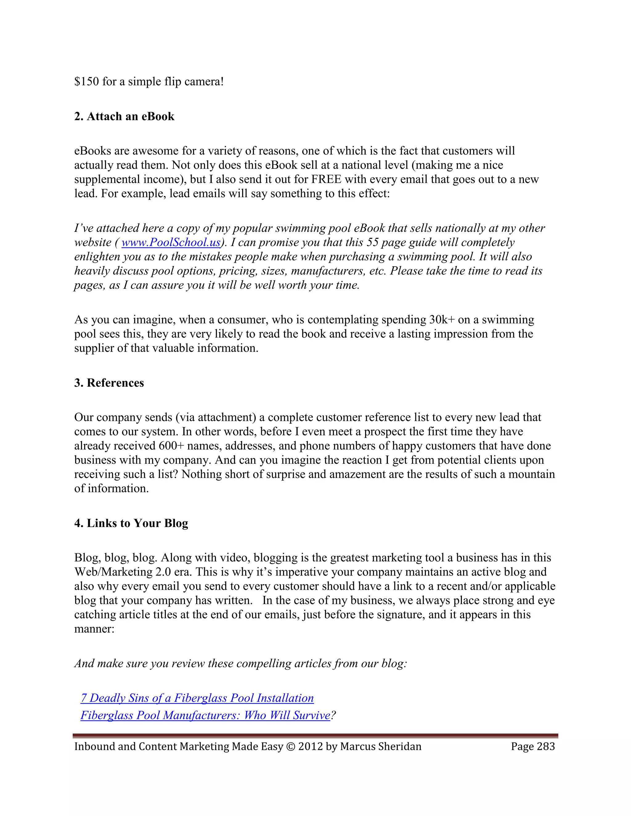 $150 for a simple flip camera!

2. Attach an eBook

eBooks are awesome for a variety of reasons, one of which is the fact that customers will
actually read them. Not only does this eBook sell at a national level (making me a nice
supplemental income), but I also send it out for FREE with every email that goes out to a new
lead. For example, lead emails will say something to this effect:

I’ve attached here a copy of my popular swimming pool eBook that sells nationally at my other
website ( www.PoolSchool.us). I can promise you that this 55 page guide will completely
enlighten you as to the mistakes people make when purchasing a swimming pool. It will also
heavily discuss pool options, pricing, sizes, manufacturers, etc. Please take the time to read its
pages, as I can assure you it will be well worth your time.

As you can imagine, when a consumer, who is contemplating spending 30k+ on a swimming
pool sees this, they are very likely to read the book and receive a lasting impression from the
supplier of that valuable information.

3. References

Our company sends (via attachment) a complete customer reference list to every new lead that
comes to our system. In other words, before I even meet a prospect the first time they have
already received 600+ names, addresses, and phone numbers of happy customers that have done
business with my company. And can you imagine the reaction I get from potential clients upon
receiving such a list? Nothing short of surprise and amazement are the results of such a mountain
of information.

4. Links to Your Blog

Blog, blog, blog. Along with video, blogging is the greatest marketing tool a business has in this
Web/Marketing 2.0 era. This is why it’s imperative your company maintains an active blog and
also why every email you send to every customer should have a link to a recent and/or applicable
blog that your company has written. In the case of my business, we always place strong and eye
catching article titles at the end of our emails, just before the signature, and it appears in this
manner:

And make sure you review these compelling articles from our blog:

 7 Deadly Sins of a Fiberglass Pool Installation
 Fiberglass Pool Manufacturers: Who Will Survive?

Inbound and Content Marketing Made Easy © 2012 by Marcus Sheridan                         Page 283
 