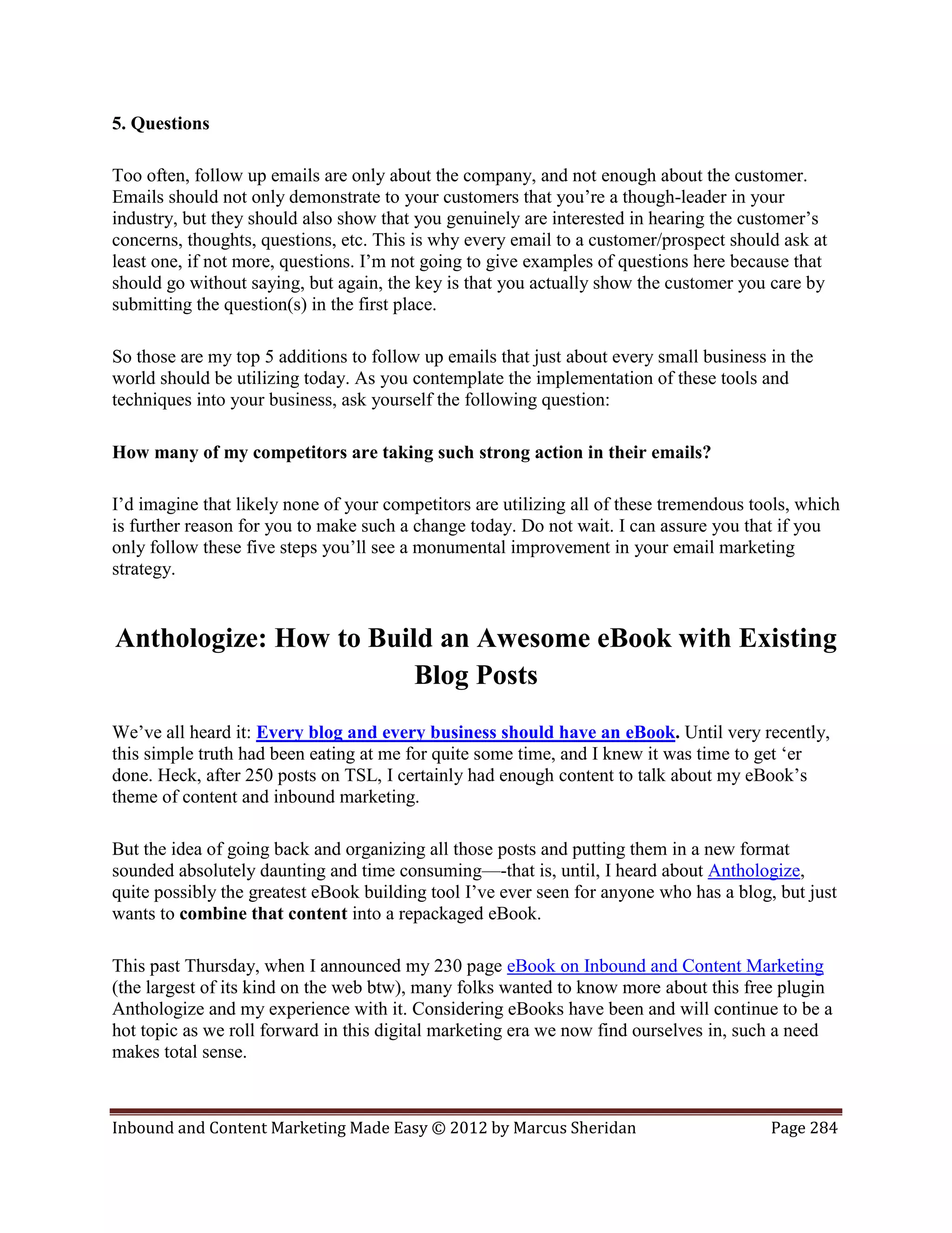 5. Questions

Too often, follow up emails are only about the company, and not enough about the customer.
Emails should not only demonstrate to your customers that you’re a though-leader in your
industry, but they should also show that you genuinely are interested in hearing the customer’s
concerns, thoughts, questions, etc. This is why every email to a customer/prospect should ask at
least one, if not more, questions. I’m not going to give examples of questions here because that
should go without saying, but again, the key is that you actually show the customer you care by
submitting the question(s) in the first place.

So those are my top 5 additions to follow up emails that just about every small business in the
world should be utilizing today. As you contemplate the implementation of these tools and
techniques into your business, ask yourself the following question:

How many of my competitors are taking such strong action in their emails?

I’d imagine that likely none of your competitors are utilizing all of these tremendous tools, which
is further reason for you to make such a change today. Do not wait. I can assure you that if you
only follow these five steps you’ll see a monumental improvement in your email marketing
strategy.


Anthologize: How to Build an Awesome eBook with Existing
                        Blog Posts
We’ve all heard it: Every blog and every business should have an eBook. Until very recently,
this simple truth had been eating at me for quite some time, and I knew it was time to get ‘er
done. Heck, after 250 posts on TSL, I certainly had enough content to talk about my eBook’s
theme of content and inbound marketing.

But the idea of going back and organizing all those posts and putting them in a new format
sounded absolutely daunting and time consuming—-that is, until, I heard about Anthologize,
quite possibly the greatest eBook building tool I’ve ever seen for anyone who has a blog, but just
wants to combine that content into a repackaged eBook.

This past Thursday, when I announced my 230 page eBook on Inbound and Content Marketing
(the largest of its kind on the web btw), many folks wanted to know more about this free plugin
Anthologize and my experience with it. Considering eBooks have been and will continue to be a
hot topic as we roll forward in this digital marketing era we now find ourselves in, such a need
makes total sense.



Inbound and Content Marketing Made Easy © 2012 by Marcus Sheridan                        Page 284
 