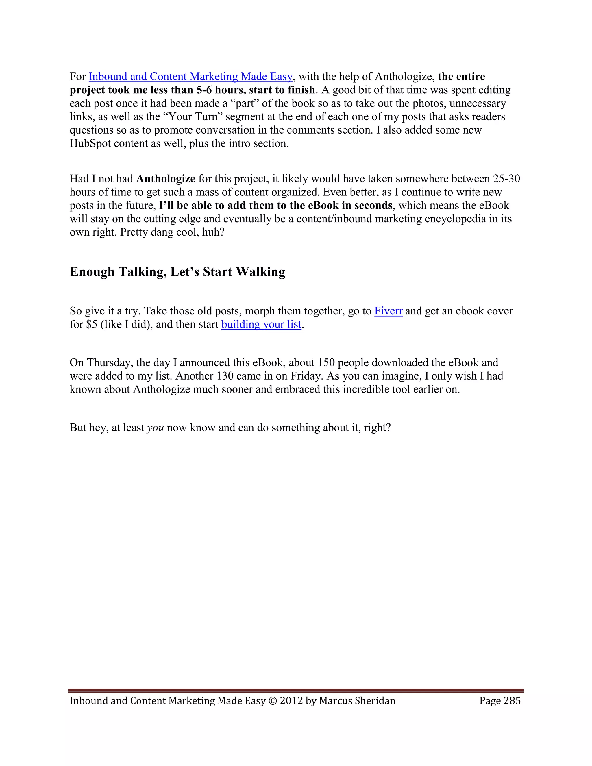 For Inbound and Content Marketing Made Easy, with the help of Anthologize, the entire
project took me less than 5-6 hours, start to finish. A good bit of that time was spent editing
each post once it had been made a “part” of the book so as to take out the photos, unnecessary
links, as well as the “Your Turn” segment at the end of each one of my posts that asks readers
questions so as to promote conversation in the comments section. I also added some new
HubSpot content as well, plus the intro section.


Had I not had Anthologize for this project, it likely would have taken somewhere between 25-30
hours of time to get such a mass of content organized. Even better, as I continue to write new
posts in the future, I’ll be able to add them to the eBook in seconds, which means the eBook
will stay on the cutting edge and eventually be a content/inbound marketing encyclopedia in its
own right. Pretty dang cool, huh?


Enough Talking, Let’s Start Walking

So give it a try. Take those old posts, morph them together, go to Fiverr and get an ebook cover
for $5 (like I did), and then start building your list.


On Thursday, the day I announced this eBook, about 150 people downloaded the eBook and
were added to my list. Another 130 came in on Friday. As you can imagine, I only wish I had
known about Anthologize much sooner and embraced this incredible tool earlier on.


But hey, at least you now know and can do something about it, right?




Inbound and Content Marketing Made Easy © 2012 by Marcus Sheridan                       Page 285
 