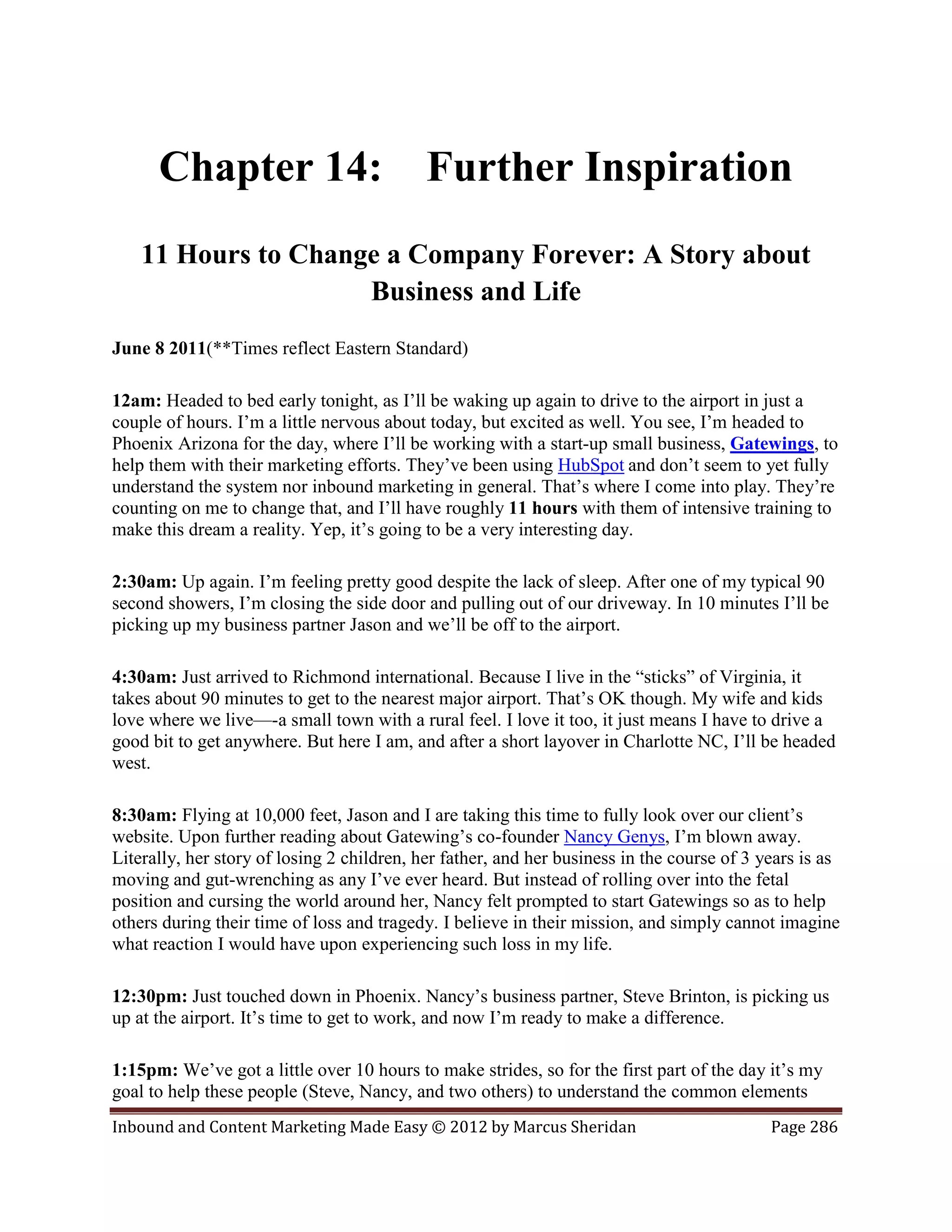 Chapter 14:                           Further Inspiration
    11 Hours to Change a Company Forever: A Story about
                     Business and Life
June 8 2011(**Times reflect Eastern Standard)

12am: Headed to bed early tonight, as I’ll be waking up again to drive to the airport in just a
couple of hours. I’m a little nervous about today, but excited as well. You see, I’m headed to
Phoenix Arizona for the day, where I’ll be working with a start-up small business, Gatewings, to
help them with their marketing efforts. They’ve been using HubSpot and don’t seem to yet fully
understand the system nor inbound marketing in general. That’s where I come into play. They’re
counting on me to change that, and I’ll have roughly 11 hours with them of intensive training to
make this dream a reality. Yep, it’s going to be a very interesting day.

2:30am: Up again. I’m feeling pretty good despite the lack of sleep. After one of my typical 90
second showers, I’m closing the side door and pulling out of our driveway. In 10 minutes I’ll be
picking up my business partner Jason and we’ll be off to the airport.

4:30am: Just arrived to Richmond international. Because I live in the “sticks” of Virginia, it
takes about 90 minutes to get to the nearest major airport. That’s OK though. My wife and kids
love where we live—-a small town with a rural feel. I love it too, it just means I have to drive a
good bit to get anywhere. But here I am, and after a short layover in Charlotte NC, I’ll be headed
west.

8:30am: Flying at 10,000 feet, Jason and I are taking this time to fully look over our client’s
website. Upon further reading about Gatewing’s co-founder Nancy Genys, I’m blown away.
Literally, her story of losing 2 children, her father, and her business in the course of 3 years is as
moving and gut-wrenching as any I’ve ever heard. But instead of rolling over into the fetal
position and cursing the world around her, Nancy felt prompted to start Gatewings so as to help
others during their time of loss and tragedy. I believe in their mission, and simply cannot imagine
what reaction I would have upon experiencing such loss in my life.

12:30pm: Just touched down in Phoenix. Nancy’s business partner, Steve Brinton, is picking us
up at the airport. It’s time to get to work, and now I’m ready to make a difference.

1:15pm: We’ve got a little over 10 hours to make strides, so for the first part of the day it’s my
goal to help these people (Steve, Nancy, and two others) to understand the common elements
Inbound and Content Marketing Made Easy © 2012 by Marcus Sheridan                           Page 286
 