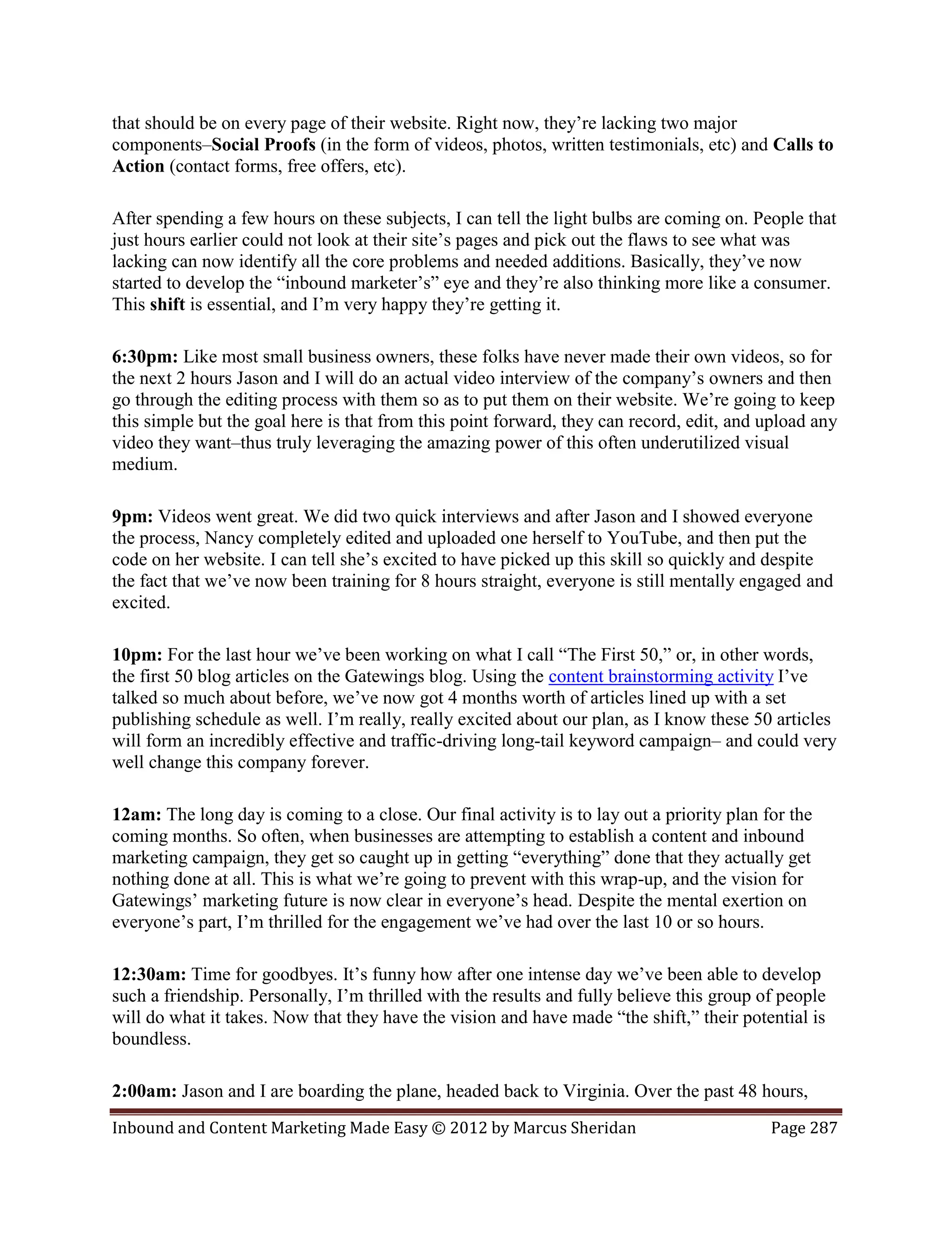 that should be on every page of their website. Right now, they’re lacking two major
components–Social Proofs (in the form of videos, photos, written testimonials, etc) and Calls to
Action (contact forms, free offers, etc).

After spending a few hours on these subjects, I can tell the light bulbs are coming on. People that
just hours earlier could not look at their site’s pages and pick out the flaws to see what was
lacking can now identify all the core problems and needed additions. Basically, they’ve now
started to develop the “inbound marketer’s” eye and they’re also thinking more like a consumer.
This shift is essential, and I’m very happy they’re getting it.

6:30pm: Like most small business owners, these folks have never made their own videos, so for
the next 2 hours Jason and I will do an actual video interview of the company’s owners and then
go through the editing process with them so as to put them on their website. We’re going to keep
this simple but the goal here is that from this point forward, they can record, edit, and upload any
video they want–thus truly leveraging the amazing power of this often underutilized visual
medium.

9pm: Videos went great. We did two quick interviews and after Jason and I showed everyone
the process, Nancy completely edited and uploaded one herself to YouTube, and then put the
code on her website. I can tell she’s excited to have picked up this skill so quickly and despite
the fact that we’ve now been training for 8 hours straight, everyone is still mentally engaged and
excited.

10pm: For the last hour we’ve been working on what I call “The First 50,” or, in other words,
the first 50 blog articles on the Gatewings blog. Using the content brainstorming activity I’ve
talked so much about before, we’ve now got 4 months worth of articles lined up with a set
publishing schedule as well. I’m really, really excited about our plan, as I know these 50 articles
will form an incredibly effective and traffic-driving long-tail keyword campaign– and could very
well change this company forever.

12am: The long day is coming to a close. Our final activity is to lay out a priority plan for the
coming months. So often, when businesses are attempting to establish a content and inbound
marketing campaign, they get so caught up in getting “everything” done that they actually get
nothing done at all. This is what we’re going to prevent with this wrap-up, and the vision for
Gatewings’ marketing future is now clear in everyone’s head. Despite the mental exertion on
everyone’s part, I’m thrilled for the engagement we’ve had over the last 10 or so hours.

12:30am: Time for goodbyes. It’s funny how after one intense day we’ve been able to develop
such a friendship. Personally, I’m thrilled with the results and fully believe this group of people
will do what it takes. Now that they have the vision and have made “the shift,” their potential is
boundless.

2:00am: Jason and I are boarding the plane, headed back to Virginia. Over the past 48 hours,
Inbound and Content Marketing Made Easy © 2012 by Marcus Sheridan                          Page 287
 
