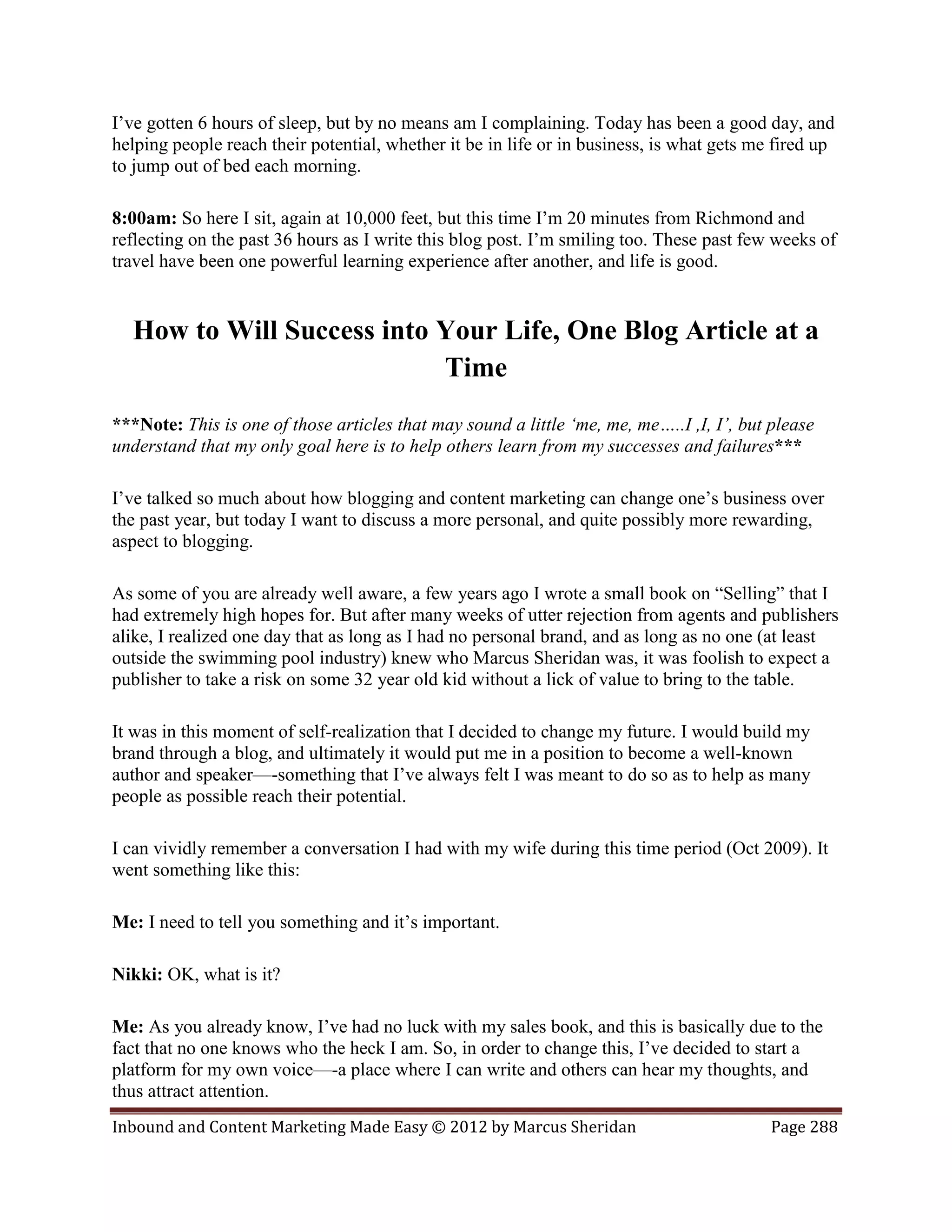 I’ve gotten 6 hours of sleep, but by no means am I complaining. Today has been a good day, and
helping people reach their potential, whether it be in life or in business, is what gets me fired up
to jump out of bed each morning.

8:00am: So here I sit, again at 10,000 feet, but this time I’m 20 minutes from Richmond and
reflecting on the past 36 hours as I write this blog post. I’m smiling too. These past few weeks of
travel have been one powerful learning experience after another, and life is good.


  How to Will Success into Your Life, One Blog Article at a
                           Time
***Note: This is one of those articles that may sound a little ‘me, me, me…..I ,I, I’, but please
understand that my only goal here is to help others learn from my successes and failures***

I’ve talked so much about how blogging and content marketing can change one’s business over
the past year, but today I want to discuss a more personal, and quite possibly more rewarding,
aspect to blogging.

As some of you are already well aware, a few years ago I wrote a small book on “Selling” that I
had extremely high hopes for. But after many weeks of utter rejection from agents and publishers
alike, I realized one day that as long as I had no personal brand, and as long as no one (at least
outside the swimming pool industry) knew who Marcus Sheridan was, it was foolish to expect a
publisher to take a risk on some 32 year old kid without a lick of value to bring to the table.

It was in this moment of self-realization that I decided to change my future. I would build my
brand through a blog, and ultimately it would put me in a position to become a well-known
author and speaker—-something that I’ve always felt I was meant to do so as to help as many
people as possible reach their potential.

I can vividly remember a conversation I had with my wife during this time period (Oct 2009). It
went something like this:

Me: I need to tell you something and it’s important.

Nikki: OK, what is it?

Me: As you already know, I’ve had no luck with my sales book, and this is basically due to the
fact that no one knows who the heck I am. So, in order to change this, I’ve decided to start a
platform for my own voice—-a place where I can write and others can hear my thoughts, and
thus attract attention.
Inbound and Content Marketing Made Easy © 2012 by Marcus Sheridan                          Page 288
 
