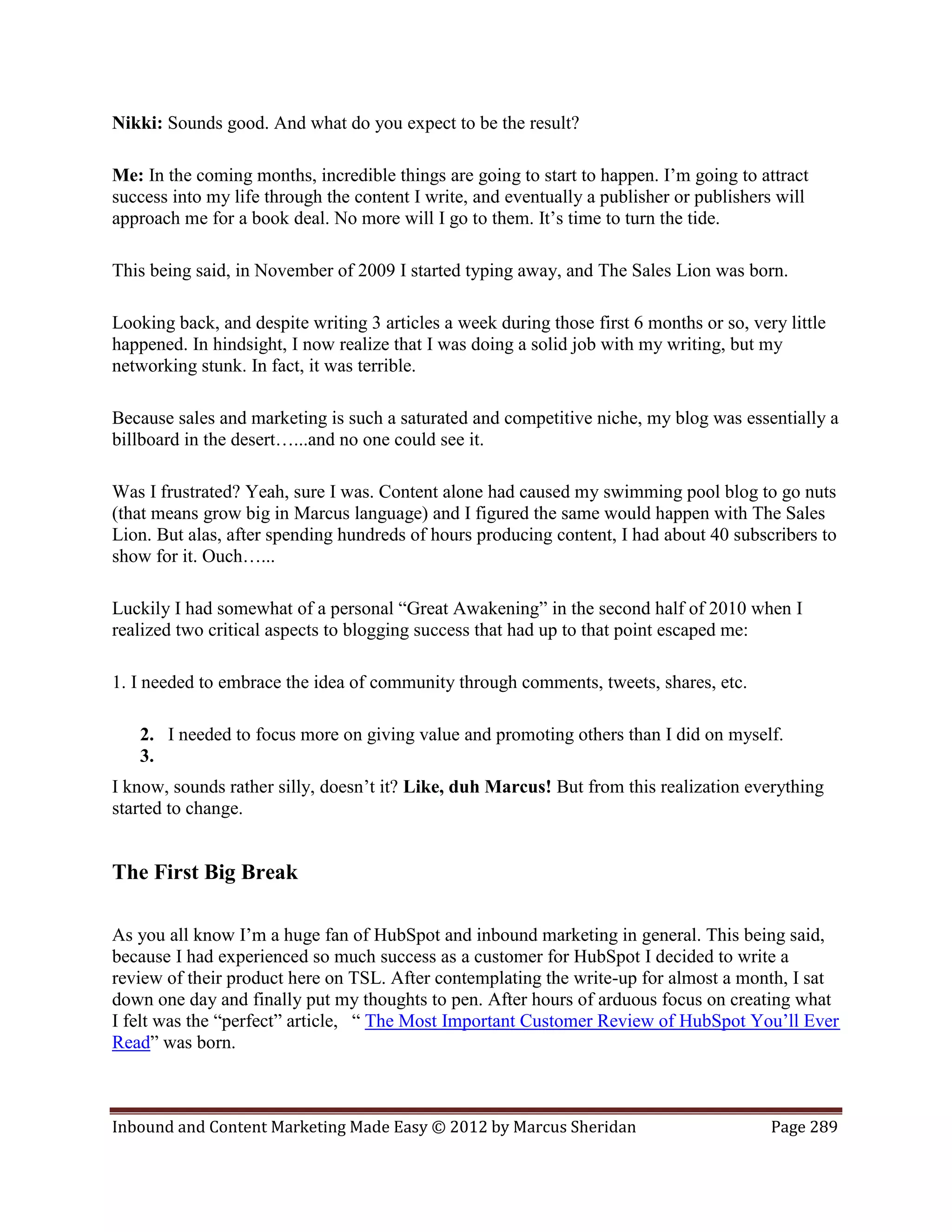 Nikki: Sounds good. And what do you expect to be the result?

Me: In the coming months, incredible things are going to start to happen. I’m going to attract
success into my life through the content I write, and eventually a publisher or publishers will
approach me for a book deal. No more will I go to them. It’s time to turn the tide.

This being said, in November of 2009 I started typing away, and The Sales Lion was born.

Looking back, and despite writing 3 articles a week during those first 6 months or so, very little
happened. In hindsight, I now realize that I was doing a solid job with my writing, but my
networking stunk. In fact, it was terrible.

Because sales and marketing is such a saturated and competitive niche, my blog was essentially a
billboard in the desert…...and no one could see it.

Was I frustrated? Yeah, sure I was. Content alone had caused my swimming pool blog to go nuts
(that means grow big in Marcus language) and I figured the same would happen with The Sales
Lion. But alas, after spending hundreds of hours producing content, I had about 40 subscribers to
show for it. Ouch…...

Luckily I had somewhat of a personal “Great Awakening” in the second half of 2010 when I
realized two critical aspects to blogging success that had up to that point escaped me:

1. I needed to embrace the idea of community through comments, tweets, shares, etc.

   2. I needed to focus more on giving value and promoting others than I did on myself.
   3.
I know, sounds rather silly, doesn’t it? Like, duh Marcus! But from this realization everything
started to change.


The First Big Break

As you all know I’m a huge fan of HubSpot and inbound marketing in general. This being said,
because I had experienced so much success as a customer for HubSpot I decided to write a
review of their product here on TSL. After contemplating the write-up for almost a month, I sat
down one day and finally put my thoughts to pen. After hours of arduous focus on creating what
I felt was the “perfect” article, “ The Most Important Customer Review of HubSpot You’ll Ever
Read” was born.



Inbound and Content Marketing Made Easy © 2012 by Marcus Sheridan                         Page 289
 