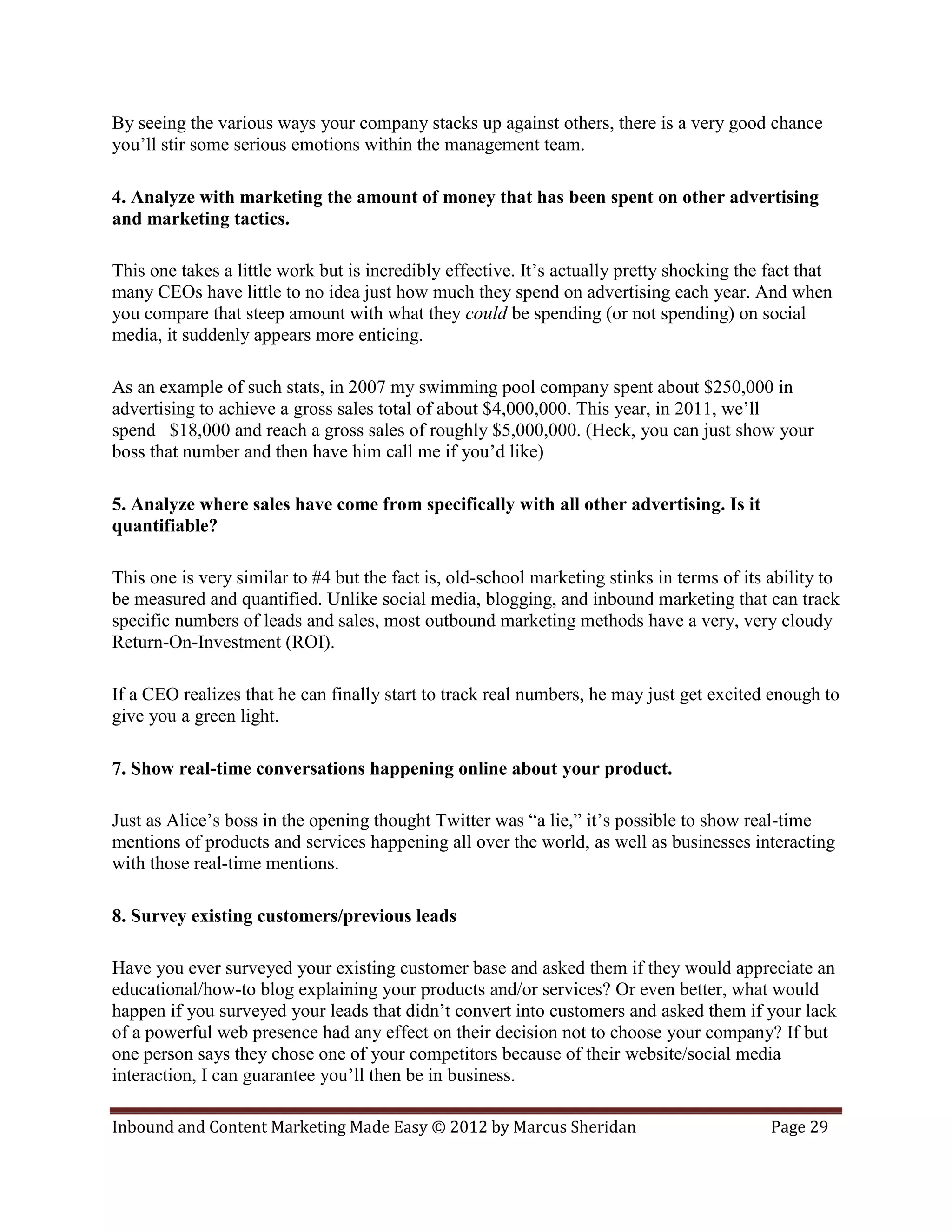By seeing the various ways your company stacks up against others, there is a very good chance
you’ll stir some serious emotions within the management team.

4. Analyze with marketing the amount of money that has been spent on other advertising
and marketing tactics.

This one takes a little work but is incredibly effective. It’s actually pretty shocking the fact that
many CEOs have little to no idea just how much they spend on advertising each year. And when
you compare that steep amount with what they could be spending (or not spending) on social
media, it suddenly appears more enticing.

As an example of such stats, in 2007 my swimming pool company spent about $250,000 in
advertising to achieve a gross sales total of about $4,000,000. This year, in 2011, we’ll
spend $18,000 and reach a gross sales of roughly $5,000,000. (Heck, you can just show your
boss that number and then have him call me if you’d like)

5. Analyze where sales have come from specifically with all other advertising. Is it
quantifiable?

This one is very similar to #4 but the fact is, old-school marketing stinks in terms of its ability to
be measured and quantified. Unlike social media, blogging, and inbound marketing that can track
specific numbers of leads and sales, most outbound marketing methods have a very, very cloudy
Return-On-Investment (ROI).

If a CEO realizes that he can finally start to track real numbers, he may just get excited enough to
give you a green light.

7. Show real-time conversations happening online about your product.

Just as Alice’s boss in the opening thought Twitter was “a lie,” it’s possible to show real-time
mentions of products and services happening all over the world, as well as businesses interacting
with those real-time mentions.

8. Survey existing customers/previous leads

Have you ever surveyed your existing customer base and asked them if they would appreciate an
educational/how-to blog explaining your products and/or services? Or even better, what would
happen if you surveyed your leads that didn’t convert into customers and asked them if your lack
of a powerful web presence had any effect on their decision not to choose your company? If but
one person says they chose one of your competitors because of their website/social media
interaction, I can guarantee you’ll then be in business.

Inbound and Content Marketing Made Easy © 2012 by Marcus Sheridan                           Page 29
 