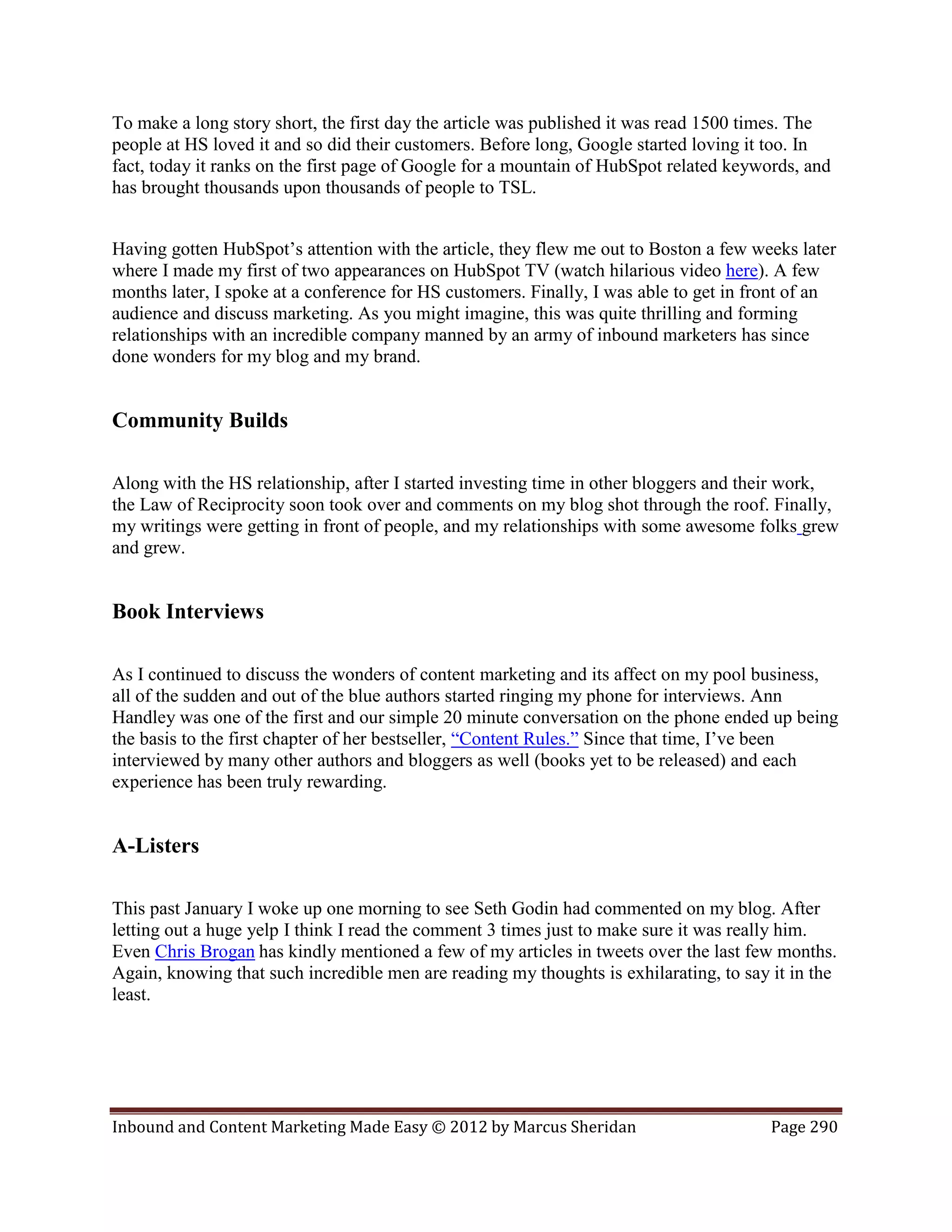 To make a long story short, the first day the article was published it was read 1500 times. The
people at HS loved it and so did their customers. Before long, Google started loving it too. In
fact, today it ranks on the first page of Google for a mountain of HubSpot related keywords, and
has brought thousands upon thousands of people to TSL.


Having gotten HubSpot’s attention with the article, they flew me out to Boston a few weeks later
where I made my first of two appearances on HubSpot TV (watch hilarious video here). A few
months later, I spoke at a conference for HS customers. Finally, I was able to get in front of an
audience and discuss marketing. As you might imagine, this was quite thrilling and forming
relationships with an incredible company manned by an army of inbound marketers has since
done wonders for my blog and my brand.


Community Builds

Along with the HS relationship, after I started investing time in other bloggers and their work,
the Law of Reciprocity soon took over and comments on my blog shot through the roof. Finally,
my writings were getting in front of people, and my relationships with some awesome folks grew
and grew.


Book Interviews

As I continued to discuss the wonders of content marketing and its affect on my pool business,
all of the sudden and out of the blue authors started ringing my phone for interviews. Ann
Handley was one of the first and our simple 20 minute conversation on the phone ended up being
the basis to the first chapter of her bestseller, “Content Rules.” Since that time, I’ve been
interviewed by many other authors and bloggers as well (books yet to be released) and each
experience has been truly rewarding.


A-Listers

This past January I woke up one morning to see Seth Godin had commented on my blog. After
letting out a huge yelp I think I read the comment 3 times just to make sure it was really him.
Even Chris Brogan has kindly mentioned a few of my articles in tweets over the last few months.
Again, knowing that such incredible men are reading my thoughts is exhilarating, to say it in the
least.




Inbound and Content Marketing Made Easy © 2012 by Marcus Sheridan                       Page 290
 