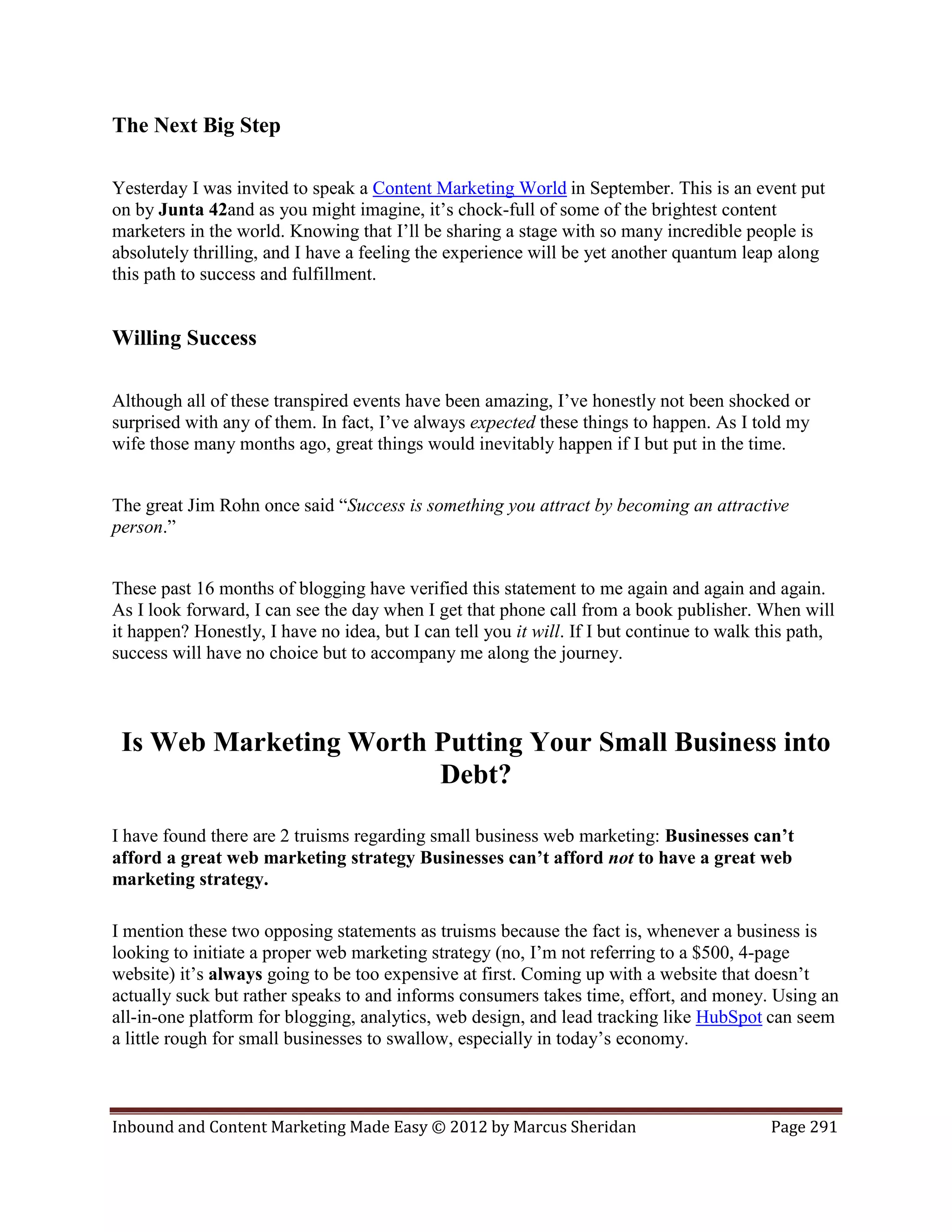 The Next Big Step

Yesterday I was invited to speak a Content Marketing World in September. This is an event put
on by Junta 42and as you might imagine, it’s chock-full of some of the brightest content
marketers in the world. Knowing that I’ll be sharing a stage with so many incredible people is
absolutely thrilling, and I have a feeling the experience will be yet another quantum leap along
this path to success and fulfillment.


Willing Success

Although all of these transpired events have been amazing, I’ve honestly not been shocked or
surprised with any of them. In fact, I’ve always expected these things to happen. As I told my
wife those many months ago, great things would inevitably happen if I but put in the time.


The great Jim Rohn once said “Success is something you attract by becoming an attractive
person.”


These past 16 months of blogging have verified this statement to me again and again and again.
As I look forward, I can see the day when I get that phone call from a book publisher. When will
it happen? Honestly, I have no idea, but I can tell you it will. If I but continue to walk this path,
success will have no choice but to accompany me along the journey.



 Is Web Marketing Worth Putting Your Small Business into
                        Debt?

I have found there are 2 truisms regarding small business web marketing: Businesses can’t
afford a great web marketing strategy Businesses can’t afford not to have a great web
marketing strategy.

I mention these two opposing statements as truisms because the fact is, whenever a business is
looking to initiate a proper web marketing strategy (no, I’m not referring to a $500, 4-page
website) it’s always going to be too expensive at first. Coming up with a website that doesn’t
actually suck but rather speaks to and informs consumers takes time, effort, and money. Using an
all-in-one platform for blogging, analytics, web design, and lead tracking like HubSpot can seem
a little rough for small businesses to swallow, especially in today’s economy.



Inbound and Content Marketing Made Easy © 2012 by Marcus Sheridan                           Page 291
 