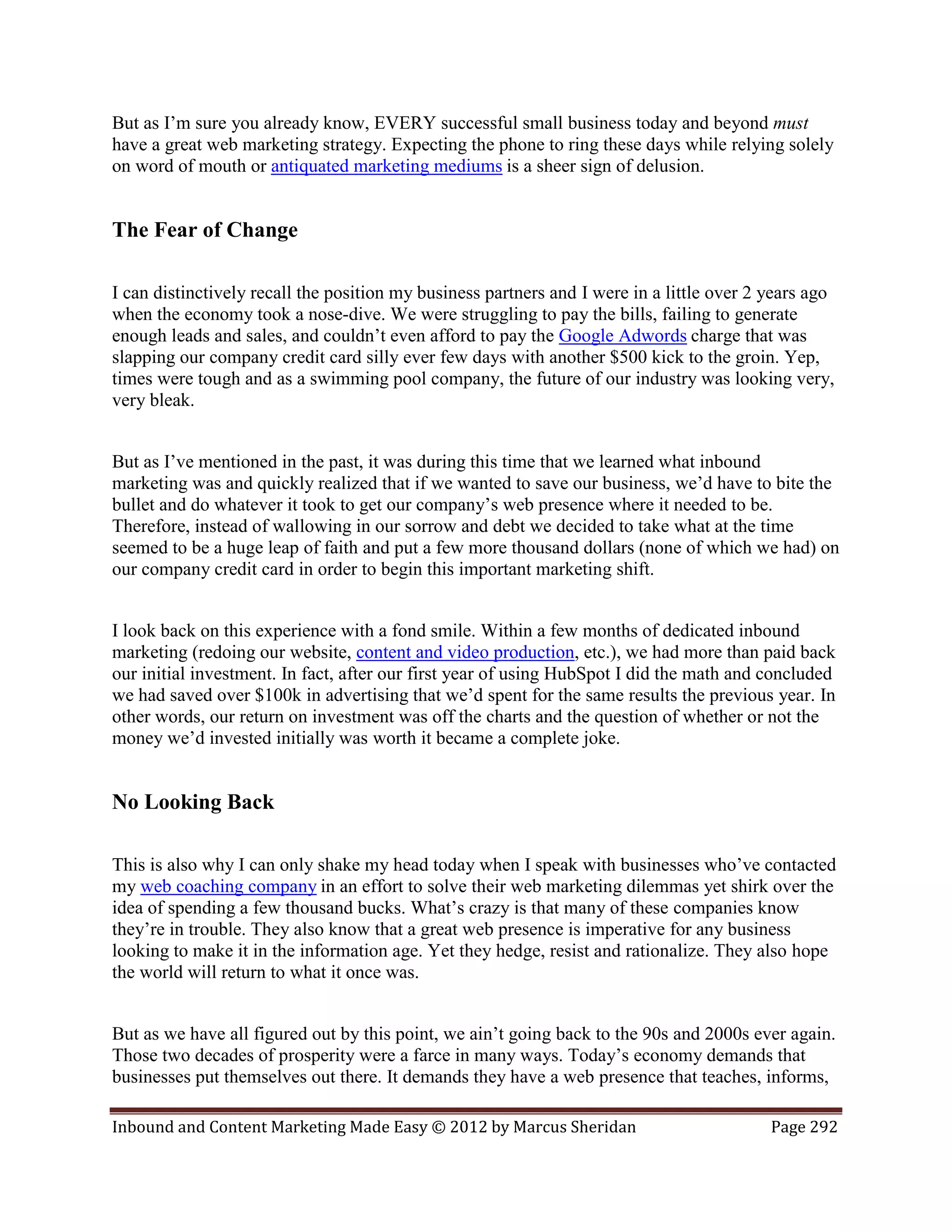 But as I’m sure you already know, EVERY successful small business today and beyond must
have a great web marketing strategy. Expecting the phone to ring these days while relying solely
on word of mouth or antiquated marketing mediums is a sheer sign of delusion.


The Fear of Change

I can distinctively recall the position my business partners and I were in a little over 2 years ago
when the economy took a nose-dive. We were struggling to pay the bills, failing to generate
enough leads and sales, and couldn’t even afford to pay the Google Adwords charge that was
slapping our company credit card silly ever few days with another $500 kick to the groin. Yep,
times were tough and as a swimming pool company, the future of our industry was looking very,
very bleak.


But as I’ve mentioned in the past, it was during this time that we learned what inbound
marketing was and quickly realized that if we wanted to save our business, we’d have to bite the
bullet and do whatever it took to get our company’s web presence where it needed to be.
Therefore, instead of wallowing in our sorrow and debt we decided to take what at the time
seemed to be a huge leap of faith and put a few more thousand dollars (none of which we had) on
our company credit card in order to begin this important marketing shift.


I look back on this experience with a fond smile. Within a few months of dedicated inbound
marketing (redoing our website, content and video production, etc.), we had more than paid back
our initial investment. In fact, after our first year of using HubSpot I did the math and concluded
we had saved over $100k in advertising that we’d spent for the same results the previous year. In
other words, our return on investment was off the charts and the question of whether or not the
money we’d invested initially was worth it became a complete joke.


No Looking Back

This is also why I can only shake my head today when I speak with businesses who’ve contacted
my web coaching company in an effort to solve their web marketing dilemmas yet shirk over the
idea of spending a few thousand bucks. What’s crazy is that many of these companies know
they’re in trouble. They also know that a great web presence is imperative for any business
looking to make it in the information age. Yet they hedge, resist and rationalize. They also hope
the world will return to what it once was.


But as we have all figured out by this point, we ain’t going back to the 90s and 2000s ever again.
Those two decades of prosperity were a farce in many ways. Today’s economy demands that
businesses put themselves out there. It demands they have a web presence that teaches, informs,

Inbound and Content Marketing Made Easy © 2012 by Marcus Sheridan                          Page 292
 