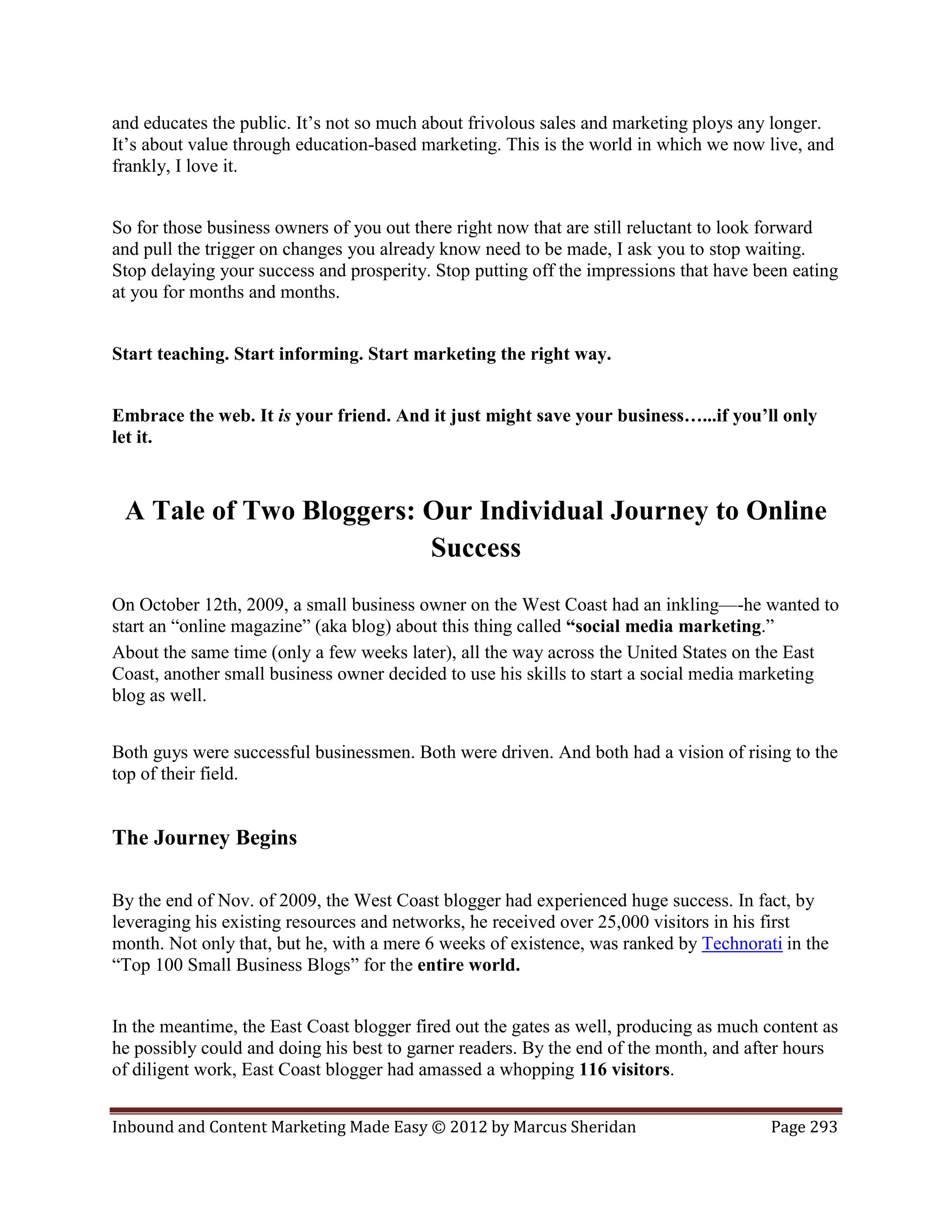 and educates the public. It’s not so much about frivolous sales and marketing ploys any longer.
It’s about value through education-based marketing. This is the world in which we now live, and
frankly, I love it.


So for those business owners of you out there right now that are still reluctant to look forward
and pull the trigger on changes you already know need to be made, I ask you to stop waiting.
Stop delaying your success and prosperity. Stop putting off the impressions that have been eating
at you for months and months.


Start teaching. Start informing. Start marketing the right way.


Embrace the web. It is your friend. And it just might save your business…...if you’ll only
let it.



 A Tale of Two Bloggers: Our Individual Journey to Online
                         Success
On October 12th, 2009, a small business owner on the West Coast had an inkling—-he wanted to
start an “online magazine” (aka blog) about this thing called “social media marketing.”
About the same time (only a few weeks later), all the way across the United States on the East
Coast, another small business owner decided to use his skills to start a social media marketing
blog as well.


Both guys were successful businessmen. Both were driven. And both had a vision of rising to the
top of their field.


The Journey Begins

By the end of Nov. of 2009, the West Coast blogger had experienced huge success. In fact, by
leveraging his existing resources and networks, he received over 25,000 visitors in his first
month. Not only that, but he, with a mere 6 weeks of existence, was ranked by Technorati in the
“Top 100 Small Business Blogs” for the entire world.


In the meantime, the East Coast blogger fired out the gates as well, producing as much content as
he possibly could and doing his best to garner readers. By the end of the month, and after hours
of diligent work, East Coast blogger had amassed a whopping 116 visitors.


Inbound and Content Marketing Made Easy © 2012 by Marcus Sheridan                       Page 293
 